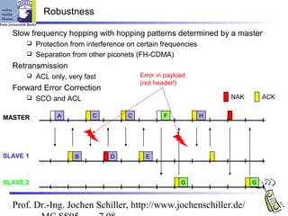 Robustness

  Slow frequency hopping with hopping patterns determined by a master
       Protection from interference on certain frequencies
       Separation from other piconets (FH-CDMA)

  Retransmission
         ACL only, very fast            Error in payload
                                         (not header!)
  Forward Error Correction
         SCO and ACL                                             NAK       ACK


MASTER          A          C         C           F            H




SLAVE 1               B         D          E



SLAVE 2                                                G                G



  Prof. Dr.-Ing. Jochen Schiller, http://www.jochenschiller.de/
 