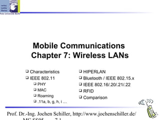 Mobile Communications
            Chapter 7: Wireless LANs
         Characteristics           HIPERLAN
         IEEE 802.11               Bluetooth / IEEE 802.15.x
             PHY                   IEEE 802.16/.20/.21/.22
             MAC                   RFID
             Roaming
                                    Comparison
             .11a, b, g, h, i …



Prof. Dr.-Ing. Jochen Schiller, http://www.jochenschiller.de/
 