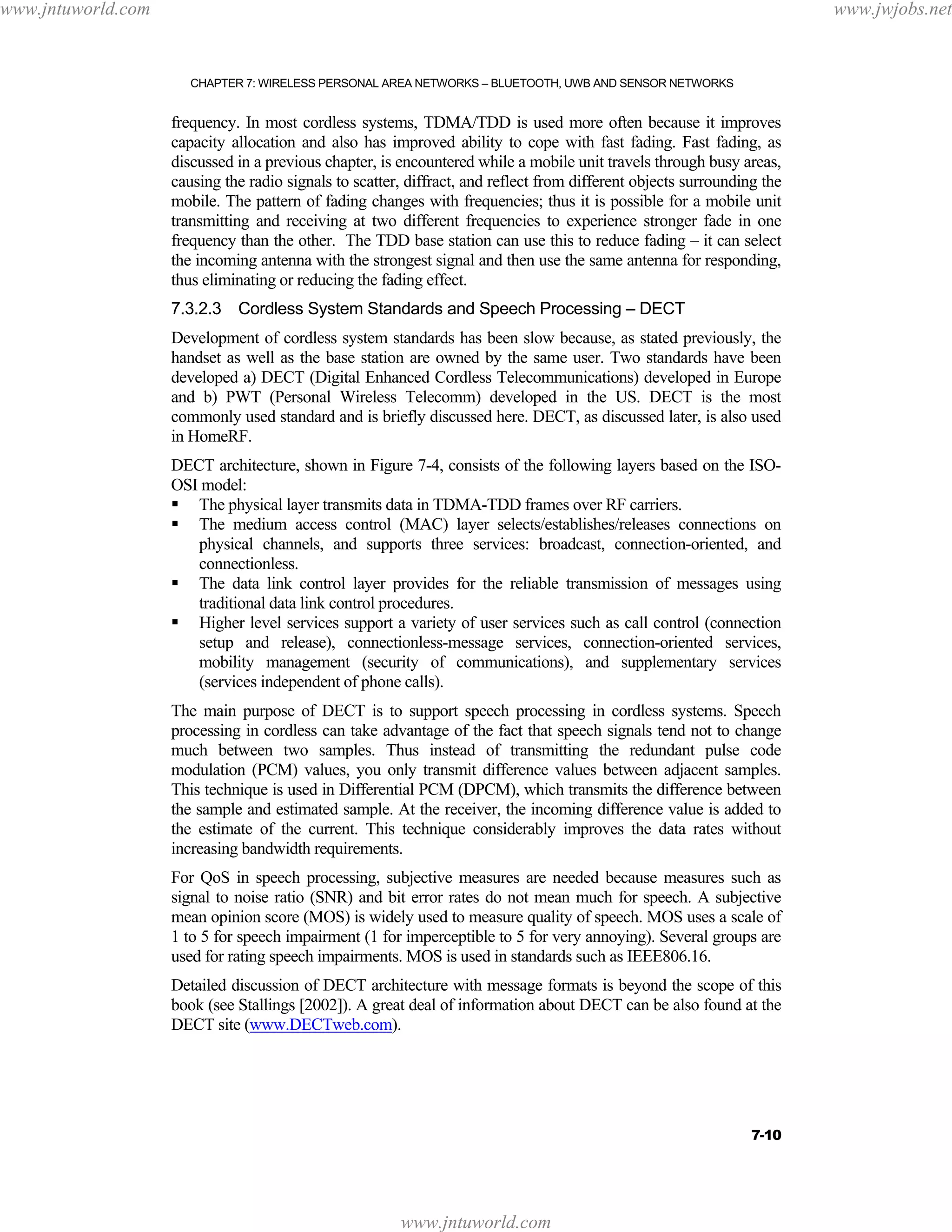www.jntuworld.com

www.jwjobs.net

CHAPTER 7: WIRELESS PERSONAL AREA NETWORKS – BLUETOOTH, UWB AND SENSOR NETWORKS

frequency. In most cordless systems, TDMA/TDD is used more often because it improves
capacity allocation and also has improved ability to cope with fast fading. Fast fading, as
discussed in a previous chapter, is encountered while a mobile unit travels through busy areas,
causing the radio signals to scatter, diffract, and reflect from different objects surrounding the
mobile. The pattern of fading changes with frequencies; thus it is possible for a mobile unit
transmitting and receiving at two different frequencies to experience stronger fade in one
frequency than the other. The TDD base station can use this to reduce fading – it can select
the incoming antenna with the strongest signal and then use the same antenna for responding,
thus eliminating or reducing the fading effect.
7.3.2.3 Cordless System Standards and Speech Processing – DECT
Development of cordless system standards has been slow because, as stated previously, the
handset as well as the base station are owned by the same user. Two standards have been
developed a) DECT (Digital Enhanced Cordless Telecommunications) developed in Europe
and b) PWT (Personal Wireless Telecomm) developed in the US. DECT is the most
commonly used standard and is briefly discussed here. DECT, as discussed later, is also used
in HomeRF.
DECT architecture, shown in Figure 7-4, consists of the following layers based on the ISOOSI model:
The physical layer transmits data in TDMA-TDD frames over RF carriers.
The medium access control (MAC) layer selects/establishes/releases connections on
physical channels, and supports three services: broadcast, connection-oriented, and
connectionless.
The data link control layer provides for the reliable transmission of messages using
traditional data link control procedures.
Higher level services support a variety of user services such as call control (connection
setup and release), connectionless-message services, connection-oriented services,
mobility management (security of communications), and supplementary services
(services independent of phone calls).
The main purpose of DECT is to support speech processing in cordless systems. Speech
processing in cordless can take advantage of the fact that speech signals tend not to change
much between two samples. Thus instead of transmitting the redundant pulse code
modulation (PCM) values, you only transmit difference values between adjacent samples.
This technique is used in Differential PCM (DPCM), which transmits the difference between
the sample and estimated sample. At the receiver, the incoming difference value is added to
the estimate of the current. This technique considerably improves the data rates without
increasing bandwidth requirements.
For QoS in speech processing, subjective measures are needed because measures such as
signal to noise ratio (SNR) and bit error rates do not mean much for speech. A subjective
mean opinion score (MOS) is widely used to measure quality of speech. MOS uses a scale of
1 to 5 for speech impairment (1 for imperceptible to 5 for very annoying). Several groups are
used for rating speech impairments. MOS is used in standards such as IEEE806.16.
Detailed discussion of DECT architecture with message formats is beyond the scope of this
book (see Stallings [2002]). A great deal of information about DECT can be also found at the
DECT site (www.DECTweb.com).

7-10

www.jntuworld.com

 