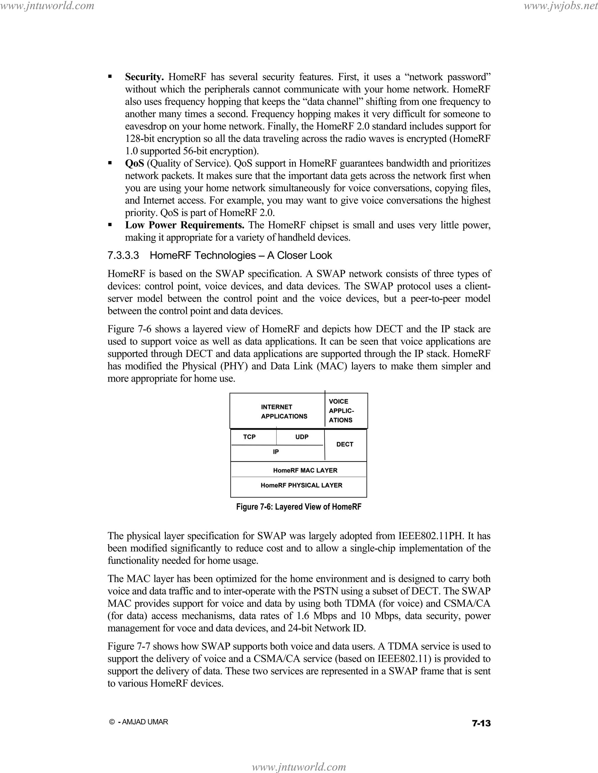 www.jntuworld.com

www.jwjobs.net

Security. HomeRF has several security features. First, it uses a “network password”
without which the peripherals cannot communicate with your home network. HomeRF
also uses frequency hopping that keeps the “data channel” shifting from one frequency to
another many times a second. Frequency hopping makes it very difficult for someone to
eavesdrop on your home network. Finally, the HomeRF 2.0 standard includes support for
128-bit encryption so all the data traveling across the radio waves is encrypted (HomeRF
1.0 supported 56-bit encryption).
QoS (Quality of Service). QoS support in HomeRF guarantees bandwidth and prioritizes
network packets. It makes sure that the important data gets across the network first when
you are using your home network simultaneously for voice conversations, copying files,
and Internet access. For example, you may want to give voice conversations the highest
priority. QoS is part of HomeRF 2.0.
Low Power Requirements. The HomeRF chipset is small and uses very little power,
making it appropriate for a variety of handheld devices.
7.3.3.3 HomeRF Technologies – A Closer Look
HomeRF is based on the SWAP specification. A SWAP network consists of three types of
devices: control point, voice devices, and data devices. The SWAP protocol uses a clientserver model between the control point and the voice devices, but a peer-to-peer model
between the control point and data devices.
Figure 7-6 shows a layered view of HomeRF and depicts how DECT and the IP stack are
used to support voice as well as data applications. It can be seen that voice applications are
supported through DECT and data applications are supported through the IP stack. HomeRF
has modified the Physical (PHY) and Data Link (MAC) layers to make them simpler and
more appropriate for home use.
INTERNET
APPLICATIONS
TCP

VOICE
APPLICAPPLICATIONS

UDP
DECT
IP
HomeRF MAC LAYER
HomeRF PHYSICAL LAYER

Figure 7-6: Layered View of HomeRF

The physical layer specification for SWAP was largely adopted from IEEE802.11PH. It has
been modified significantly to reduce cost and to allow a single-chip implementation of the
functionality needed for home usage.
The MAC layer has been optimized for the home environment and is designed to carry both
voice and data traffic and to inter-operate with the PSTN using a subset of DECT. The SWAP
MAC provides support for voice and data by using both TDMA (for voice) and CSMA/CA
(for data) access mechanisms, data rates of 1.6 Mbps and 10 Mbps, data security, power
management for voce and data devices, and 24-bit Network ID.
Figure 7-7 shows how SWAP supports both voice and data users. A TDMA service is used to
support the delivery of voice and a CSMA/CA service (based on IEEE802.11) is provided to
support the delivery of data. These two services are represented in a SWAP frame that is sent
to various HomeRF devices.

7-13

© - AMJAD UMAR

www.jntuworld.com

 