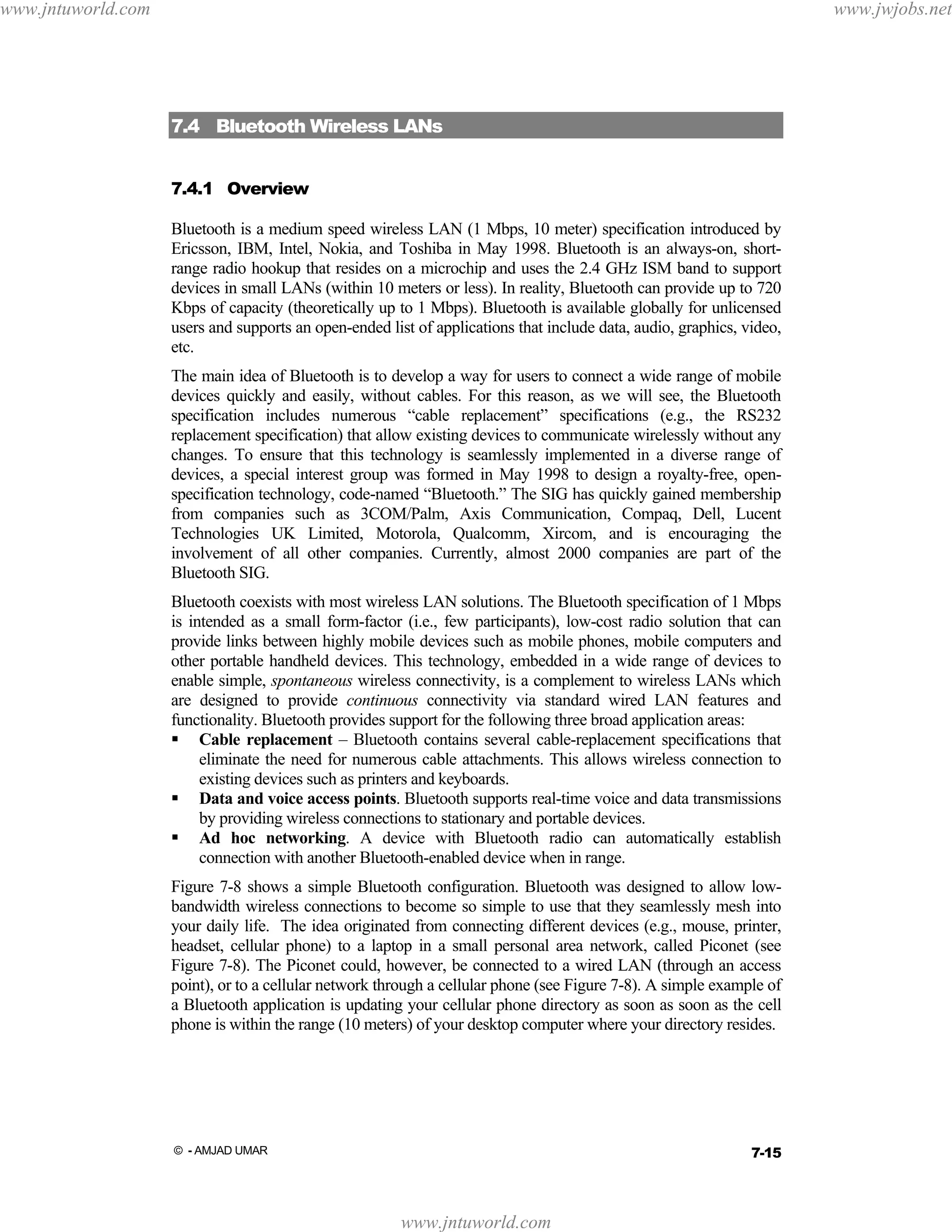 www.jntuworld.com

www.jwjobs.net

7.4 Bluetooth Wireless LANs
7.4.1 Overview
Bluetooth is a medium speed wireless LAN (1 Mbps, 10 meter) specification introduced by
Ericsson, IBM, Intel, Nokia, and Toshiba in May 1998. Bluetooth is an always-on, shortrange radio hookup that resides on a microchip and uses the 2.4 GHz ISM band to support
devices in small LANs (within 10 meters or less). In reality, Bluetooth can provide up to 720
Kbps of capacity (theoretically up to 1 Mbps). Bluetooth is available globally for unlicensed
users and supports an open-ended list of applications that include data, audio, graphics, video,
etc.
The main idea of Bluetooth is to develop a way for users to connect a wide range of mobile
devices quickly and easily, without cables. For this reason, as we will see, the Bluetooth
specification includes numerous “cable replacement” specifications (e.g., the RS232
replacement specification) that allow existing devices to communicate wirelessly without any
changes. To ensure that this technology is seamlessly implemented in a diverse range of
devices, a special interest group was formed in May 1998 to design a royalty-free, openspecification technology, code-named “Bluetooth.” The SIG has quickly gained membership
from companies such as 3COM/Palm, Axis Communication, Compaq, Dell, Lucent
Technologies UK Limited, Motorola, Qualcomm, Xircom, and is encouraging the
involvement of all other companies. Currently, almost 2000 companies are part of the
Bluetooth SIG.
Bluetooth coexists with most wireless LAN solutions. The Bluetooth specification of 1 Mbps
is intended as a small form-factor (i.e., few participants), low-cost radio solution that can
provide links between highly mobile devices such as mobile phones, mobile computers and
other portable handheld devices. This technology, embedded in a wide range of devices to
enable simple, spontaneous wireless connectivity, is a complement to wireless LANs which
are designed to provide continuous connectivity via standard wired LAN features and
functionality. Bluetooth provides support for the following three broad application areas:
Cable replacement – Bluetooth contains several cable-replacement specifications that
eliminate the need for numerous cable attachments. This allows wireless connection to
existing devices such as printers and keyboards.
Data and voice access points. Bluetooth supports real-time voice and data transmissions
by providing wireless connections to stationary and portable devices.
Ad hoc networking. A device with Bluetooth radio can automatically establish
connection with another Bluetooth-enabled device when in range.
Figure 7-8 shows a simple Bluetooth configuration. Bluetooth was designed to allow lowbandwidth wireless connections to become so simple to use that they seamlessly mesh into
your daily life. The idea originated from connecting different devices (e.g., mouse, printer,
headset, cellular phone) to a laptop in a small personal area network, called Piconet (see
Figure 7-8). The Piconet could, however, be connected to a wired LAN (through an access
point), or to a cellular network through a cellular phone (see Figure 7-8). A simple example of
a Bluetooth application is updating your cellular phone directory as soon as soon as the cell
phone is within the range (10 meters) of your desktop computer where your directory resides.

7-15

© - AMJAD UMAR

www.jntuworld.com

 
