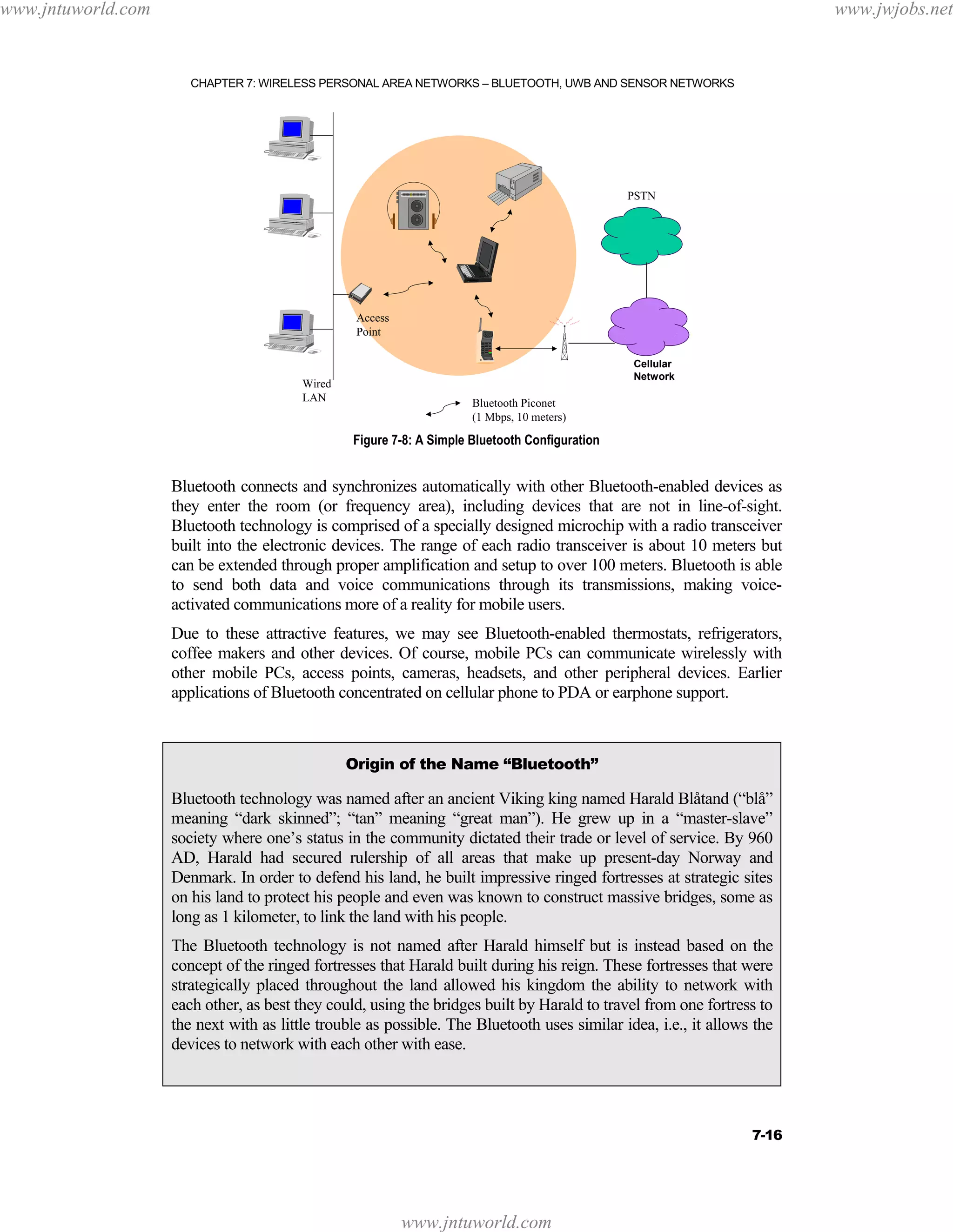 www.jntuworld.com

www.jwjobs.net

CHAPTER 7: WIRELESS PERSONAL AREA NETWORKS – BLUETOOTH, UWB AND SENSOR NETWORKS

PSTN

Access
Point

Wired
LAN

Cellular
Network

Bluetooth Piconet
(1 Mbps, 10 meters)

Figure 7-8: A Simple Bluetooth Configuration

Bluetooth connects and synchronizes automatically with other Bluetooth-enabled devices as
they enter the room (or frequency area), including devices that are not in line-of-sight.
Bluetooth technology is comprised of a specially designed microchip with a radio transceiver
built into the electronic devices. The range of each radio transceiver is about 10 meters but
can be extended through proper amplification and setup to over 100 meters. Bluetooth is able
to send both data and voice communications through its transmissions, making voiceactivated communications more of a reality for mobile users.
Due to these attractive features, we may see Bluetooth-enabled thermostats, refrigerators,
coffee makers and other devices. Of course, mobile PCs can communicate wirelessly with
other mobile PCs, access points, cameras, headsets, and other peripheral devices. Earlier
applications of Bluetooth concentrated on cellular phone to PDA or earphone support.

Origin of the Name “Bluetooth”

Bluetooth technology was named after an ancient Viking king named Harald Blåtand (“blå”
meaning “dark skinned”; “tan” meaning “great man”). He grew up in a “master-slave”
society where one’s status in the community dictated their trade or level of service. By 960
AD, Harald had secured rulership of all areas that make up present-day Norway and
Denmark. In order to defend his land, he built impressive ringed fortresses at strategic sites
on his land to protect his people and even was known to construct massive bridges, some as
long as 1 kilometer, to link the land with his people.
The Bluetooth technology is not named after Harald himself but is instead based on the
concept of the ringed fortresses that Harald built during his reign. These fortresses that were
strategically placed throughout the land allowed his kingdom the ability to network with
each other, as best they could, using the bridges built by Harald to travel from one fortress to
the next with as little trouble as possible. The Bluetooth uses similar idea, i.e., it allows the
devices to network with each other with ease.

7-16

www.jntuworld.com

 