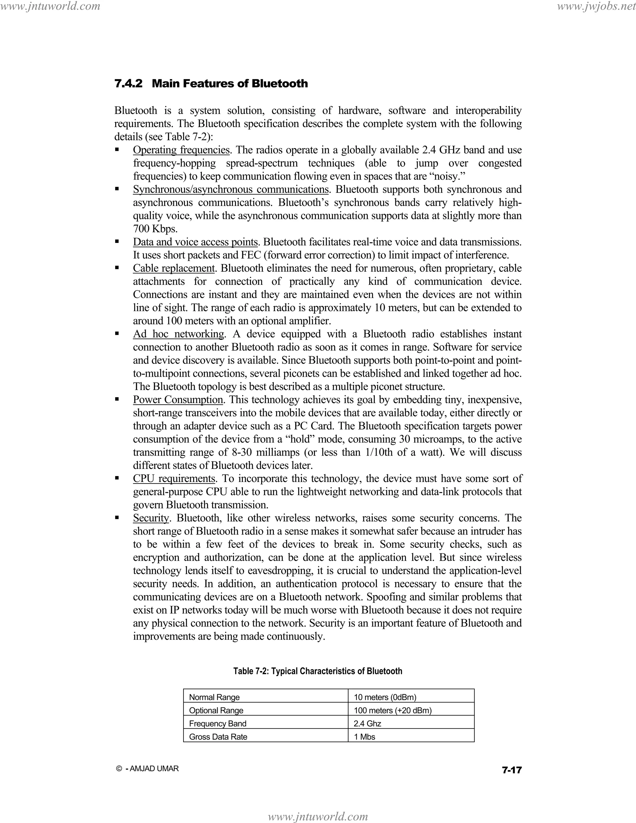 www.jntuworld.com

www.jwjobs.net

7.4.2 Main Features of Bluetooth
Bluetooth is a system solution, consisting of hardware, software and interoperability
requirements. The Bluetooth specification describes the complete system with the following
details (see Table 7-2):
Operating frequencies. The radios operate in a globally available 2.4 GHz band and use
frequency-hopping spread-spectrum techniques (able to jump over congested
frequencies) to keep communication flowing even in spaces that are “noisy.”
Synchronous/asynchronous communications. Bluetooth supports both synchronous and
asynchronous communications. Bluetooth’s synchronous bands carry relatively highquality voice, while the asynchronous communication supports data at slightly more than
700 Kbps.
Data and voice access points. Bluetooth facilitates real-time voice and data transmissions.
It uses short packets and FEC (forward error correction) to limit impact of interference.
Cable replacement. Bluetooth eliminates the need for numerous, often proprietary, cable
attachments for connection of practically any kind of communication device.
Connections are instant and they are maintained even when the devices are not within
line of sight. The range of each radio is approximately 10 meters, but can be extended to
around 100 meters with an optional amplifier.
Ad hoc networking. A device equipped with a Bluetooth radio establishes instant
connection to another Bluetooth radio as soon as it comes in range. Software for service
and device discovery is available. Since Bluetooth supports both point-to-point and pointto-multipoint connections, several piconets can be established and linked together ad hoc.
The Bluetooth topology is best described as a multiple piconet structure.
Power Consumption. This technology achieves its goal by embedding tiny, inexpensive,
short-range transceivers into the mobile devices that are available today, either directly or
through an adapter device such as a PC Card. The Bluetooth specification targets power
consumption of the device from a “hold” mode, consuming 30 microamps, to the active
transmitting range of 8-30 milliamps (or less than 1/10th of a watt). We will discuss
different states of Bluetooth devices later.
CPU requirements. To incorporate this technology, the device must have some sort of
general-purpose CPU able to run the lightweight networking and data-link protocols that
govern Bluetooth transmission.
Security. Bluetooth, like other wireless networks, raises some security concerns. The
short range of Bluetooth radio in a sense makes it somewhat safer because an intruder has
to be within a few feet of the devices to break in. Some security checks, such as
encryption and authorization, can be done at the application level. But since wireless
technology lends itself to eavesdropping, it is crucial to understand the application-level
security needs. In addition, an authentication protocol is necessary to ensure that the
communicating devices are on a Bluetooth network. Spoofing and similar problems that
exist on IP networks today will be much worse with Bluetooth because it does not require
any physical connection to the network. Security is an important feature of Bluetooth and
improvements are being made continuously.
Table 7-2: Typical Characteristics of Bluetooth
Normal Range

10 meters (0dBm)

Optional Range

100 meters (+20 dBm)

Frequency Band

2.4 Ghz

Gross Data Rate

1 Mbs

7-17

© - AMJAD UMAR

www.jntuworld.com

 