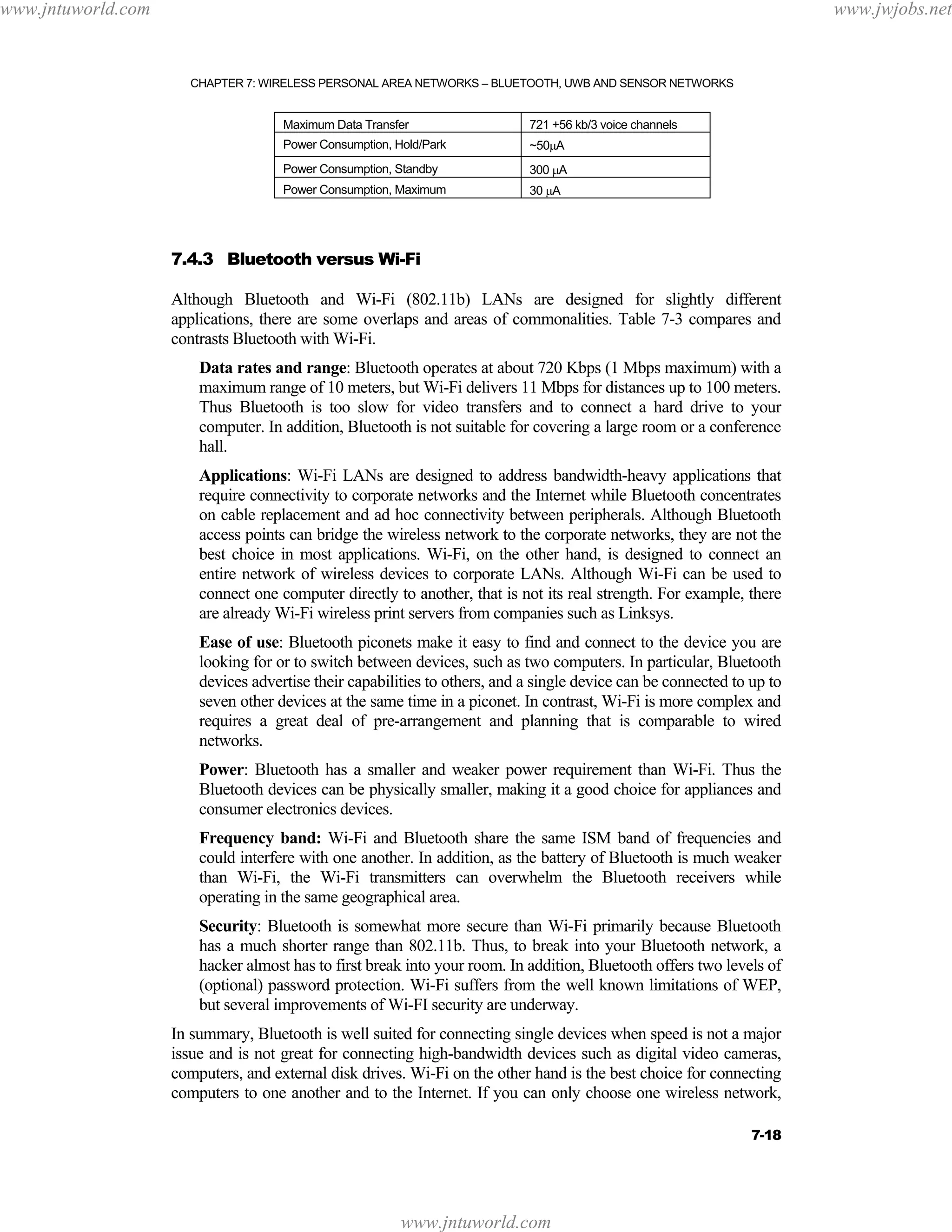 www.jntuworld.com

www.jwjobs.net

CHAPTER 7: WIRELESS PERSONAL AREA NETWORKS – BLUETOOTH, UWB AND SENSOR NETWORKS

Maximum Data Transfer

721 +56 kb/3 voice channels

Power Consumption, Hold/Park

~50µA

Power Consumption, Standby

300 µA

Power Consumption, Maximum

30 µA

7.4.3 Bluetooth versus Wi-Fi
Although Bluetooth and Wi-Fi (802.11b) LANs are designed for slightly different
applications, there are some overlaps and areas of commonalities. Table 7-3 compares and
contrasts Bluetooth with Wi-Fi.
Data rates and range: Bluetooth operates at about 720 Kbps (1 Mbps maximum) with a
maximum range of 10 meters, but Wi-Fi delivers 11 Mbps for distances up to 100 meters.
Thus Bluetooth is too slow for video transfers and to connect a hard drive to your
computer. In addition, Bluetooth is not suitable for covering a large room or a conference
hall.
Applications: Wi-Fi LANs are designed to address bandwidth-heavy applications that
require connectivity to corporate networks and the Internet while Bluetooth concentrates
on cable replacement and ad hoc connectivity between peripherals. Although Bluetooth
access points can bridge the wireless network to the corporate networks, they are not the
best choice in most applications. Wi-Fi, on the other hand, is designed to connect an
entire network of wireless devices to corporate LANs. Although Wi-Fi can be used to
connect one computer directly to another, that is not its real strength. For example, there
are already Wi-Fi wireless print servers from companies such as Linksys.
Ease of use: Bluetooth piconets make it easy to find and connect to the device you are
looking for or to switch between devices, such as two computers. In particular, Bluetooth
devices advertise their capabilities to others, and a single device can be connected to up to
seven other devices at the same time in a piconet. In contrast, Wi-Fi is more complex and
requires a great deal of pre-arrangement and planning that is comparable to wired
networks.
Power: Bluetooth has a smaller and weaker power requirement than Wi-Fi. Thus the
Bluetooth devices can be physically smaller, making it a good choice for appliances and
consumer electronics devices.
Frequency band: Wi-Fi and Bluetooth share the same ISM band of frequencies and
could interfere with one another. In addition, as the battery of Bluetooth is much weaker
than Wi-Fi, the Wi-Fi transmitters can overwhelm the Bluetooth receivers while
operating in the same geographical area.
Security: Bluetooth is somewhat more secure than Wi-Fi primarily because Bluetooth
has a much shorter range than 802.11b. Thus, to break into your Bluetooth network, a
hacker almost has to first break into your room. In addition, Bluetooth offers two levels of
(optional) password protection. Wi-Fi suffers from the well known limitations of WEP,
but several improvements of Wi-FI security are underway.
In summary, Bluetooth is well suited for connecting single devices when speed is not a major
issue and is not great for connecting high-bandwidth devices such as digital video cameras,
computers, and external disk drives. Wi-Fi on the other hand is the best choice for connecting
computers to one another and to the Internet. If you can only choose one wireless network,
7-18

www.jntuworld.com

 