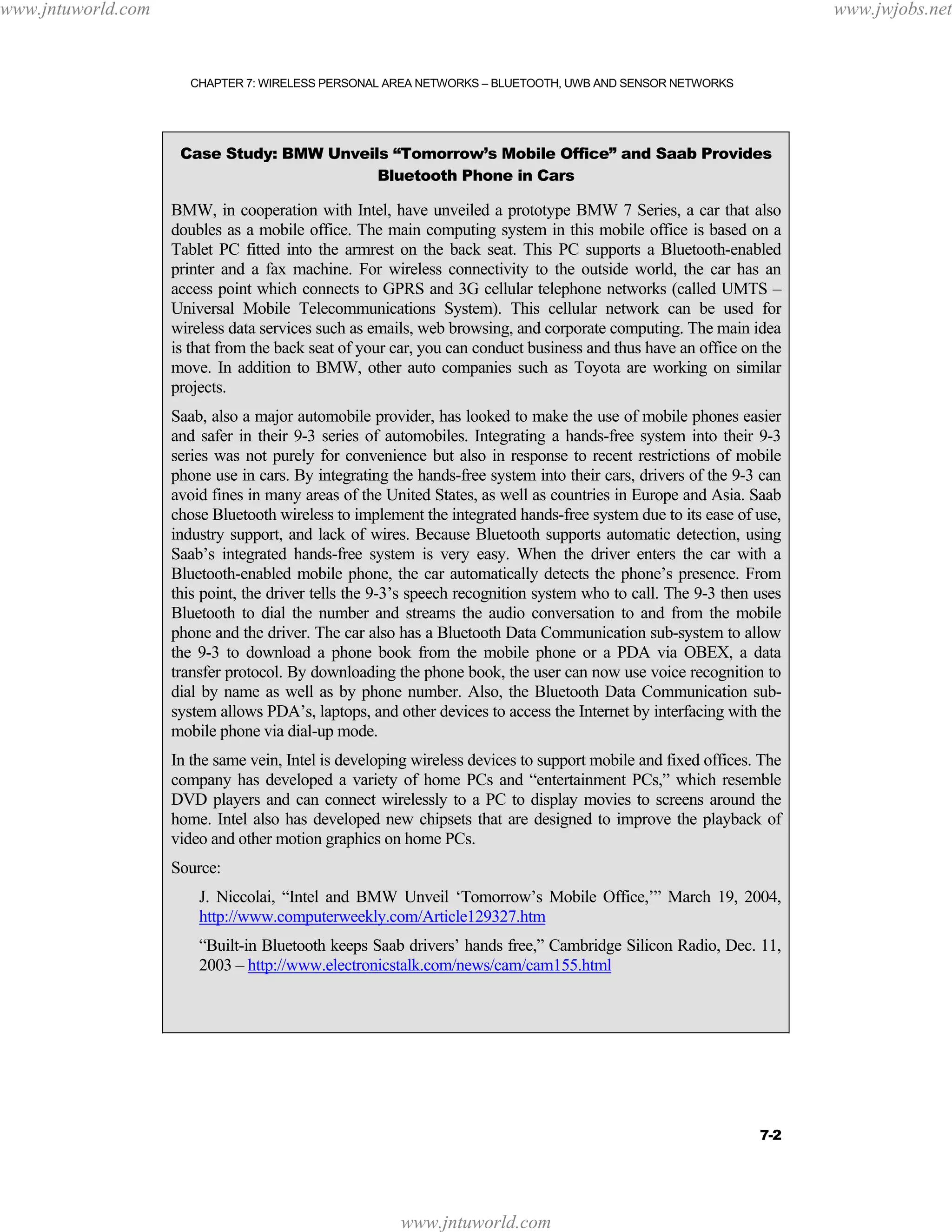 www.jntuworld.com

www.jwjobs.net

CHAPTER 7: WIRELESS PERSONAL AREA NETWORKS – BLUETOOTH, UWB AND SENSOR NETWORKS

Case Study: BMW Unveils “Tomorrow’s Mobile Office” and Saab Provides
Bluetooth Phone in Cars

BMW, in cooperation with Intel, have unveiled a prototype BMW 7 Series, a car that also
doubles as a mobile office. The main computing system in this mobile office is based on a
Tablet PC fitted into the armrest on the back seat. This PC supports a Bluetooth-enabled
printer and a fax machine. For wireless connectivity to the outside world, the car has an
access point which connects to GPRS and 3G cellular telephone networks (called UMTS –
Universal Mobile Telecommunications System). This cellular network can be used for
wireless data services such as emails, web browsing, and corporate computing. The main idea
is that from the back seat of your car, you can conduct business and thus have an office on the
move. In addition to BMW, other auto companies such as Toyota are working on similar
projects.
Saab, also a major automobile provider, has looked to make the use of mobile phones easier
and safer in their 9-3 series of automobiles. Integrating a hands-free system into their 9-3
series was not purely for convenience but also in response to recent restrictions of mobile
phone use in cars. By integrating the hands-free system into their cars, drivers of the 9-3 can
avoid fines in many areas of the United States, as well as countries in Europe and Asia. Saab
chose Bluetooth wireless to implement the integrated hands-free system due to its ease of use,
industry support, and lack of wires. Because Bluetooth supports automatic detection, using
Saab’s integrated hands-free system is very easy. When the driver enters the car with a
Bluetooth-enabled mobile phone, the car automatically detects the phone’s presence. From
this point, the driver tells the 9-3’s speech recognition system who to call. The 9-3 then uses
Bluetooth to dial the number and streams the audio conversation to and from the mobile
phone and the driver. The car also has a Bluetooth Data Communication sub-system to allow
the 9-3 to download a phone book from the mobile phone or a PDA via OBEX, a data
transfer protocol. By downloading the phone book, the user can now use voice recognition to
dial by name as well as by phone number. Also, the Bluetooth Data Communication subsystem allows PDA’s, laptops, and other devices to access the Internet by interfacing with the
mobile phone via dial-up mode.
In the same vein, Intel is developing wireless devices to support mobile and fixed offices. The
company has developed a variety of home PCs and “entertainment PCs,” which resemble
DVD players and can connect wirelessly to a PC to display movies to screens around the
home. Intel also has developed new chipsets that are designed to improve the playback of
video and other motion graphics on home PCs.
Source:
J. Niccolai, “Intel and BMW Unveil ‘Tomorrow’s Mobile Office,’” March 19, 2004,
http://www.computerweekly.com/Article129327.htm
“Built-in Bluetooth keeps Saab drivers’ hands free,” Cambridge Silicon Radio, Dec. 11,
2003 – http://www.electronicstalk.com/news/cam/cam155.html

7-2

www.jntuworld.com

 