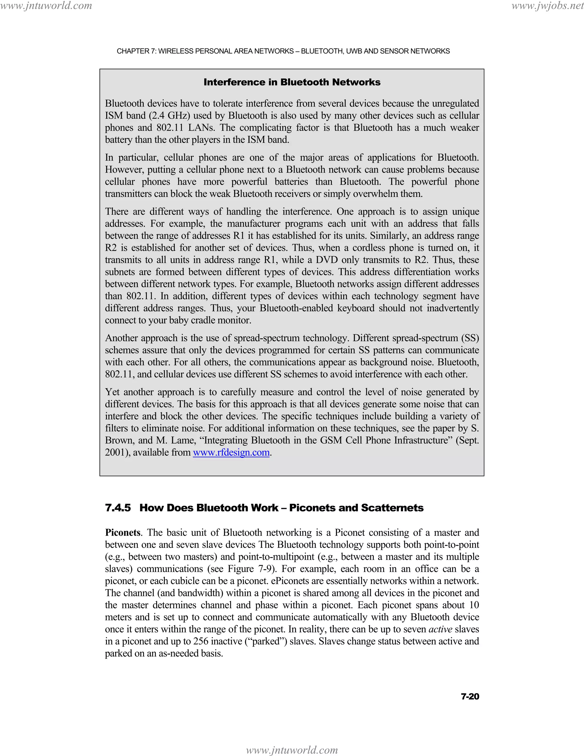 www.jntuworld.com

www.jwjobs.net

CHAPTER 7: WIRELESS PERSONAL AREA NETWORKS – BLUETOOTH, UWB AND SENSOR NETWORKS

Interference in Bluetooth Networks

Bluetooth devices have to tolerate interference from several devices because the unregulated
ISM band (2.4 GHz) used by Bluetooth is also used by many other devices such as cellular
phones and 802.11 LANs. The complicating factor is that Bluetooth has a much weaker
battery than the other players in the ISM band.
In particular, cellular phones are one of the major areas of applications for Bluetooth.
However, putting a cellular phone next to a Bluetooth network can cause problems because
cellular phones have more powerful batteries than Bluetooth. The powerful phone
transmitters can block the weak Bluetooth receivers or simply overwhelm them.
There are different ways of handling the interference. One approach is to assign unique
addresses. For example, the manufacturer programs each unit with an address that falls
between the range of addresses R1 it has established for its units. Similarly, an address range
R2 is established for another set of devices. Thus, when a cordless phone is turned on, it
transmits to all units in address range R1, while a DVD only transmits to R2. Thus, these
subnets are formed between different types of devices. This address differentiation works
between different network types. For example, Bluetooth networks assign different addresses
than 802.11. In addition, different types of devices within each technology segment have
different address ranges. Thus, your Bluetooth-enabled keyboard should not inadvertently
connect to your baby cradle monitor.
Another approach is the use of spread-spectrum technology. Different spread-spectrum (SS)
schemes assure that only the devices programmed for certain SS patterns can communicate
with each other. For all others, the communications appear as background noise. Bluetooth,
802.11, and cellular devices use different SS schemes to avoid interference with each other.
Yet another approach is to carefully measure and control the level of noise generated by
different devices. The basis for this approach is that all devices generate some noise that can
interfere and block the other devices. The specific techniques include building a variety of
filters to eliminate noise. For additional information on these techniques, see the paper by S.
Brown, and M. Lame, “Integrating Bluetooth in the GSM Cell Phone Infrastructure” (Sept.
2001), available from www.rfdesign.com.

7.4.5 How Does Bluetooth Work – Piconets and Scatternets
Piconets. The basic unit of Bluetooth networking is a Piconet consisting of a master and
between one and seven slave devices The Bluetooth technology supports both point-to-point
(e.g., between two masters) and point-to-multipoint (e.g., between a master and its multiple
slaves) communications (see Figure 7-9). For example, each room in an office can be a
piconet, or each cubicle can be a piconet. ePiconets are essentially networks within a network.
The channel (and bandwidth) within a piconet is shared among all devices in the piconet and
the master determines channel and phase within a piconet. Each piconet spans about 10
meters and is set up to connect and communicate automatically with any Bluetooth device
once it enters within the range of the piconet. In reality, there can be up to seven active slaves
in a piconet and up to 256 inactive (“parked”) slaves. Slaves change status between active and
parked on an as-needed basis.

7-20

www.jntuworld.com

 