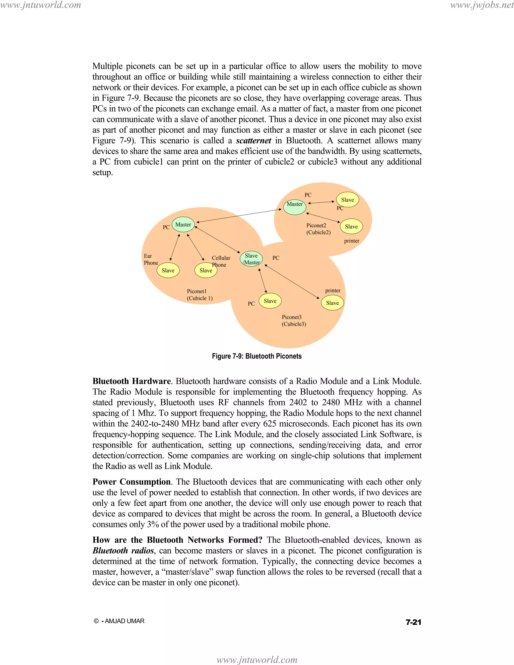 www.jntuworld.com

www.jwjobs.net

Multiple piconets can be set up in a particular office to allow users the mobility to move
throughout an office or building while still maintaining a wireless connection to either their
network or their devices. For example, a piconet can be set up in each office cubicle as shown
in Figure 7-9. Because the piconets are so close, they have overlapping coverage areas. Thus
PCs in two of the piconets can exchange email. As a matter of fact, a master from one piconet
can communicate with a slave of another piconet. Thus a device in one piconet may also exist
as part of another piconet and may function as either a master or slave in each piconet (see
Figure 7-9). This scenario is called a scatternet in Bluetooth. A scatternet allows many
devices to share the same area and makes efficient use of the bandwidth. By using scatternets,
a PC from cubicle1 can print on the printer of cubicle2 or cubicle3 without any additional
setup.
PC

Slave
PC

Master
PC Master

Piconet2
(Cubicle2)

Slave
printer

Ear
Phone
Slave

Cellular
Phone
Slave

Piconet1
(Cubicle 1)

Slave
/Master

PC

printer
PC

Slave

Slave
Piconet3
(Cubicle3)

Figure 7-9: Bluetooth Piconets

Bluetooth Hardware. Bluetooth hardware consists of a Radio Module and a Link Module.
The Radio Module is responsible for implementing the Bluetooth frequency hopping. As
stated previously, Bluetooth uses RF channels from 2402 to 2480 MHz with a channel
spacing of 1 Mhz. To support frequency hopping, the Radio Module hops to the next channel
within the 2402-to-2480 MHz band after every 625 microseconds. Each piconet has its own
frequency-hopping sequence. The Link Module, and the closely associated Link Software, is
responsible for authentication, setting up connections, sending/receiving data, and error
detection/correction. Some companies are working on single-chip solutions that implement
the Radio as well as Link Module.
Power Consumption. The Bluetooth devices that are communicating with each other only
use the level of power needed to establish that connection. In other words, if two devices are
only a few feet apart from one another, the device will only use enough power to reach that
device as compared to devices that might be across the room. In general, a Bluetooth device
consumes only 3% of the power used by a traditional mobile phone.
How are the Bluetooth Networks Formed? The Bluetooth-enabled devices, known as
Bluetooth radios, can become masters or slaves in a piconet. The piconet configuration is
determined at the time of network formation. Typically, the connecting device becomes a
master, however, a “master/slave” swap function allows the roles to be reversed (recall that a
device can be master in only one piconet).

7-21

© - AMJAD UMAR

www.jntuworld.com

 