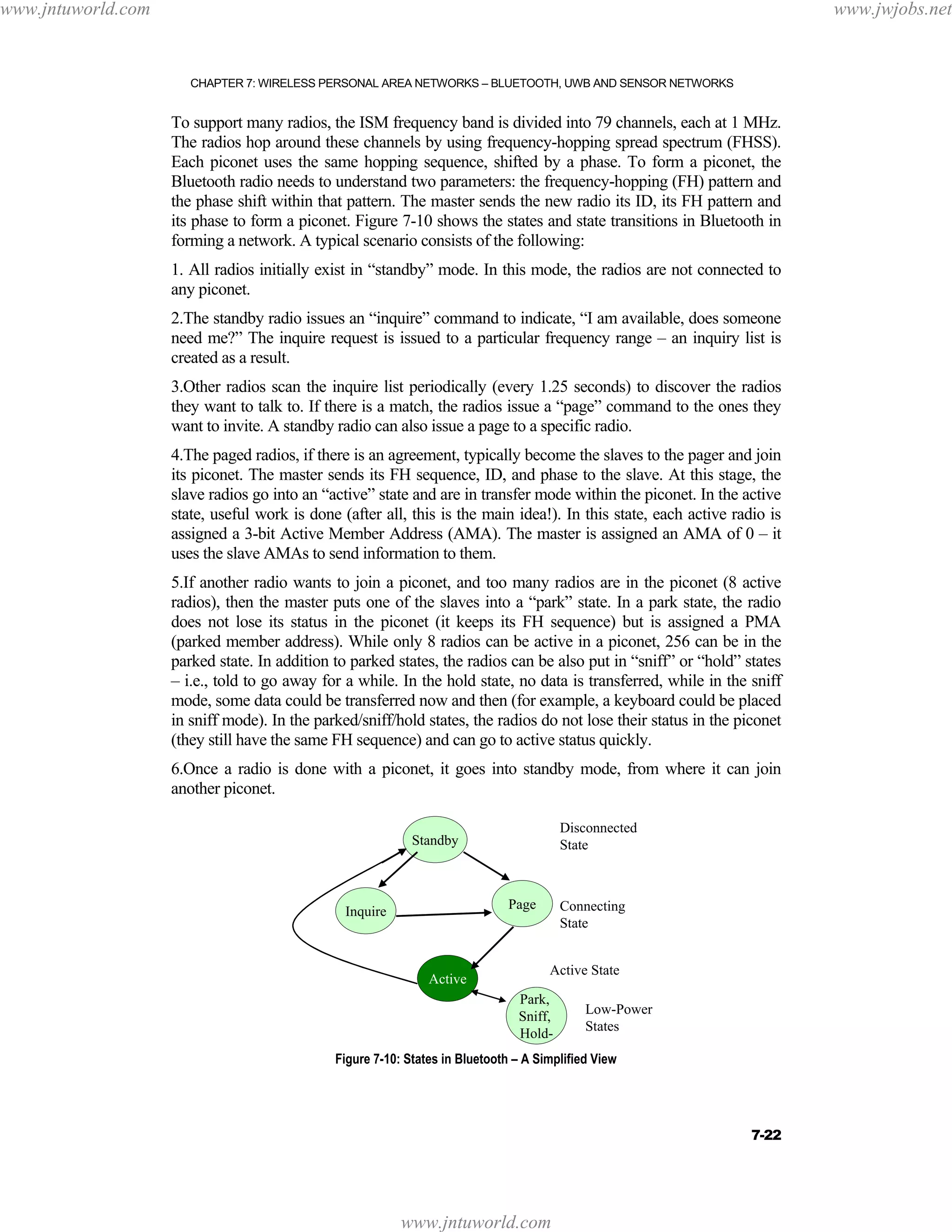 www.jntuworld.com

www.jwjobs.net

CHAPTER 7: WIRELESS PERSONAL AREA NETWORKS – BLUETOOTH, UWB AND SENSOR NETWORKS

To support many radios, the ISM frequency band is divided into 79 channels, each at 1 MHz.
The radios hop around these channels by using frequency-hopping spread spectrum (FHSS).
Each piconet uses the same hopping sequence, shifted by a phase. To form a piconet, the
Bluetooth radio needs to understand two parameters: the frequency-hopping (FH) pattern and
the phase shift within that pattern. The master sends the new radio its ID, its FH pattern and
its phase to form a piconet. Figure 7-10 shows the states and state transitions in Bluetooth in
forming a network. A typical scenario consists of the following:
1. All radios initially exist in “standby” mode. In this mode, the radios are not connected to
any piconet.
2.The standby radio issues an “inquire” command to indicate, “I am available, does someone
need me?” The inquire request is issued to a particular frequency range – an inquiry list is
created as a result.
3.Other radios scan the inquire list periodically (every 1.25 seconds) to discover the radios
they want to talk to. If there is a match, the radios issue a “page” command to the ones they
want to invite. A standby radio can also issue a page to a specific radio.
4.The paged radios, if there is an agreement, typically become the slaves to the pager and join
its piconet. The master sends its FH sequence, ID, and phase to the slave. At this stage, the
slave radios go into an “active” state and are in transfer mode within the piconet. In the active
state, useful work is done (after all, this is the main idea!). In this state, each active radio is
assigned a 3-bit Active Member Address (AMA). The master is assigned an AMA of 0 – it
uses the slave AMAs to send information to them.
5.If another radio wants to join a piconet, and too many radios are in the piconet (8 active
radios), then the master puts one of the slaves into a “park” state. In a park state, the radio
does not lose its status in the piconet (it keeps its FH sequence) but is assigned a PMA
(parked member address). While only 8 radios can be active in a piconet, 256 can be in the
parked state. In addition to parked states, the radios can be also put in “sniff” or “hold” states
– i.e., told to go away for a while. In the hold state, no data is transferred, while in the sniff
mode, some data could be transferred now and then (for example, a keyboard could be placed
in sniff mode). In the parked/sniff/hold states, the radios do not lose their status in the piconet
(they still have the same FH sequence) and can go to active status quickly.
6.Once a radio is done with a piconet, it goes into standby mode, from where it can join
another piconet.
Disconnected
State

Standby

Page

Inquire

Active

Connecting
State
Active State

Park,
Sniff,
Hold-

Low-Power
States

Figure 7-10: States in Bluetooth – A Simplified View

7-22

www.jntuworld.com

 