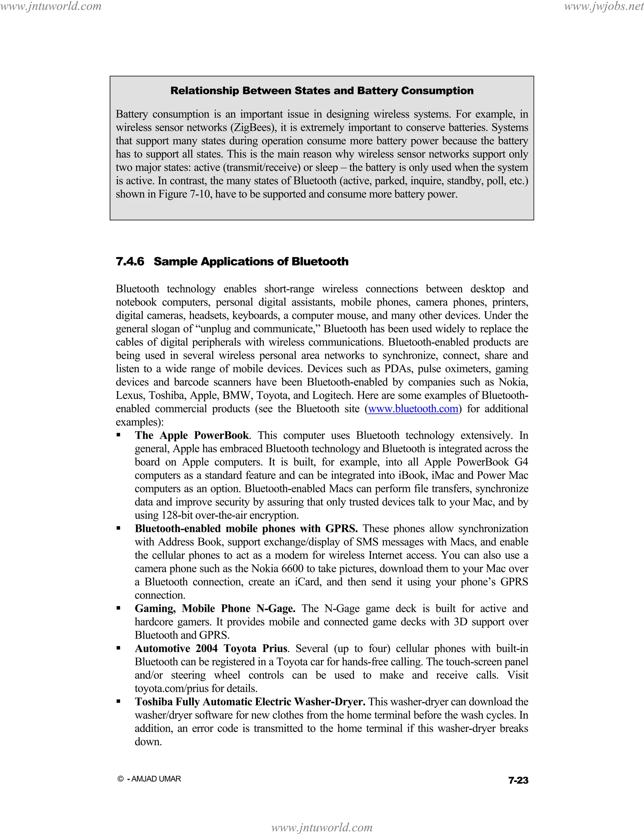 www.jntuworld.com

www.jwjobs.net

Relationship Between States and Battery Consumption

Battery consumption is an important issue in designing wireless systems. For example, in
wireless sensor networks (ZigBees), it is extremely important to conserve batteries. Systems
that support many states during operation consume more battery power because the battery
has to support all states. This is the main reason why wireless sensor networks support only
two major states: active (transmit/receive) or sleep – the battery is only used when the system
is active. In contrast, the many states of Bluetooth (active, parked, inquire, standby, poll, etc.)
shown in Figure 7-10, have to be supported and consume more battery power.

7.4.6 Sample Applications of Bluetooth
Bluetooth technology enables short-range wireless connections between desktop and
notebook computers, personal digital assistants, mobile phones, camera phones, printers,
digital cameras, headsets, keyboards, a computer mouse, and many other devices. Under the
general slogan of “unplug and communicate,” Bluetooth has been used widely to replace the
cables of digital peripherals with wireless communications. Bluetooth-enabled products are
being used in several wireless personal area networks to synchronize, connect, share and
listen to a wide range of mobile devices. Devices such as PDAs, pulse oximeters, gaming
devices and barcode scanners have been Bluetooth-enabled by companies such as Nokia,
Lexus, Toshiba, Apple, BMW, Toyota, and Logitech. Here are some examples of Bluetoothenabled commercial products (see the Bluetooth site (www.bluetooth.com) for additional
examples):
The Apple PowerBook. This computer uses Bluetooth technology extensively. In
general, Apple has embraced Bluetooth technology and Bluetooth is integrated across the
board on Apple computers. It is built, for example, into all Apple PowerBook G4
computers as a standard feature and can be integrated into iBook, iMac and Power Mac
computers as an option. Bluetooth-enabled Macs can perform file transfers, synchronize
data and improve security by assuring that only trusted devices talk to your Mac, and by
using 128-bit over-the-air encryption.
Bluetooth-enabled mobile phones with GPRS. These phones allow synchronization
with Address Book, support exchange/display of SMS messages with Macs, and enable
the cellular phones to act as a modem for wireless Internet access. You can also use a
camera phone such as the Nokia 6600 to take pictures, download them to your Mac over
a Bluetooth connection, create an iCard, and then send it using your phone’s GPRS
connection.
Gaming, Mobile Phone N-Gage. The N-Gage game deck is built for active and
hardcore gamers. It provides mobile and connected game decks with 3D support over
Bluetooth and GPRS.
Automotive 2004 Toyota Prius. Several (up to four) cellular phones with built-in
Bluetooth can be registered in a Toyota car for hands-free calling. The touch-screen panel
and/or steering wheel controls can be used to make and receive calls. Visit
toyota.com/prius for details.
Toshiba Fully Automatic Electric Washer-Dryer. This washer-dryer can download the
washer/dryer software for new clothes from the home terminal before the wash cycles. In
addition, an error code is transmitted to the home terminal if this washer-dryer breaks
down.
7-23

© - AMJAD UMAR

www.jntuworld.com

 
