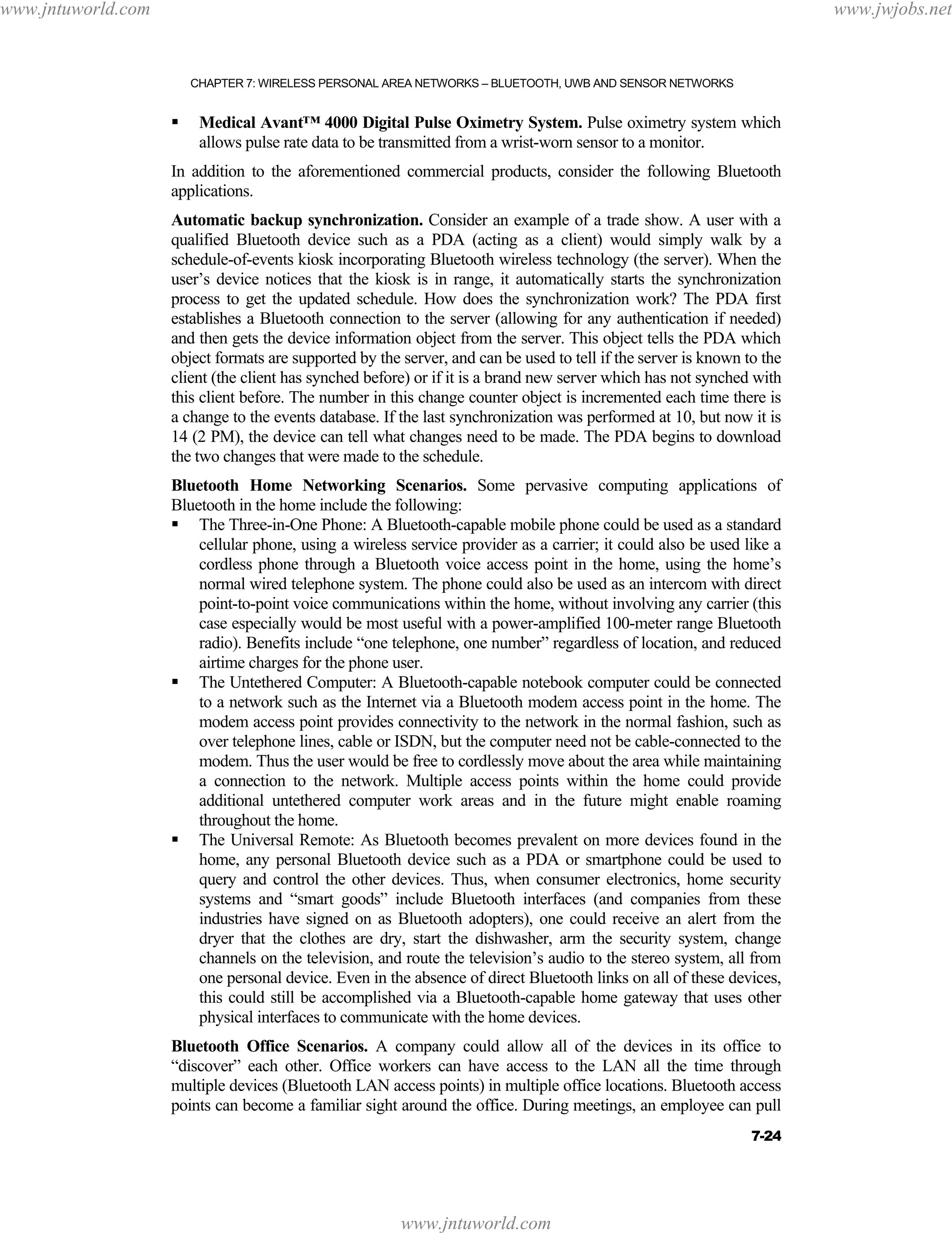 www.jntuworld.com

www.jwjobs.net

CHAPTER 7: WIRELESS PERSONAL AREA NETWORKS – BLUETOOTH, UWB AND SENSOR NETWORKS

Medical Avant™ 4000 Digital Pulse Oximetry System. Pulse oximetry system which
allows pulse rate data to be transmitted from a wrist-worn sensor to a monitor.
In addition to the aforementioned commercial products, consider the following Bluetooth
applications.
Automatic backup synchronization. Consider an example of a trade show. A user with a
qualified Bluetooth device such as a PDA (acting as a client) would simply walk by a
schedule-of-events kiosk incorporating Bluetooth wireless technology (the server). When the
user’s device notices that the kiosk is in range, it automatically starts the synchronization
process to get the updated schedule. How does the synchronization work? The PDA first
establishes a Bluetooth connection to the server (allowing for any authentication if needed)
and then gets the device information object from the server. This object tells the PDA which
object formats are supported by the server, and can be used to tell if the server is known to the
client (the client has synched before) or if it is a brand new server which has not synched with
this client before. The number in this change counter object is incremented each time there is
a change to the events database. If the last synchronization was performed at 10, but now it is
14 (2 PM), the device can tell what changes need to be made. The PDA begins to download
the two changes that were made to the schedule.
Bluetooth Home Networking Scenarios. Some pervasive computing applications of
Bluetooth in the home include the following:
The Three-in-One Phone: A Bluetooth-capable mobile phone could be used as a standard
cellular phone, using a wireless service provider as a carrier; it could also be used like a
cordless phone through a Bluetooth voice access point in the home, using the home’s
normal wired telephone system. The phone could also be used as an intercom with direct
point-to-point voice communications within the home, without involving any carrier (this
case especially would be most useful with a power-amplified 100-meter range Bluetooth
radio). Benefits include “one telephone, one number” regardless of location, and reduced
airtime charges for the phone user.
The Untethered Computer: A Bluetooth-capable notebook computer could be connected
to a network such as the Internet via a Bluetooth modem access point in the home. The
modem access point provides connectivity to the network in the normal fashion, such as
over telephone lines, cable or ISDN, but the computer need not be cable-connected to the
modem. Thus the user would be free to cordlessly move about the area while maintaining
a connection to the network. Multiple access points within the home could provide
additional untethered computer work areas and in the future might enable roaming
throughout the home.
The Universal Remote: As Bluetooth becomes prevalent on more devices found in the
home, any personal Bluetooth device such as a PDA or smartphone could be used to
query and control the other devices. Thus, when consumer electronics, home security
systems and “smart goods” include Bluetooth interfaces (and companies from these
industries have signed on as Bluetooth adopters), one could receive an alert from the
dryer that the clothes are dry, start the dishwasher, arm the security system, change
channels on the television, and route the television’s audio to the stereo system, all from
one personal device. Even in the absence of direct Bluetooth links on all of these devices,
this could still be accomplished via a Bluetooth-capable home gateway that uses other
physical interfaces to communicate with the home devices.
Bluetooth Office Scenarios. A company could allow all of the devices in its office to
“discover” each other. Office workers can have access to the LAN all the time through
multiple devices (Bluetooth LAN access points) in multiple office locations. Bluetooth access
points can become a familiar sight around the office. During meetings, an employee can pull
7-24

www.jntuworld.com

 