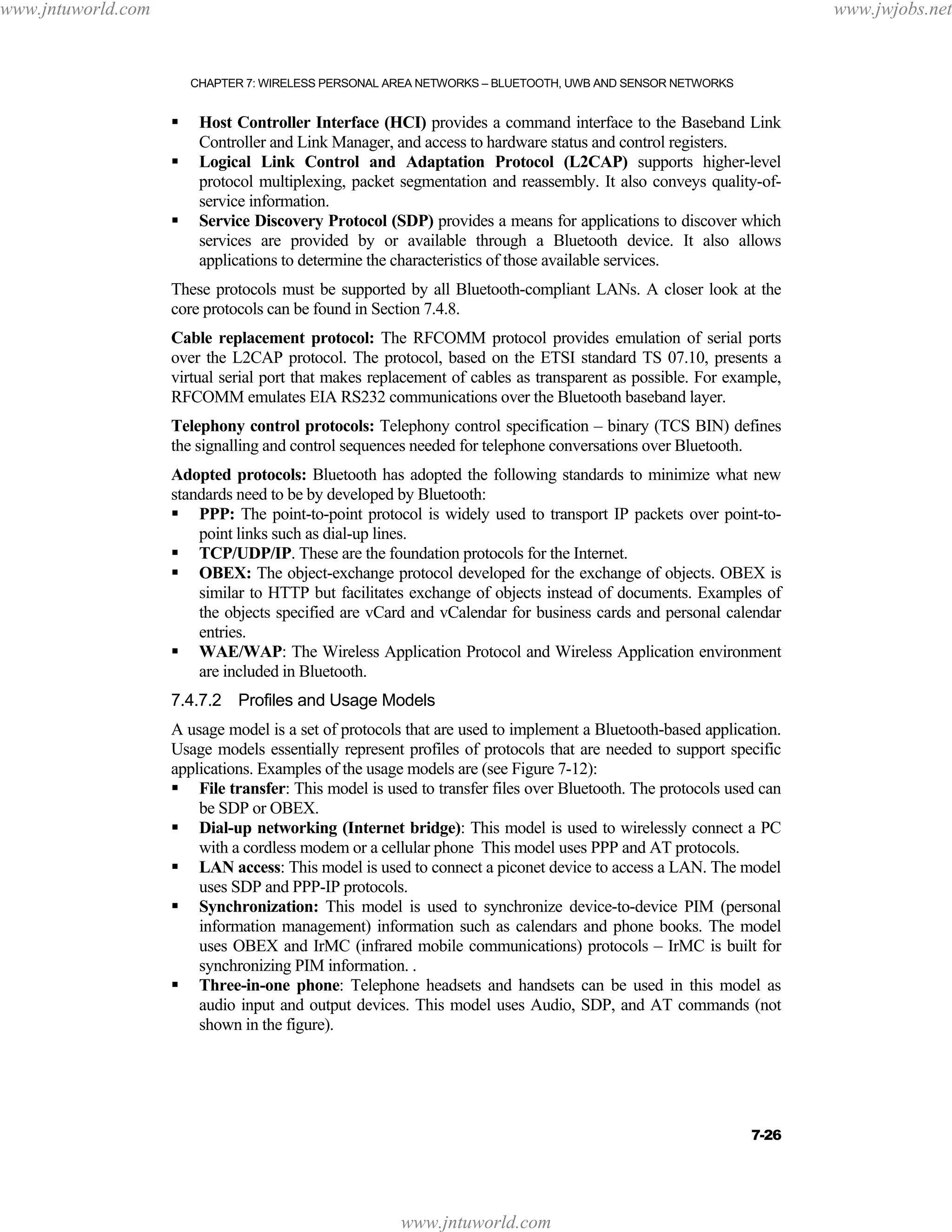 www.jntuworld.com

www.jwjobs.net

CHAPTER 7: WIRELESS PERSONAL AREA NETWORKS – BLUETOOTH, UWB AND SENSOR NETWORKS

Host Controller Interface (HCI) provides a command interface to the Baseband Link
Controller and Link Manager, and access to hardware status and control registers.
Logical Link Control and Adaptation Protocol (L2CAP) supports higher-level
protocol multiplexing, packet segmentation and reassembly. It also conveys quality-ofservice information.
Service Discovery Protocol (SDP) provides a means for applications to discover which
services are provided by or available through a Bluetooth device. It also allows
applications to determine the characteristics of those available services.
These protocols must be supported by all Bluetooth-compliant LANs. A closer look at the
core protocols can be found in Section 7.4.8.
Cable replacement protocol: The RFCOMM protocol provides emulation of serial ports
over the L2CAP protocol. The protocol, based on the ETSI standard TS 07.10, presents a
virtual serial port that makes replacement of cables as transparent as possible. For example,
RFCOMM emulates EIA RS232 communications over the Bluetooth baseband layer.
Telephony control protocols: Telephony control specification – binary (TCS BIN) defines
the signalling and control sequences needed for telephone conversations over Bluetooth.
Adopted protocols: Bluetooth has adopted the following standards to minimize what new
standards need to be by developed by Bluetooth:
PPP: The point-to-point protocol is widely used to transport IP packets over point-topoint links such as dial-up lines.
TCP/UDP/IP. These are the foundation protocols for the Internet.
OBEX: The object-exchange protocol developed for the exchange of objects. OBEX is
similar to HTTP but facilitates exchange of objects instead of documents. Examples of
the objects specified are vCard and vCalendar for business cards and personal calendar
entries.
WAE/WAP: The Wireless Application Protocol and Wireless Application environment
are included in Bluetooth.
7.4.7.2 Profiles and Usage Models
A usage model is a set of protocols that are used to implement a Bluetooth-based application.
Usage models essentially represent profiles of protocols that are needed to support specific
applications. Examples of the usage models are (see Figure 7-12):
File transfer: This model is used to transfer files over Bluetooth. The protocols used can
be SDP or OBEX.
Dial-up networking (Internet bridge): This model is used to wirelessly connect a PC
with a cordless modem or a cellular phone This model uses PPP and AT protocols.
LAN access: This model is used to connect a piconet device to access a LAN. The model
uses SDP and PPP-IP protocols.
Synchronization: This model is used to synchronize device-to-device PIM (personal
information management) information such as calendars and phone books. The model
uses OBEX and IrMC (infrared mobile communications) protocols – IrMC is built for
synchronizing PIM information. .
Three-in-one phone: Telephone headsets and handsets can be used in this model as
audio input and output devices. This model uses Audio, SDP, and AT commands (not
shown in the figure).

7-26

www.jntuworld.com

 