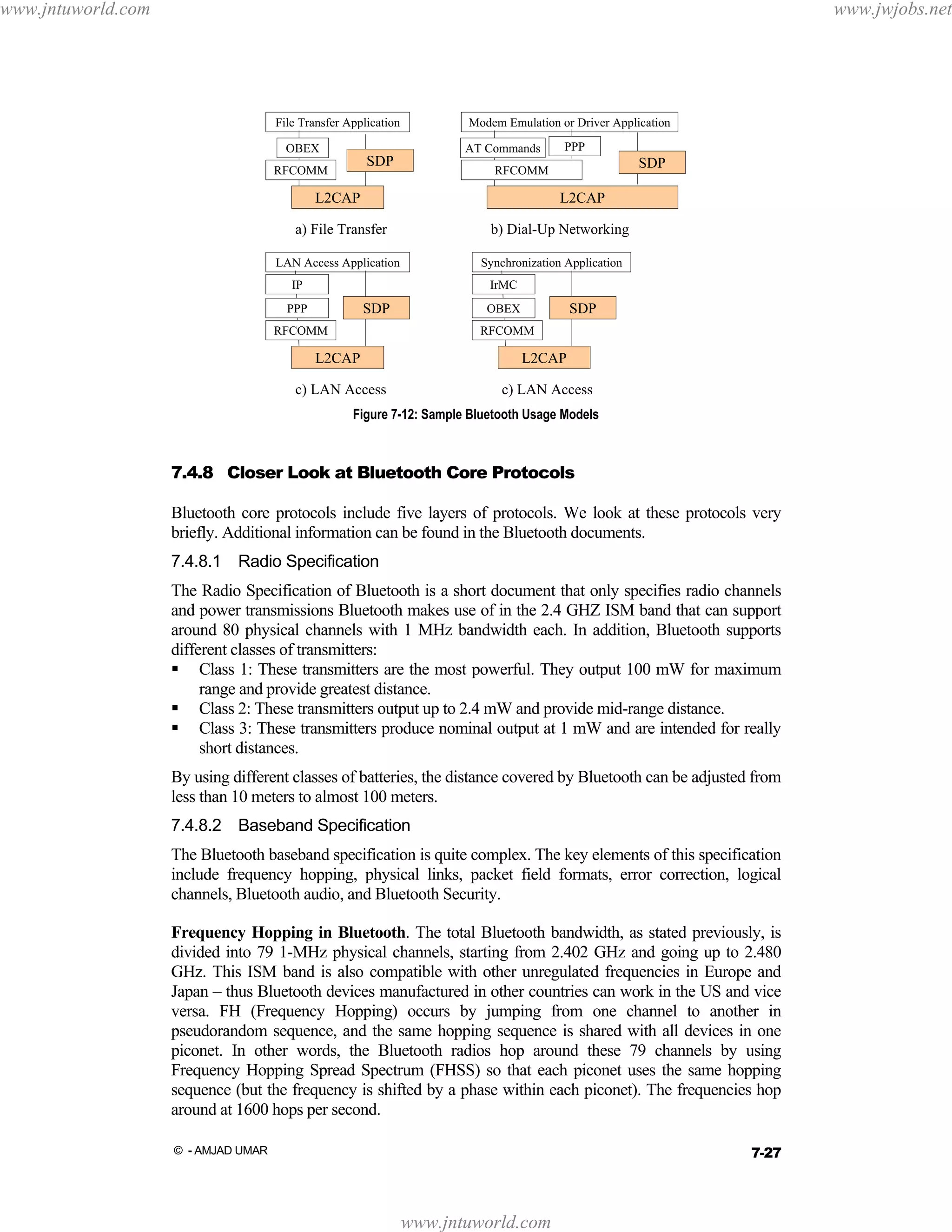 www.jntuworld.com

www.jwjobs.net

File Transfer Application
OBEX

Modem Emulation or Driver Application
AT Commands

SDP

RFCOMM

PPP

SDP

RFCOMM

L2CAP

L2CAP

a) File Transfer

b) Dial-Up Networking

LAN Access Application

Synchronization Application

IP

IrMC

SDP

PPP

SDP

OBEX

RFCOMM

RFCOMM

L2CAP

L2CAP

c) LAN Access

c) LAN Access

Figure 7-12: Sample Bluetooth Usage Models

7.4.8 Closer Look at Bluetooth Core Protocols
Bluetooth core protocols include five layers of protocols. We look at these protocols very
briefly. Additional information can be found in the Bluetooth documents.
7.4.8.1 Radio Specification
The Radio Specification of Bluetooth is a short document that only specifies radio channels
and power transmissions Bluetooth makes use of in the 2.4 GHZ ISM band that can support
around 80 physical channels with 1 MHz bandwidth each. In addition, Bluetooth supports
different classes of transmitters:
Class 1: These transmitters are the most powerful. They output 100 mW for maximum
range and provide greatest distance.
Class 2: These transmitters output up to 2.4 mW and provide mid-range distance.
Class 3: These transmitters produce nominal output at 1 mW and are intended for really
short distances.
By using different classes of batteries, the distance covered by Bluetooth can be adjusted from
less than 10 meters to almost 100 meters.
7.4.8.2 Baseband Specification
The Bluetooth baseband specification is quite complex. The key elements of this specification
include frequency hopping, physical links, packet field formats, error correction, logical
channels, Bluetooth audio, and Bluetooth Security.
Frequency Hopping in Bluetooth. The total Bluetooth bandwidth, as stated previously, is
divided into 79 1-MHz physical channels, starting from 2.402 GHz and going up to 2.480
GHz. This ISM band is also compatible with other unregulated frequencies in Europe and
Japan – thus Bluetooth devices manufactured in other countries can work in the US and vice
versa. FH (Frequency Hopping) occurs by jumping from one channel to another in
pseudorandom sequence, and the same hopping sequence is shared with all devices in one
piconet. In other words, the Bluetooth radios hop around these 79 channels by using
Frequency Hopping Spread Spectrum (FHSS) so that each piconet uses the same hopping
sequence (but the frequency is shifted by a phase within each piconet). The frequencies hop
around at 1600 hops per second.
7-27

© - AMJAD UMAR

www.jntuworld.com

 
