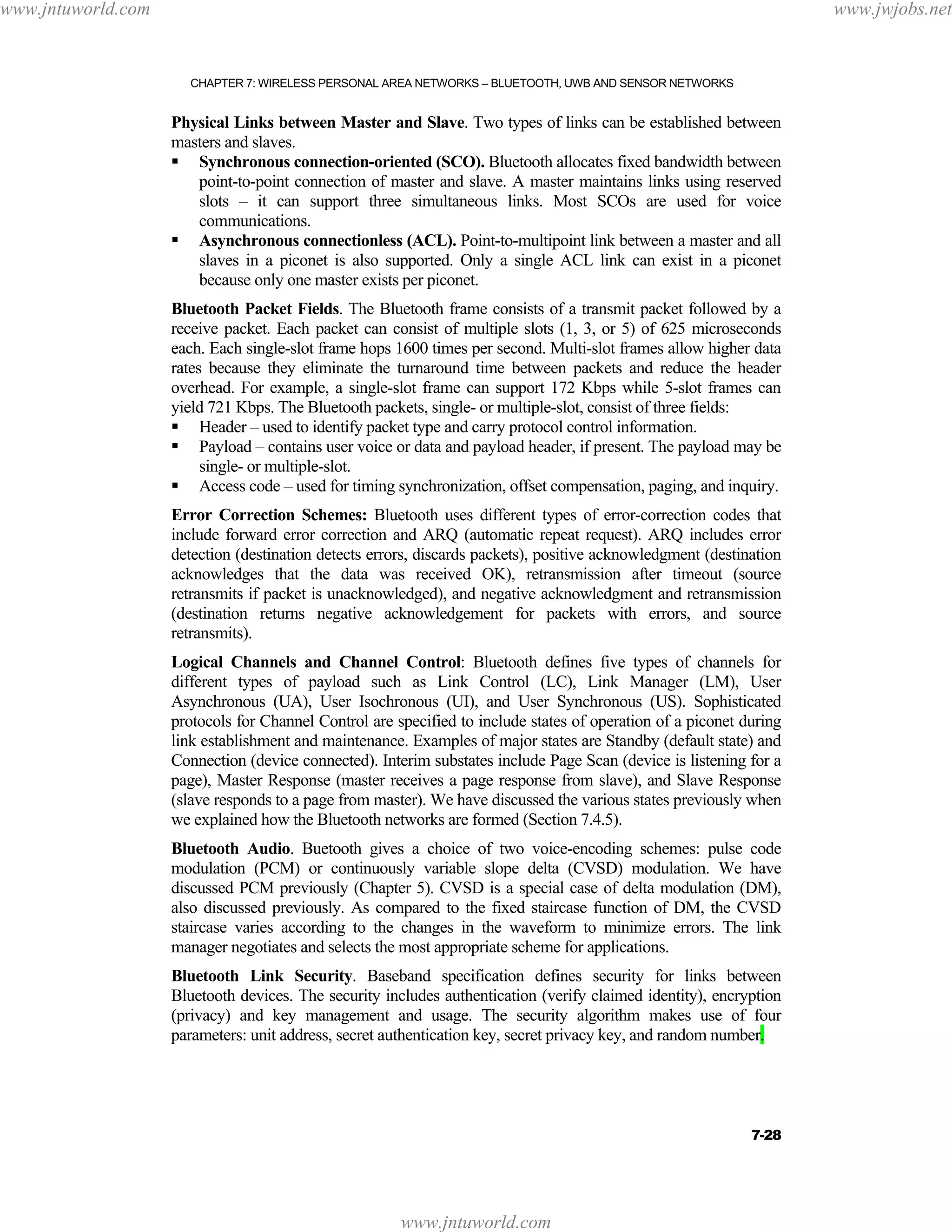 www.jntuworld.com

www.jwjobs.net

CHAPTER 7: WIRELESS PERSONAL AREA NETWORKS – BLUETOOTH, UWB AND SENSOR NETWORKS

Physical Links between Master and Slave. Two types of links can be established between
masters and slaves.
Synchronous connection-oriented (SCO). Bluetooth allocates fixed bandwidth between
point-to-point connection of master and slave. A master maintains links using reserved
slots – it can support three simultaneous links. Most SCOs are used for voice
communications.
Asynchronous connectionless (ACL). Point-to-multipoint link between a master and all
slaves in a piconet is also supported. Only a single ACL link can exist in a piconet
because only one master exists per piconet.
Bluetooth Packet Fields. The Bluetooth frame consists of a transmit packet followed by a
receive packet. Each packet can consist of multiple slots (1, 3, or 5) of 625 microseconds
each. Each single-slot frame hops 1600 times per second. Multi-slot frames allow higher data
rates because they eliminate the turnaround time between packets and reduce the header
overhead. For example, a single-slot frame can support 172 Kbps while 5-slot frames can
yield 721 Kbps. The Bluetooth packets, single- or multiple-slot, consist of three fields:
Header – used to identify packet type and carry protocol control information.
Payload – contains user voice or data and payload header, if present. The payload may be
single- or multiple-slot.
Access code – used for timing synchronization, offset compensation, paging, and inquiry.
Error Correction Schemes: Bluetooth uses different types of error-correction codes that
include forward error correction and ARQ (automatic repeat request). ARQ includes error
detection (destination detects errors, discards packets), positive acknowledgment (destination
acknowledges that the data was received OK), retransmission after timeout (source
retransmits if packet is unacknowledged), and negative acknowledgment and retransmission
(destination returns negative acknowledgement for packets with errors, and source
retransmits).
Logical Channels and Channel Control: Bluetooth defines five types of channels for
different types of payload such as Link Control (LC), Link Manager (LM), User
Asynchronous (UA), User Isochronous (UI), and User Synchronous (US). Sophisticated
protocols for Channel Control are specified to include states of operation of a piconet during
link establishment and maintenance. Examples of major states are Standby (default state) and
Connection (device connected). Interim substates include Page Scan (device is listening for a
page), Master Response (master receives a page response from slave), and Slave Response
(slave responds to a page from master). We have discussed the various states previously when
we explained how the Bluetooth networks are formed (Section 7.4.5).
Bluetooth Audio. Buetooth gives a choice of two voice-encoding schemes: pulse code
modulation (PCM) or continuously variable slope delta (CVSD) modulation. We have
discussed PCM previously (Chapter 5). CVSD is a special case of delta modulation (DM),
also discussed previously. As compared to the fixed staircase function of DM, the CVSD
staircase varies according to the changes in the waveform to minimize errors. The link
manager negotiates and selects the most appropriate scheme for applications.
Bluetooth Link Security. Baseband specification defines security for links between
Bluetooth devices. The security includes authentication (verify claimed identity), encryption
(privacy) and key management and usage. The security algorithm makes use of four
parameters: unit address, secret authentication key, secret privacy key, and random number.

7-28

www.jntuworld.com

 
