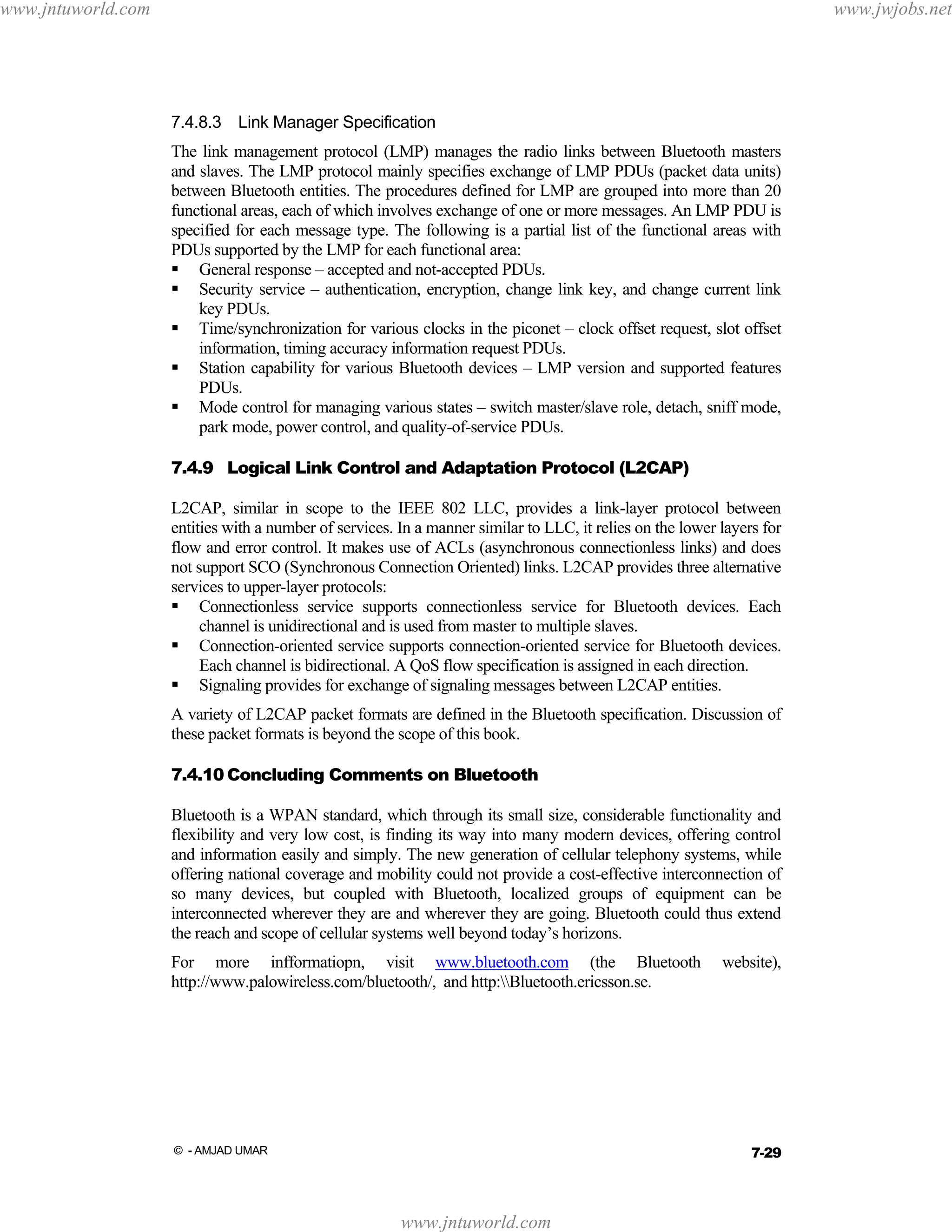 www.jntuworld.com

www.jwjobs.net

7.4.8.3 Link Manager Specification
The link management protocol (LMP) manages the radio links between Bluetooth masters
and slaves. The LMP protocol mainly specifies exchange of LMP PDUs (packet data units)
between Bluetooth entities. The procedures defined for LMP are grouped into more than 20
functional areas, each of which involves exchange of one or more messages. An LMP PDU is
specified for each message type. The following is a partial list of the functional areas with
PDUs supported by the LMP for each functional area:
General response – accepted and not-accepted PDUs.
Security service – authentication, encryption, change link key, and change current link
key PDUs.
Time/synchronization for various clocks in the piconet – clock offset request, slot offset
information, timing accuracy information request PDUs.
Station capability for various Bluetooth devices – LMP version and supported features
PDUs.
Mode control for managing various states – switch master/slave role, detach, sniff mode,
park mode, power control, and quality-of-service PDUs.
7.4.9 Logical Link Control and Adaptation Protocol (L2CAP)
L2CAP, similar in scope to the IEEE 802 LLC, provides a link-layer protocol between
entities with a number of services. In a manner similar to LLC, it relies on the lower layers for
flow and error control. It makes use of ACLs (asynchronous connectionless links) and does
not support SCO (Synchronous Connection Oriented) links. L2CAP provides three alternative
services to upper-layer protocols:
Connectionless service supports connectionless service for Bluetooth devices. Each
channel is unidirectional and is used from master to multiple slaves.
Connection-oriented service supports connection-oriented service for Bluetooth devices.
Each channel is bidirectional. A QoS flow specification is assigned in each direction.
Signaling provides for exchange of signaling messages between L2CAP entities.
A variety of L2CAP packet formats are defined in the Bluetooth specification. Discussion of
these packet formats is beyond the scope of this book.
7.4.10 Concluding Comments on Bluetooth
Bluetooth is a WPAN standard, which through its small size, considerable functionality and
flexibility and very low cost, is finding its way into many modern devices, offering control
and information easily and simply. The new generation of cellular telephony systems, while
offering national coverage and mobility could not provide a cost-effective interconnection of
so many devices, but coupled with Bluetooth, localized groups of equipment can be
interconnected wherever they are and wherever they are going. Bluetooth could thus extend
the reach and scope of cellular systems well beyond today’s horizons.
For more infformatiopn, visit www.bluetooth.com (the Bluetooth
http://www.palowireless.com/bluetooth/, and http:Bluetooth.ericsson.se.

website),

7-29

© - AMJAD UMAR

www.jntuworld.com

 