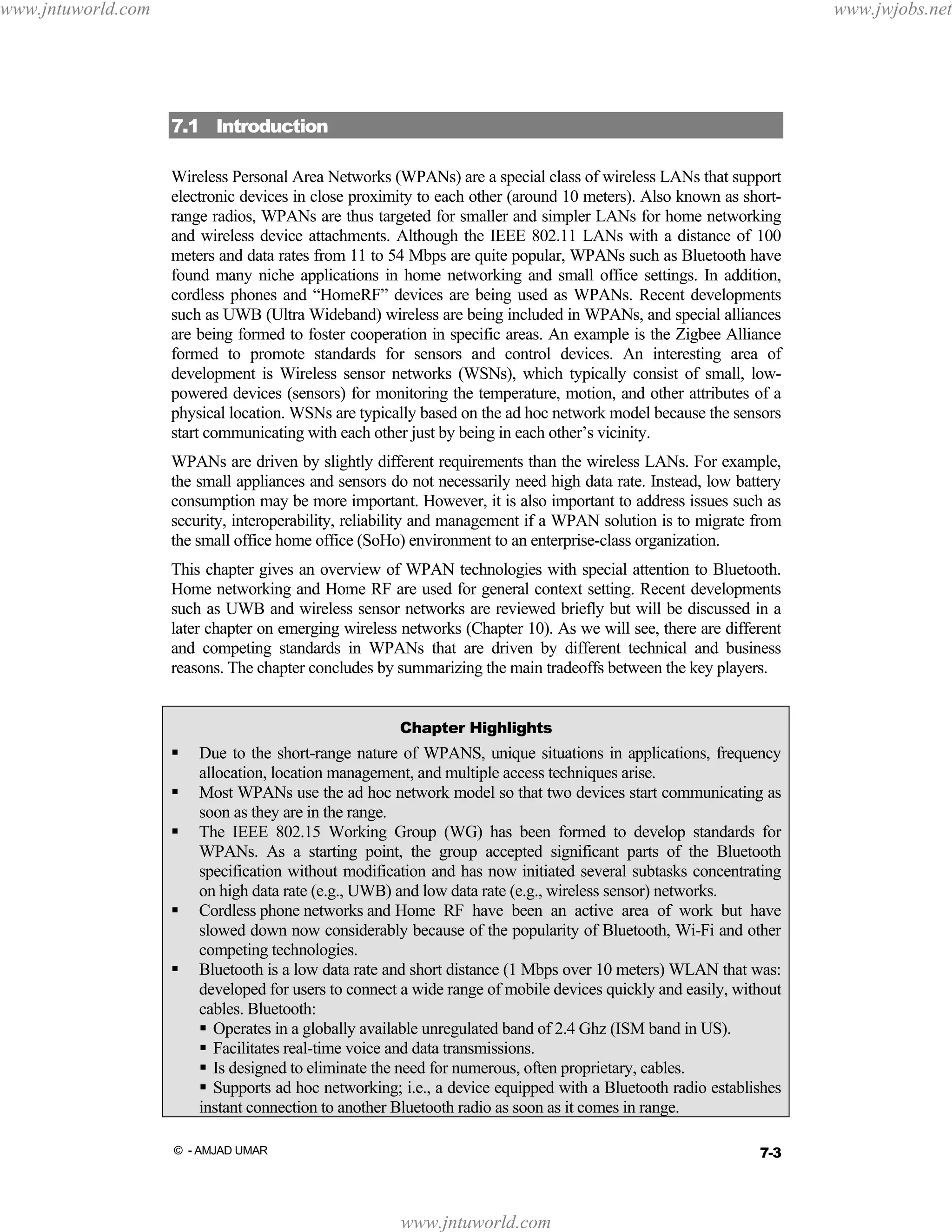 www.jntuworld.com

www.jwjobs.net

7.1 Introduction
Wireless Personal Area Networks (WPANs) are a special class of wireless LANs that support
electronic devices in close proximity to each other (around 10 meters). Also known as shortrange radios, WPANs are thus targeted for smaller and simpler LANs for home networking
and wireless device attachments. Although the IEEE 802.11 LANs with a distance of 100
meters and data rates from 11 to 54 Mbps are quite popular, WPANs such as Bluetooth have
found many niche applications in home networking and small office settings. In addition,
cordless phones and “HomeRF” devices are being used as WPANs. Recent developments
such as UWB (Ultra Wideband) wireless are being included in WPANs, and special alliances
are being formed to foster cooperation in specific areas. An example is the Zigbee Alliance
formed to promote standards for sensors and control devices. An interesting area of
development is Wireless sensor networks (WSNs), which typically consist of small, lowpowered devices (sensors) for monitoring the temperature, motion, and other attributes of a
physical location. WSNs are typically based on the ad hoc network model because the sensors
start communicating with each other just by being in each other’s vicinity.
WPANs are driven by slightly different requirements than the wireless LANs. For example,
the small appliances and sensors do not necessarily need high data rate. Instead, low battery
consumption may be more important. However, it is also important to address issues such as
security, interoperability, reliability and management if a WPAN solution is to migrate from
the small office home office (SoHo) environment to an enterprise-class organization.
This chapter gives an overview of WPAN technologies with special attention to Bluetooth.
Home networking and Home RF are used for general context setting. Recent developments
such as UWB and wireless sensor networks are reviewed briefly but will be discussed in a
later chapter on emerging wireless networks (Chapter 10). As we will see, there are different
and competing standards in WPANs that are driven by different technical and business
reasons. The chapter concludes by summarizing the main tradeoffs between the key players.
Chapter Highlights

Due to the short-range nature of WPANS, unique situations in applications, frequency
allocation, location management, and multiple access techniques arise.
Most WPANs use the ad hoc network model so that two devices start communicating as
soon as they are in the range.
The IEEE 802.15 Working Group (WG) has been formed to develop standards for
WPANs. As a starting point, the group accepted significant parts of the Bluetooth
specification without modification and has now initiated several subtasks concentrating
on high data rate (e.g., UWB) and low data rate (e.g., wireless sensor) networks.
Cordless phone networks and Home RF have been an active area of work but have
slowed down now considerably because of the popularity of Bluetooth, Wi-Fi and other
competing technologies.
Bluetooth is a low data rate and short distance (1 Mbps over 10 meters) WLAN that was:
developed for users to connect a wide range of mobile devices quickly and easily, without
cables. Bluetooth:
Operates in a globally available unregulated band of 2.4 Ghz (ISM band in US).
Facilitates real-time voice and data transmissions.
Is designed to eliminate the need for numerous, often proprietary, cables.
Supports ad hoc networking; i.e., a device equipped with a Bluetooth radio establishes
instant connection to another Bluetooth radio as soon as it comes in range.
7-3

© - AMJAD UMAR

www.jntuworld.com

 
