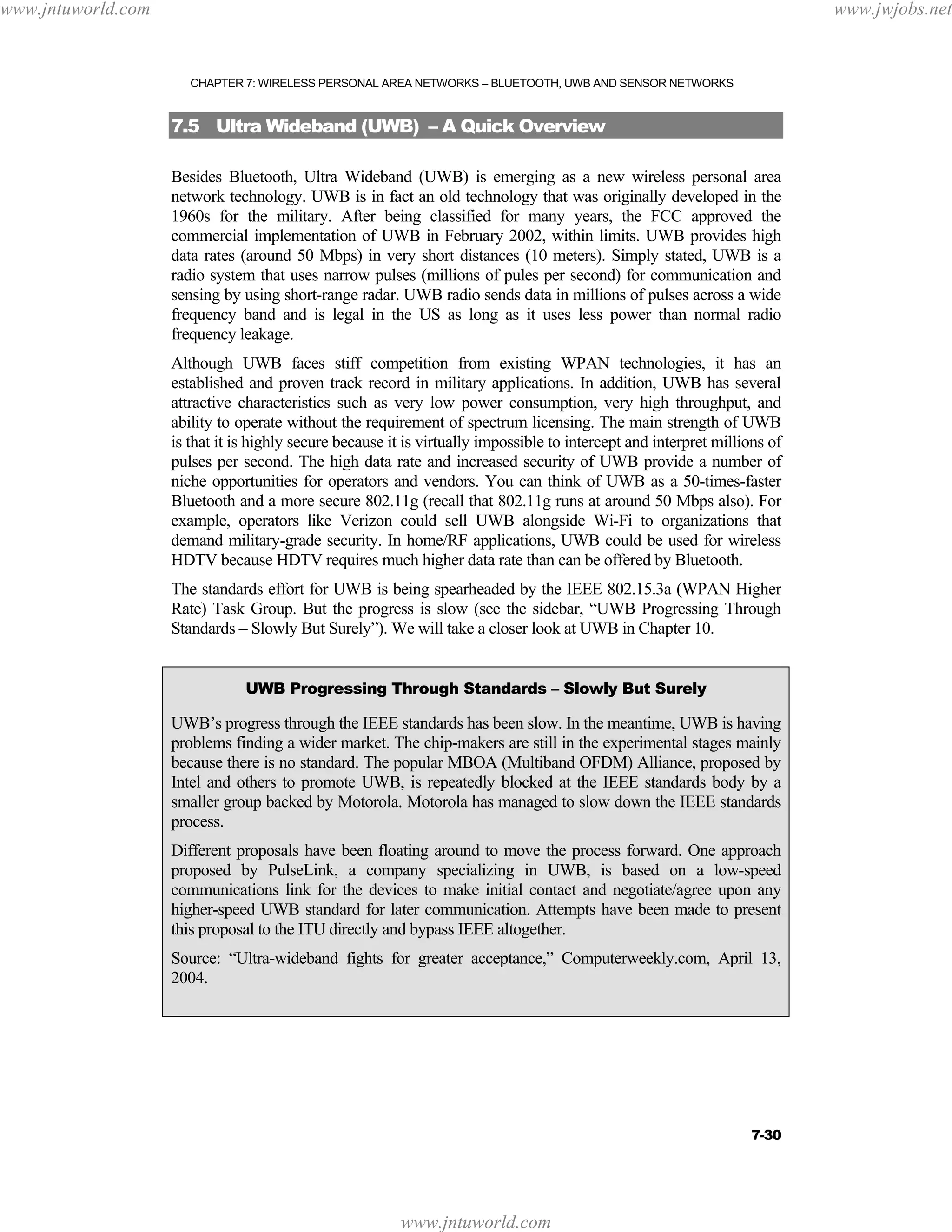 www.jntuworld.com

www.jwjobs.net

CHAPTER 7: WIRELESS PERSONAL AREA NETWORKS – BLUETOOTH, UWB AND SENSOR NETWORKS

7.5 Ultra Wideband (UWB) – A Quick Overview
Besides Bluetooth, Ultra Wideband (UWB) is emerging as a new wireless personal area
network technology. UWB is in fact an old technology that was originally developed in the
1960s for the military. After being classified for many years, the FCC approved the
commercial implementation of UWB in February 2002, within limits. UWB provides high
data rates (around 50 Mbps) in very short distances (10 meters). Simply stated, UWB is a
radio system that uses narrow pulses (millions of pules per second) for communication and
sensing by using short-range radar. UWB radio sends data in millions of pulses across a wide
frequency band and is legal in the US as long as it uses less power than normal radio
frequency leakage.
Although UWB faces stiff competition from existing WPAN technologies, it has an
established and proven track record in military applications. In addition, UWB has several
attractive characteristics such as very low power consumption, very high throughput, and
ability to operate without the requirement of spectrum licensing. The main strength of UWB
is that it is highly secure because it is virtually impossible to intercept and interpret millions of
pulses per second. The high data rate and increased security of UWB provide a number of
niche opportunities for operators and vendors. You can think of UWB as a 50-times-faster
Bluetooth and a more secure 802.11g (recall that 802.11g runs at around 50 Mbps also). For
example, operators like Verizon could sell UWB alongside Wi-Fi to organizations that
demand military-grade security. In home/RF applications, UWB could be used for wireless
HDTV because HDTV requires much higher data rate than can be offered by Bluetooth.
The standards effort for UWB is being spearheaded by the IEEE 802.15.3a (WPAN Higher
Rate) Task Group. But the progress is slow (see the sidebar, “UWB Progressing Through
Standards – Slowly But Surely”). We will take a closer look at UWB in Chapter 10.
UWB Progressing Through Standards – Slowly But Surely

UWB’s progress through the IEEE standards has been slow. In the meantime, UWB is having
problems finding a wider market. The chip-makers are still in the experimental stages mainly
because there is no standard. The popular MBOA (Multiband OFDM) Alliance, proposed by
Intel and others to promote UWB, is repeatedly blocked at the IEEE standards body by a
smaller group backed by Motorola. Motorola has managed to slow down the IEEE standards
process.
Different proposals have been floating around to move the process forward. One approach
proposed by PulseLink, a company specializing in UWB, is based on a low-speed
communications link for the devices to make initial contact and negotiate/agree upon any
higher-speed UWB standard for later communication. Attempts have been made to present
this proposal to the ITU directly and bypass IEEE altogether.
Source: “Ultra-wideband fights for greater acceptance,” Computerweekly.com, April 13,
2004.

7-30

www.jntuworld.com

 