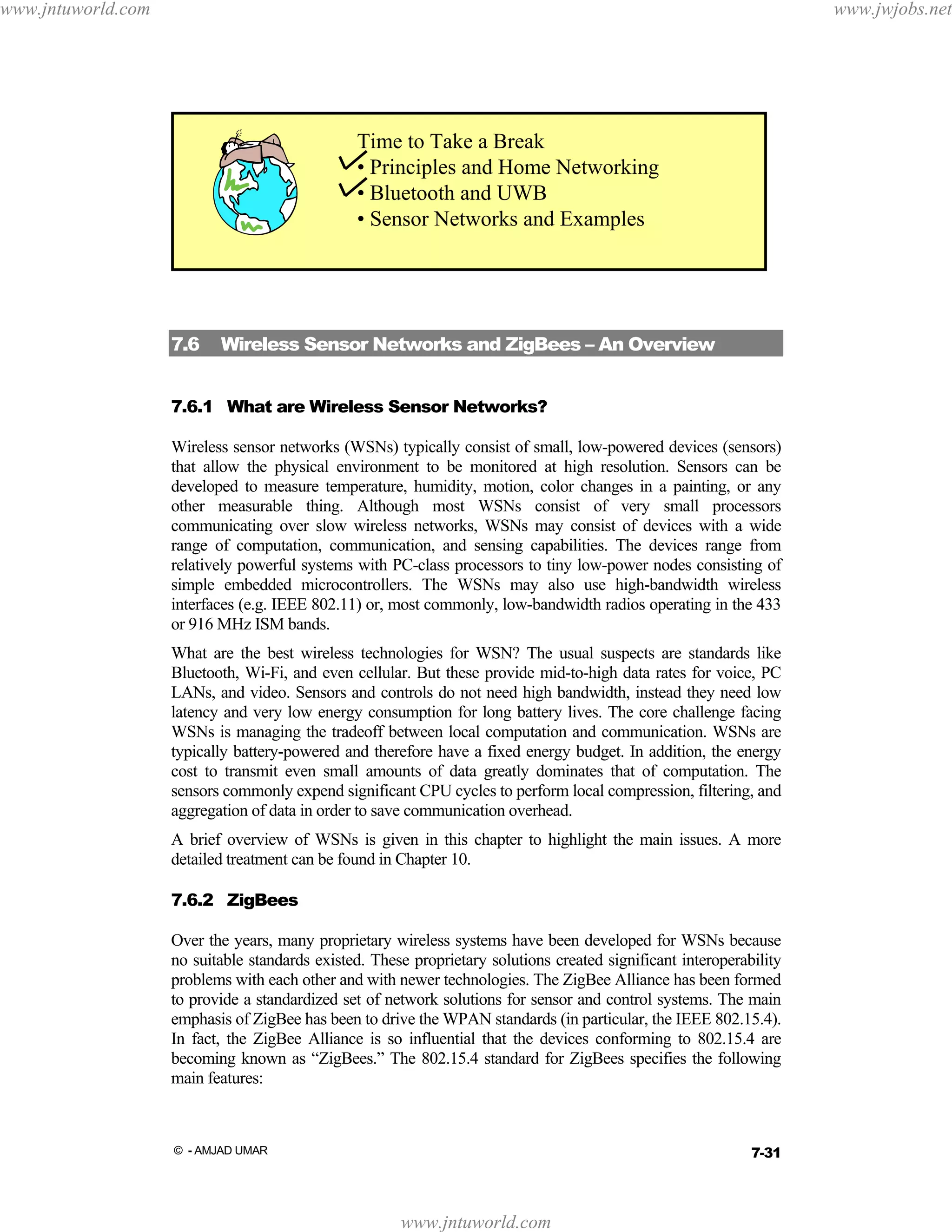 www.jntuworld.com

www.jwjobs.net

Time to Take a Break
• Principles and Home Networking
• Bluetooth and UWB
• Sensor Networks and Examples

7.6

Wireless Sensor Networks and ZigBees – An Overview

7.6.1 What are Wireless Sensor Networks?
Wireless sensor networks (WSNs) typically consist of small, low-powered devices (sensors)
that allow the physical environment to be monitored at high resolution. Sensors can be
developed to measure temperature, humidity, motion, color changes in a painting, or any
other measurable thing. Although most WSNs consist of very small processors
communicating over slow wireless networks, WSNs may consist of devices with a wide
range of computation, communication, and sensing capabilities. The devices range from
relatively powerful systems with PC-class processors to tiny low-power nodes consisting of
simple embedded microcontrollers. The WSNs may also use high-bandwidth wireless
interfaces (e.g. IEEE 802.11) or, most commonly, low-bandwidth radios operating in the 433
or 916 MHz ISM bands.
What are the best wireless technologies for WSN? The usual suspects are standards like
Bluetooth, Wi-Fi, and even cellular. But these provide mid-to-high data rates for voice, PC
LANs, and video. Sensors and controls do not need high bandwidth, instead they need low
latency and very low energy consumption for long battery lives. The core challenge facing
WSNs is managing the tradeoff between local computation and communication. WSNs are
typically battery-powered and therefore have a fixed energy budget. In addition, the energy
cost to transmit even small amounts of data greatly dominates that of computation. The
sensors commonly expend significant CPU cycles to perform local compression, filtering, and
aggregation of data in order to save communication overhead.
A brief overview of WSNs is given in this chapter to highlight the main issues. A more
detailed treatment can be found in Chapter 10.
7.6.2 ZigBees
Over the years, many proprietary wireless systems have been developed for WSNs because
no suitable standards existed. These proprietary solutions created significant interoperability
problems with each other and with newer technologies. The ZigBee Alliance has been formed
to provide a standardized set of network solutions for sensor and control systems. The main
emphasis of ZigBee has been to drive the WPAN standards (in particular, the IEEE 802.15.4).
In fact, the ZigBee Alliance is so influential that the devices conforming to 802.15.4 are
becoming known as “ZigBees.” The 802.15.4 standard for ZigBees specifies the following
main features:

7-31

© - AMJAD UMAR

www.jntuworld.com

 