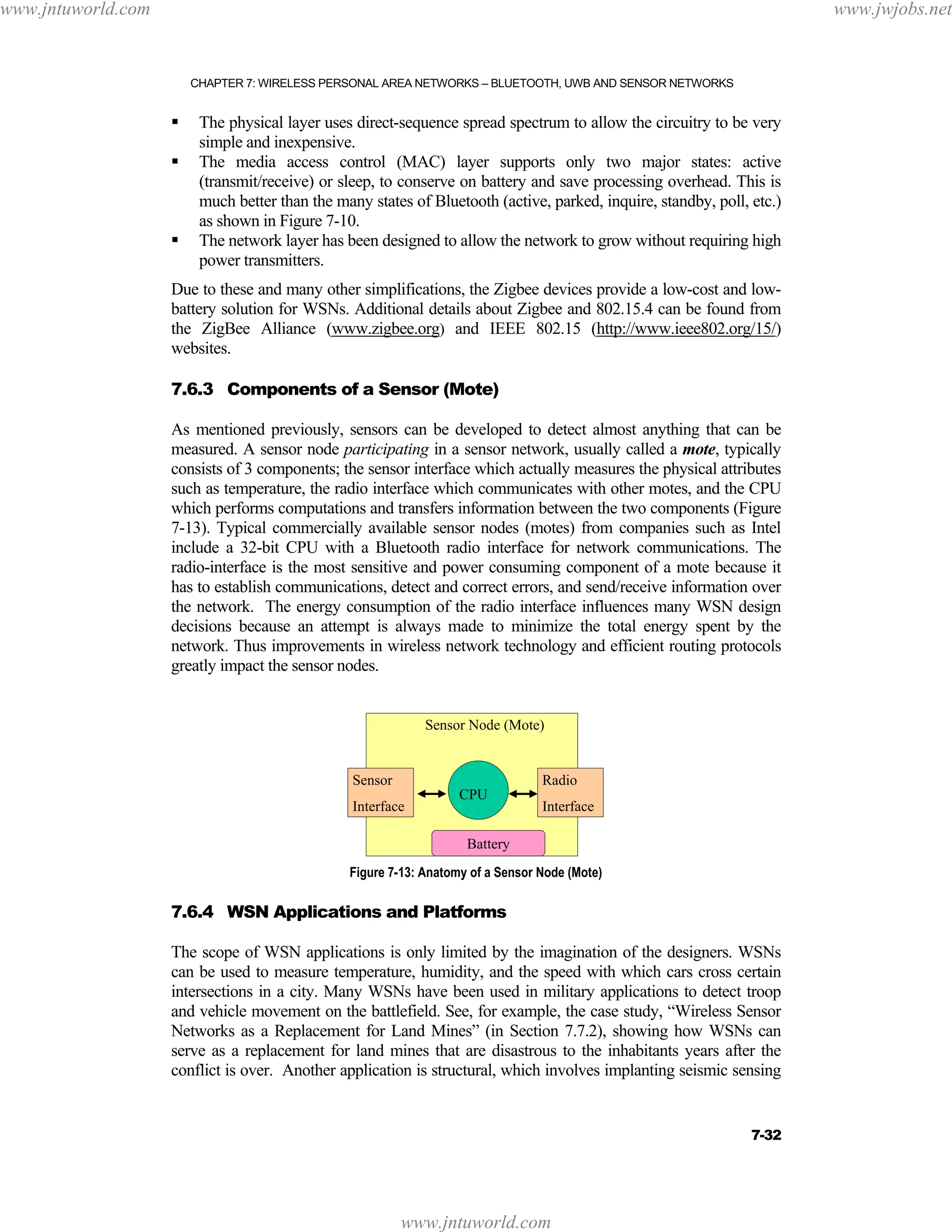 www.jntuworld.com

www.jwjobs.net

CHAPTER 7: WIRELESS PERSONAL AREA NETWORKS – BLUETOOTH, UWB AND SENSOR NETWORKS

The physical layer uses direct-sequence spread spectrum to allow the circuitry to be very
simple and inexpensive.
The media access control (MAC) layer supports only two major states: active
(transmit/receive) or sleep, to conserve on battery and save processing overhead. This is
much better than the many states of Bluetooth (active, parked, inquire, standby, poll, etc.)
as shown in Figure 7-10.
The network layer has been designed to allow the network to grow without requiring high
power transmitters.
Due to these and many other simplifications, the Zigbee devices provide a low-cost and lowbattery solution for WSNs. Additional details about Zigbee and 802.15.4 can be found from
the ZigBee Alliance (www.zigbee.org) and IEEE 802.15 (http://www.ieee802.org/15/)
websites.
7.6.3 Components of a Sensor (Mote)
As mentioned previously, sensors can be developed to detect almost anything that can be
measured. A sensor node participating in a sensor network, usually called a mote, typically
consists of 3 components; the sensor interface which actually measures the physical attributes
such as temperature, the radio interface which communicates with other motes, and the CPU
which performs computations and transfers information between the two components (Figure
7-13). Typical commercially available sensor nodes (motes) from companies such as Intel
include a 32-bit CPU with a Bluetooth radio interface for network communications. The
radio-interface is the most sensitive and power consuming component of a mote because it
has to establish communications, detect and correct errors, and send/receive information over
the network. The energy consumption of the radio interface influences many WSN design
decisions because an attempt is always made to minimize the total energy spent by the
network. Thus improvements in wireless network technology and efficient routing protocols
greatly impact the sensor nodes.
Sensor Node (Mote)

Sensor
Interface

CPU

Radio
Interface

Battery
Figure 7-13: Anatomy of a Sensor Node (Mote)

7.6.4 WSN Applications and Platforms
The scope of WSN applications is only limited by the imagination of the designers. WSNs
can be used to measure temperature, humidity, and the speed with which cars cross certain
intersections in a city. Many WSNs have been used in military applications to detect troop
and vehicle movement on the battlefield. See, for example, the case study, “Wireless Sensor
Networks as a Replacement for Land Mines” (in Section 7.7.2), showing how WSNs can
serve as a replacement for land mines that are disastrous to the inhabitants years after the
conflict is over. Another application is structural, which involves implanting seismic sensing

7-32

www.jntuworld.com

 