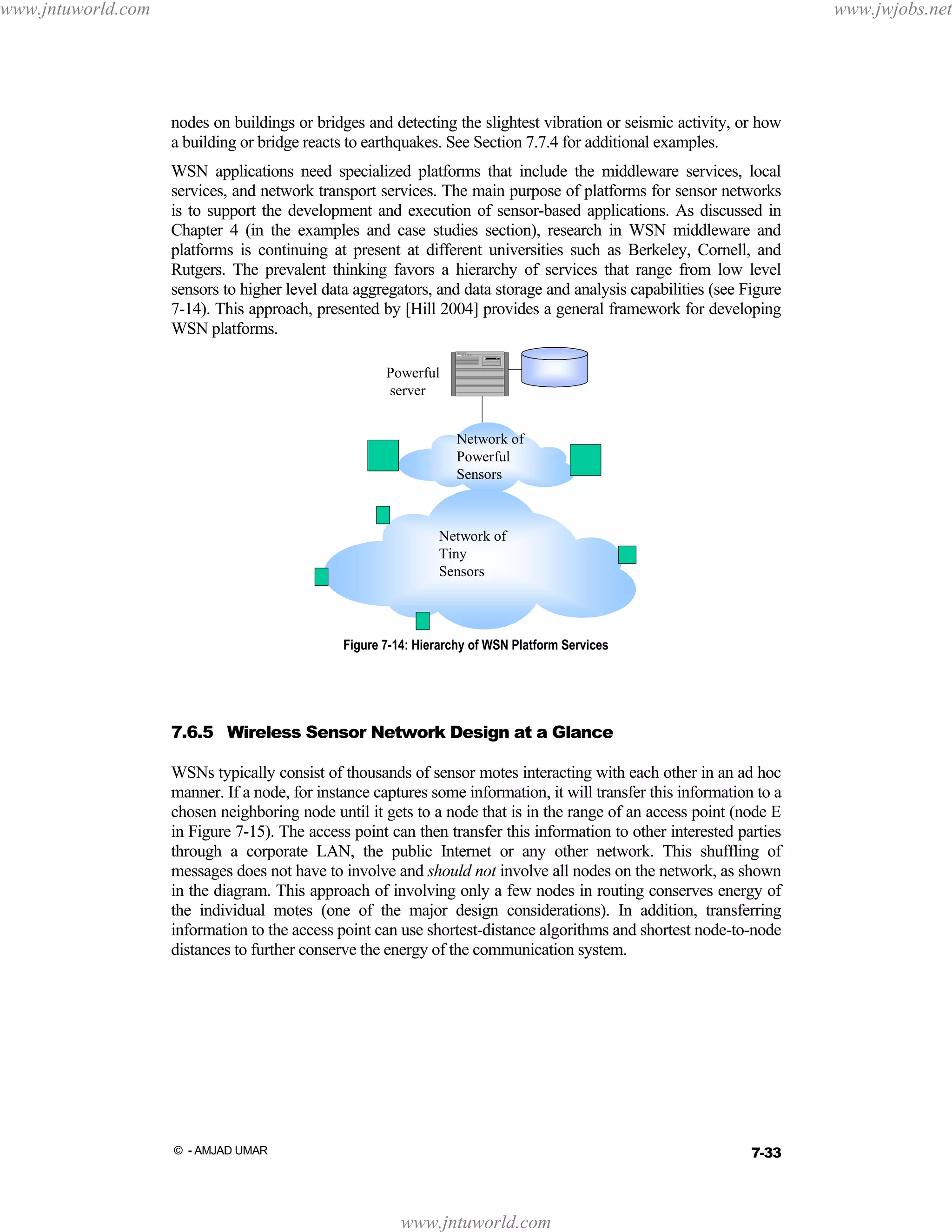 www.jntuworld.com

www.jwjobs.net

nodes on buildings or bridges and detecting the slightest vibration or seismic activity, or how
a building or bridge reacts to earthquakes. See Section 7.7.4 for additional examples.
WSN applications need specialized platforms that include the middleware services, local
services, and network transport services. The main purpose of platforms for sensor networks
is to support the development and execution of sensor-based applications. As discussed in
Chapter 4 (in the examples and case studies section), research in WSN middleware and
platforms is continuing at present at different universities such as Berkeley, Cornell, and
Rutgers. The prevalent thinking favors a hierarchy of services that range from low level
sensors to higher level data aggregators, and data storage and analysis capabilities (see Figure
7-14). This approach, presented by [Hill 2004] provides a general framework for developing
WSN platforms.
Powerful
server
Network of
Powerful
Sensors

Network of
Network of
Tiny
Tiny
Sensors
Sensors

Figure 7-14: Hierarchy of WSN Platform Services

7.6.5 Wireless Sensor Network Design at a Glance
WSNs typically consist of thousands of sensor motes interacting with each other in an ad hoc
manner. If a node, for instance captures some information, it will transfer this information to a
chosen neighboring node until it gets to a node that is in the range of an access point (node E
in Figure 7-15). The access point can then transfer this information to other interested parties
through a corporate LAN, the public Internet or any other network. This shuffling of
messages does not have to involve and should not involve all nodes on the network, as shown
in the diagram. This approach of involving only a few nodes in routing conserves energy of
the individual motes (one of the major design considerations). In addition, transferring
information to the access point can use shortest-distance algorithms and shortest node-to-node
distances to further conserve the energy of the communication system.

7-33

© - AMJAD UMAR

www.jntuworld.com

 