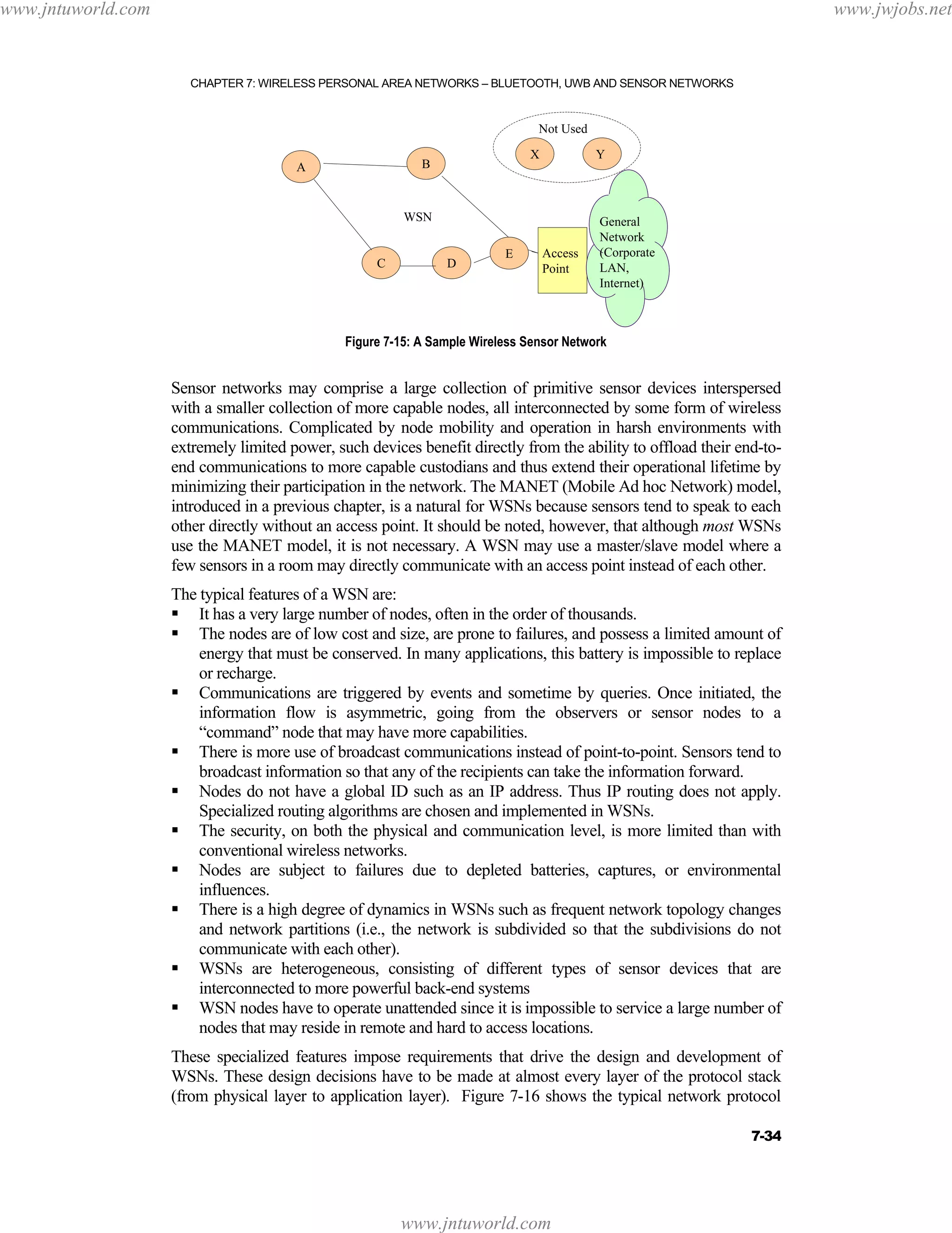 www.jntuworld.com

www.jwjobs.net

CHAPTER 7: WIRELESS PERSONAL AREA NETWORKS – BLUETOOTH, UWB AND SENSOR NETWORKS

Not Used
X

B

A

Y

WSN

C

D

E

Access
Point

General
Network
(Corporate
LAN,
Internet)

Figure 7-15: A Sample Wireless Sensor Network

Sensor networks may comprise a large collection of primitive sensor devices interspersed
with a smaller collection of more capable nodes, all interconnected by some form of wireless
communications. Complicated by node mobility and operation in harsh environments with
extremely limited power, such devices benefit directly from the ability to offload their end-toend communications to more capable custodians and thus extend their operational lifetime by
minimizing their participation in the network. The MANET (Mobile Ad hoc Network) model,
introduced in a previous chapter, is a natural for WSNs because sensors tend to speak to each
other directly without an access point. It should be noted, however, that although most WSNs
use the MANET model, it is not necessary. A WSN may use a master/slave model where a
few sensors in a room may directly communicate with an access point instead of each other.
The typical features of a WSN are:
It has a very large number of nodes, often in the order of thousands.
The nodes are of low cost and size, are prone to failures, and possess a limited amount of
energy that must be conserved. In many applications, this battery is impossible to replace
or recharge.
Communications are triggered by events and sometime by queries. Once initiated, the
information flow is asymmetric, going from the observers or sensor nodes to a
“command” node that may have more capabilities.
There is more use of broadcast communications instead of point-to-point. Sensors tend to
broadcast information so that any of the recipients can take the information forward.
Nodes do not have a global ID such as an IP address. Thus IP routing does not apply.
Specialized routing algorithms are chosen and implemented in WSNs.
The security, on both the physical and communication level, is more limited than with
conventional wireless networks.
Nodes are subject to failures due to depleted batteries, captures, or environmental
influences.
There is a high degree of dynamics in WSNs such as frequent network topology changes
and network partitions (i.e., the network is subdivided so that the subdivisions do not
communicate with each other).
WSNs are heterogeneous, consisting of different types of sensor devices that are
interconnected to more powerful back-end systems
WSN nodes have to operate unattended since it is impossible to service a large number of
nodes that may reside in remote and hard to access locations.
These specialized features impose requirements that drive the design and development of
WSNs. These design decisions have to be made at almost every layer of the protocol stack
(from physical layer to application layer). Figure 7-16 shows the typical network protocol
7-34

www.jntuworld.com

 