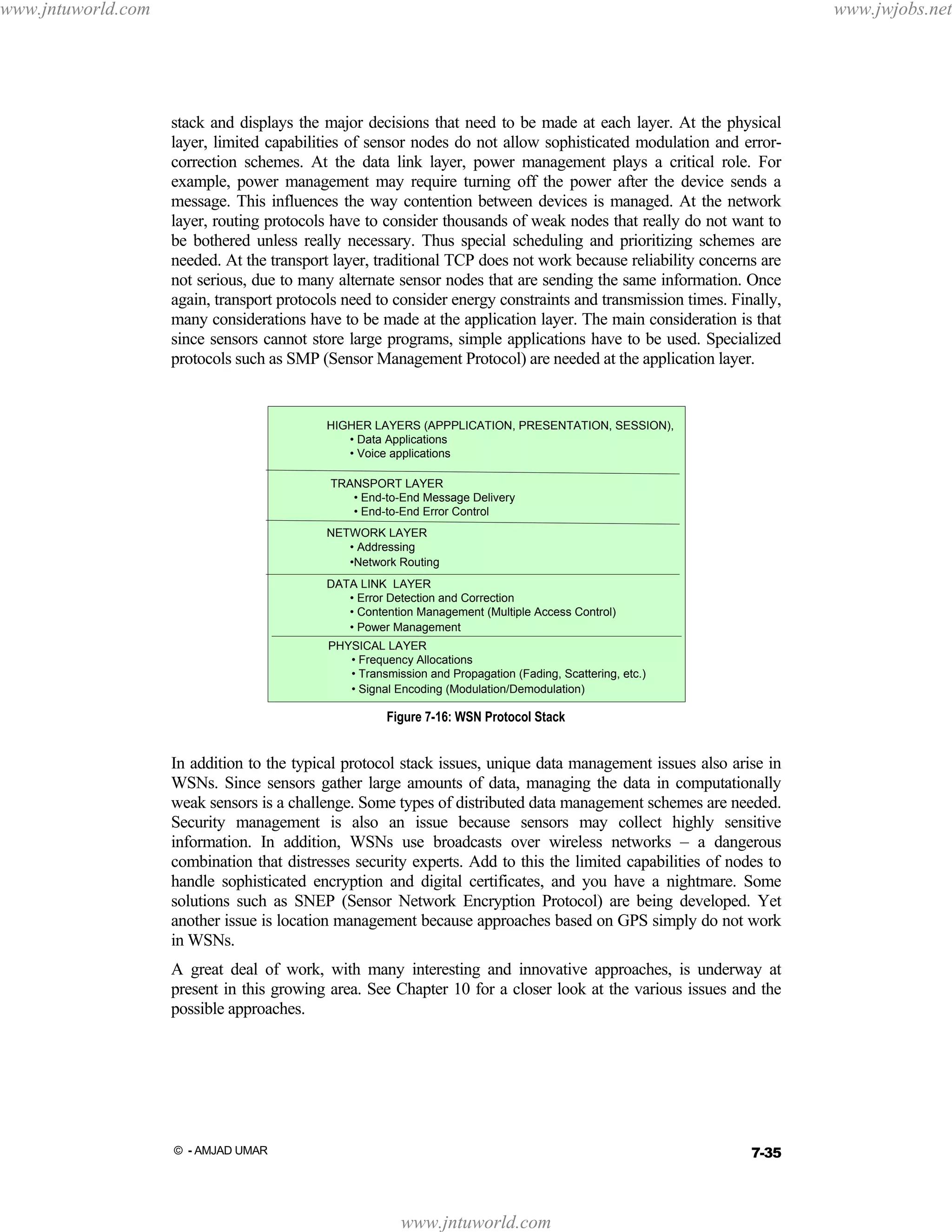 www.jntuworld.com

www.jwjobs.net

stack and displays the major decisions that need to be made at each layer. At the physical
layer, limited capabilities of sensor nodes do not allow sophisticated modulation and errorcorrection schemes. At the data link layer, power management plays a critical role. For
example, power management may require turning off the power after the device sends a
message. This influences the way contention between devices is managed. At the network
layer, routing protocols have to consider thousands of weak nodes that really do not want to
be bothered unless really necessary. Thus special scheduling and prioritizing schemes are
needed. At the transport layer, traditional TCP does not work because reliability concerns are
not serious, due to many alternate sensor nodes that are sending the same information. Once
again, transport protocols need to consider energy constraints and transmission times. Finally,
many considerations have to be made at the application layer. The main consideration is that
since sensors cannot store large programs, simple applications have to be used. Specialized
protocols such as SMP (Sensor Management Protocol) are needed at the application layer.

HIGHER LAYERS (APPPLICATION, PRESENTATION, SESSION),
• Data Applications
• Voice applications
TRANSPORT LAYER
• End-to-End Message Delivery
• End-to-End Error Control
NETWORK LAYER
• Addressing
•Network Routing
DATA LINK LAYER
• Error Detection and Correction
• Contention Management (Multiple Access Control)
• Power Management
PHYSICAL LAYER
• Frequency Allocations
• Transmission and Propagation (Fading, Scattering, etc.)
• Signal Encoding (Modulation/Demodulation)

Figure 7-16: WSN Protocol Stack

In addition to the typical protocol stack issues, unique data management issues also arise in
WSNs. Since sensors gather large amounts of data, managing the data in computationally
weak sensors is a challenge. Some types of distributed data management schemes are needed.
Security management is also an issue because sensors may collect highly sensitive
information. In addition, WSNs use broadcasts over wireless networks – a dangerous
combination that distresses security experts. Add to this the limited capabilities of nodes to
handle sophisticated encryption and digital certificates, and you have a nightmare. Some
solutions such as SNEP (Sensor Network Encryption Protocol) are being developed. Yet
another issue is location management because approaches based on GPS simply do not work
in WSNs.
A great deal of work, with many interesting and innovative approaches, is underway at
present in this growing area. See Chapter 10 for a closer look at the various issues and the
possible approaches.

7-35

© - AMJAD UMAR

www.jntuworld.com

 