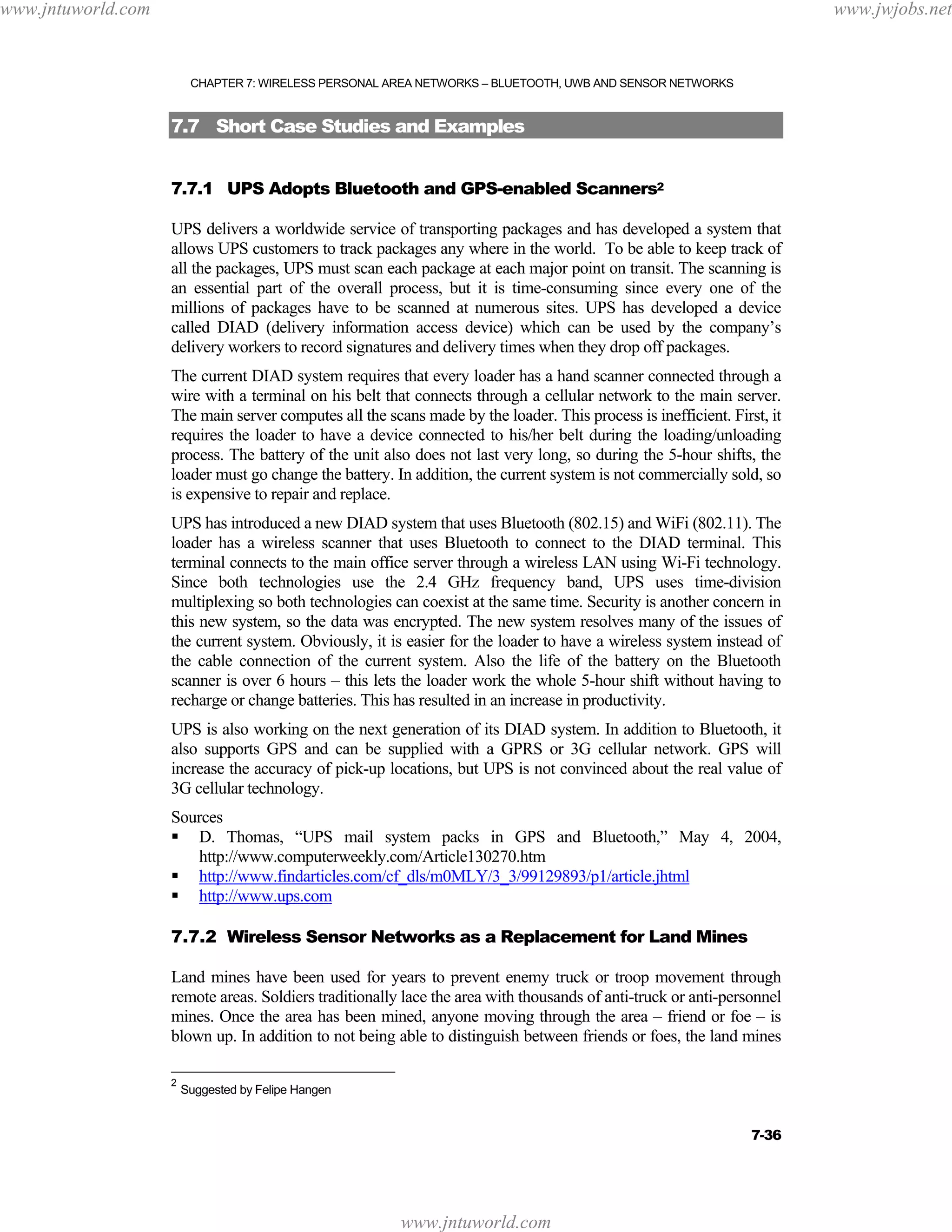 www.jntuworld.com

www.jwjobs.net

CHAPTER 7: WIRELESS PERSONAL AREA NETWORKS – BLUETOOTH, UWB AND SENSOR NETWORKS

7.7 Short Case Studies and Examples
7.7.1 UPS Adopts Bluetooth and GPS-enabled Scanners2
UPS delivers a worldwide service of transporting packages and has developed a system that
allows UPS customers to track packages any where in the world. To be able to keep track of
all the packages, UPS must scan each package at each major point on transit. The scanning is
an essential part of the overall process, but it is time-consuming since every one of the
millions of packages have to be scanned at numerous sites. UPS has developed a device
called DIAD (delivery information access device) which can be used by the company’s
delivery workers to record signatures and delivery times when they drop off packages.
The current DIAD system requires that every loader has a hand scanner connected through a
wire with a terminal on his belt that connects through a cellular network to the main server.
The main server computes all the scans made by the loader. This process is inefficient. First, it
requires the loader to have a device connected to his/her belt during the loading/unloading
process. The battery of the unit also does not last very long, so during the 5-hour shifts, the
loader must go change the battery. In addition, the current system is not commercially sold, so
is expensive to repair and replace.
UPS has introduced a new DIAD system that uses Bluetooth (802.15) and WiFi (802.11). The
loader has a wireless scanner that uses Bluetooth to connect to the DIAD terminal. This
terminal connects to the main office server through a wireless LAN using Wi-Fi technology.
Since both technologies use the 2.4 GHz frequency band, UPS uses time-division
multiplexing so both technologies can coexist at the same time. Security is another concern in
this new system, so the data was encrypted. The new system resolves many of the issues of
the current system. Obviously, it is easier for the loader to have a wireless system instead of
the cable connection of the current system. Also the life of the battery on the Bluetooth
scanner is over 6 hours – this lets the loader work the whole 5-hour shift without having to
recharge or change batteries. This has resulted in an increase in productivity.
UPS is also working on the next generation of its DIAD system. In addition to Bluetooth, it
also supports GPS and can be supplied with a GPRS or 3G cellular network. GPS will
increase the accuracy of pick-up locations, but UPS is not convinced about the real value of
3G cellular technology.
Sources
D. Thomas, “UPS mail system packs in GPS and Bluetooth,” May 4, 2004,
http://www.computerweekly.com/Article130270.htm
http://www.findarticles.com/cf_dls/m0MLY/3_3/99129893/p1/article.jhtml
http://www.ups.com
7.7.2 Wireless Sensor Networks as a Replacement for Land Mines
Land mines have been used for years to prevent enemy truck or troop movement through
remote areas. Soldiers traditionally lace the area with thousands of anti-truck or anti-personnel
mines. Once the area has been mined, anyone moving through the area – friend or foe – is
blown up. In addition to not being able to distinguish between friends or foes, the land mines
2

Suggested by Felipe Hangen

7-36

www.jntuworld.com

 