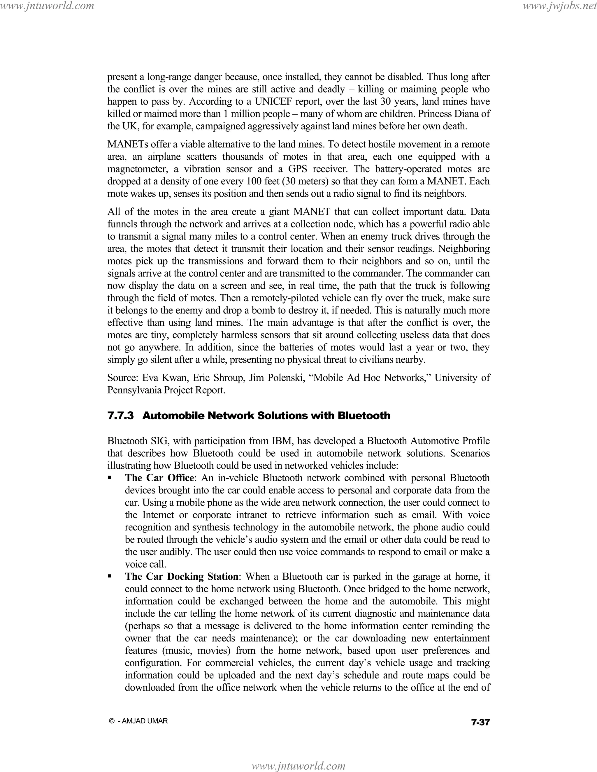 www.jntuworld.com

www.jwjobs.net

present a long-range danger because, once installed, they cannot be disabled. Thus long after
the conflict is over the mines are still active and deadly – killing or maiming people who
happen to pass by. According to a UNICEF report, over the last 30 years, land mines have
killed or maimed more than 1 million people – many of whom are children. Princess Diana of
the UK, for example, campaigned aggressively against land mines before her own death.
MANETs offer a viable alternative to the land mines. To detect hostile movement in a remote
area, an airplane scatters thousands of motes in that area, each one equipped with a
magnetometer, a vibration sensor and a GPS receiver. The battery-operated motes are
dropped at a density of one every 100 feet (30 meters) so that they can form a MANET. Each
mote wakes up, senses its position and then sends out a radio signal to find its neighbors.
All of the motes in the area create a giant MANET that can collect important data. Data
funnels through the network and arrives at a collection node, which has a powerful radio able
to transmit a signal many miles to a control center. When an enemy truck drives through the
area, the motes that detect it transmit their location and their sensor readings. Neighboring
motes pick up the transmissions and forward them to their neighbors and so on, until the
signals arrive at the control center and are transmitted to the commander. The commander can
now display the data on a screen and see, in real time, the path that the truck is following
through the field of motes. Then a remotely-piloted vehicle can fly over the truck, make sure
it belongs to the enemy and drop a bomb to destroy it, if needed. This is naturally much more
effective than using land mines. The main advantage is that after the conflict is over, the
motes are tiny, completely harmless sensors that sit around collecting useless data that does
not go anywhere. In addition, since the batteries of motes would last a year or two, they
simply go silent after a while, presenting no physical threat to civilians nearby.
Source: Eva Kwan, Eric Shroup, Jim Polenski, “Mobile Ad Hoc Networks,” University of
Pennsylvania Project Report.
7.7.3 Automobile Network Solutions with Bluetooth
Bluetooth SIG, with participation from IBM, has developed a Bluetooth Automotive Profile
that describes how Bluetooth could be used in automobile network solutions. Scenarios
illustrating how Bluetooth could be used in networked vehicles include:
The Car Office: An in-vehicle Bluetooth network combined with personal Bluetooth
devices brought into the car could enable access to personal and corporate data from the
car. Using a mobile phone as the wide area network connection, the user could connect to
the Internet or corporate intranet to retrieve information such as email. With voice
recognition and synthesis technology in the automobile network, the phone audio could
be routed through the vehicle’s audio system and the email or other data could be read to
the user audibly. The user could then use voice commands to respond to email or make a
voice call.
The Car Docking Station: When a Bluetooth car is parked in the garage at home, it
could connect to the home network using Bluetooth. Once bridged to the home network,
information could be exchanged between the home and the automobile. This might
include the car telling the home network of its current diagnostic and maintenance data
(perhaps so that a message is delivered to the home information center reminding the
owner that the car needs maintenance); or the car downloading new entertainment
features (music, movies) from the home network, based upon user preferences and
configuration. For commercial vehicles, the current day’s vehicle usage and tracking
information could be uploaded and the next day’s schedule and route maps could be
downloaded from the office network when the vehicle returns to the office at the end of
7-37

© - AMJAD UMAR

www.jntuworld.com

 