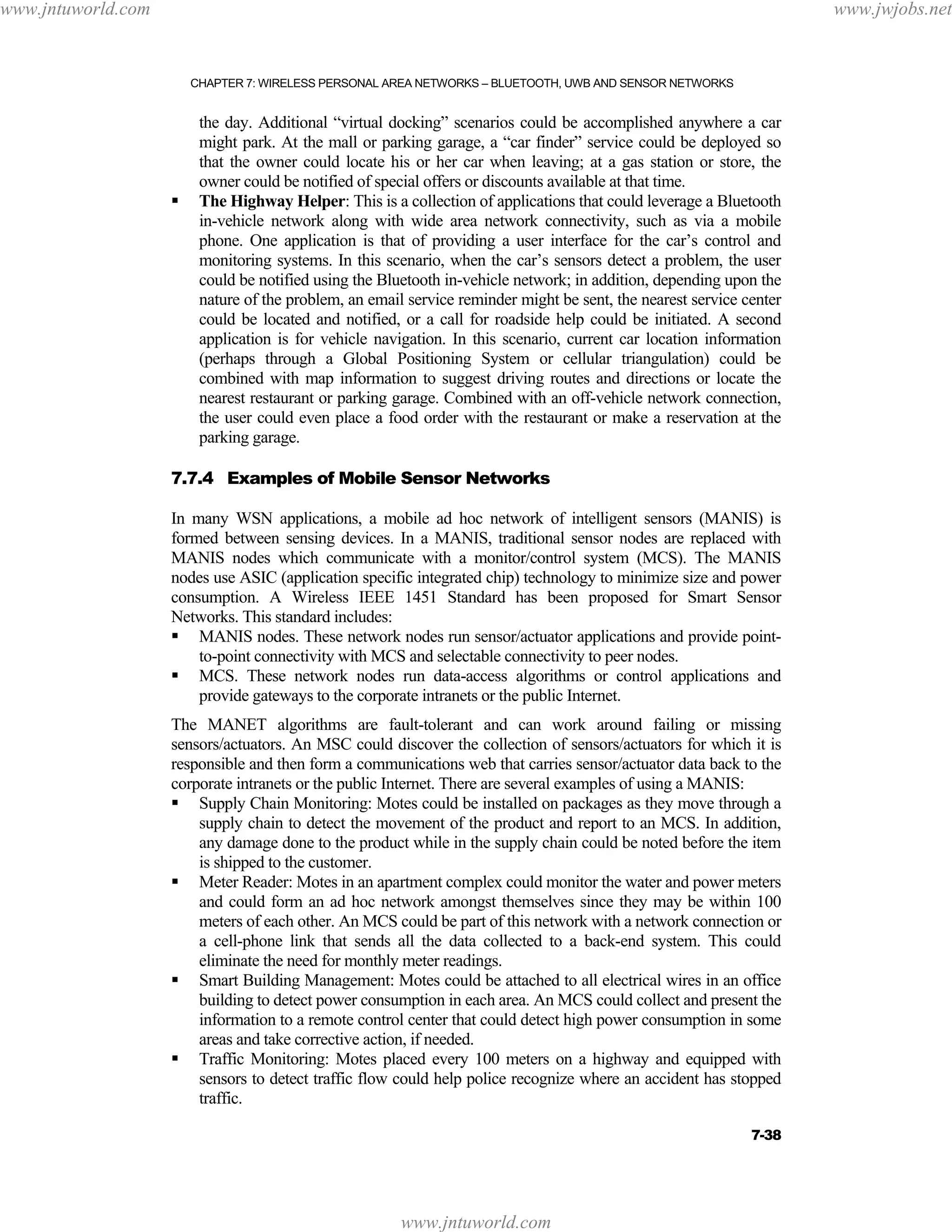 www.jntuworld.com

www.jwjobs.net

CHAPTER 7: WIRELESS PERSONAL AREA NETWORKS – BLUETOOTH, UWB AND SENSOR NETWORKS

the day. Additional “virtual docking” scenarios could be accomplished anywhere a car
might park. At the mall or parking garage, a “car finder” service could be deployed so
that the owner could locate his or her car when leaving; at a gas station or store, the
owner could be notified of special offers or discounts available at that time.
The Highway Helper: This is a collection of applications that could leverage a Bluetooth
in-vehicle network along with wide area network connectivity, such as via a mobile
phone. One application is that of providing a user interface for the car’s control and
monitoring systems. In this scenario, when the car’s sensors detect a problem, the user
could be notified using the Bluetooth in-vehicle network; in addition, depending upon the
nature of the problem, an email service reminder might be sent, the nearest service center
could be located and notified, or a call for roadside help could be initiated. A second
application is for vehicle navigation. In this scenario, current car location information
(perhaps through a Global Positioning System or cellular triangulation) could be
combined with map information to suggest driving routes and directions or locate the
nearest restaurant or parking garage. Combined with an off-vehicle network connection,
the user could even place a food order with the restaurant or make a reservation at the
parking garage.
7.7.4 Examples of Mobile Sensor Networks
In many WSN applications, a mobile ad hoc network of intelligent sensors (MANIS) is
formed between sensing devices. In a MANIS, traditional sensor nodes are replaced with
MANIS nodes which communicate with a monitor/control system (MCS). The MANIS
nodes use ASIC (application specific integrated chip) technology to minimize size and power
consumption. A Wireless IEEE 1451 Standard has been proposed for Smart Sensor
Networks. This standard includes:
MANIS nodes. These network nodes run sensor/actuator applications and provide pointto-point connectivity with MCS and selectable connectivity to peer nodes.
MCS. These network nodes run data-access algorithms or control applications and
provide gateways to the corporate intranets or the public Internet.
The MANET algorithms are fault-tolerant and can work around failing or missing
sensors/actuators. An MSC could discover the collection of sensors/actuators for which it is
responsible and then form a communications web that carries sensor/actuator data back to the
corporate intranets or the public Internet. There are several examples of using a MANIS:
Supply Chain Monitoring: Motes could be installed on packages as they move through a
supply chain to detect the movement of the product and report to an MCS. In addition,
any damage done to the product while in the supply chain could be noted before the item
is shipped to the customer.
Meter Reader: Motes in an apartment complex could monitor the water and power meters
and could form an ad hoc network amongst themselves since they may be within 100
meters of each other. An MCS could be part of this network with a network connection or
a cell-phone link that sends all the data collected to a back-end system. This could
eliminate the need for monthly meter readings.
Smart Building Management: Motes could be attached to all electrical wires in an office
building to detect power consumption in each area. An MCS could collect and present the
information to a remote control center that could detect high power consumption in some
areas and take corrective action, if needed.
Traffic Monitoring: Motes placed every 100 meters on a highway and equipped with
sensors to detect traffic flow could help police recognize where an accident has stopped
traffic.
7-38

www.jntuworld.com

 