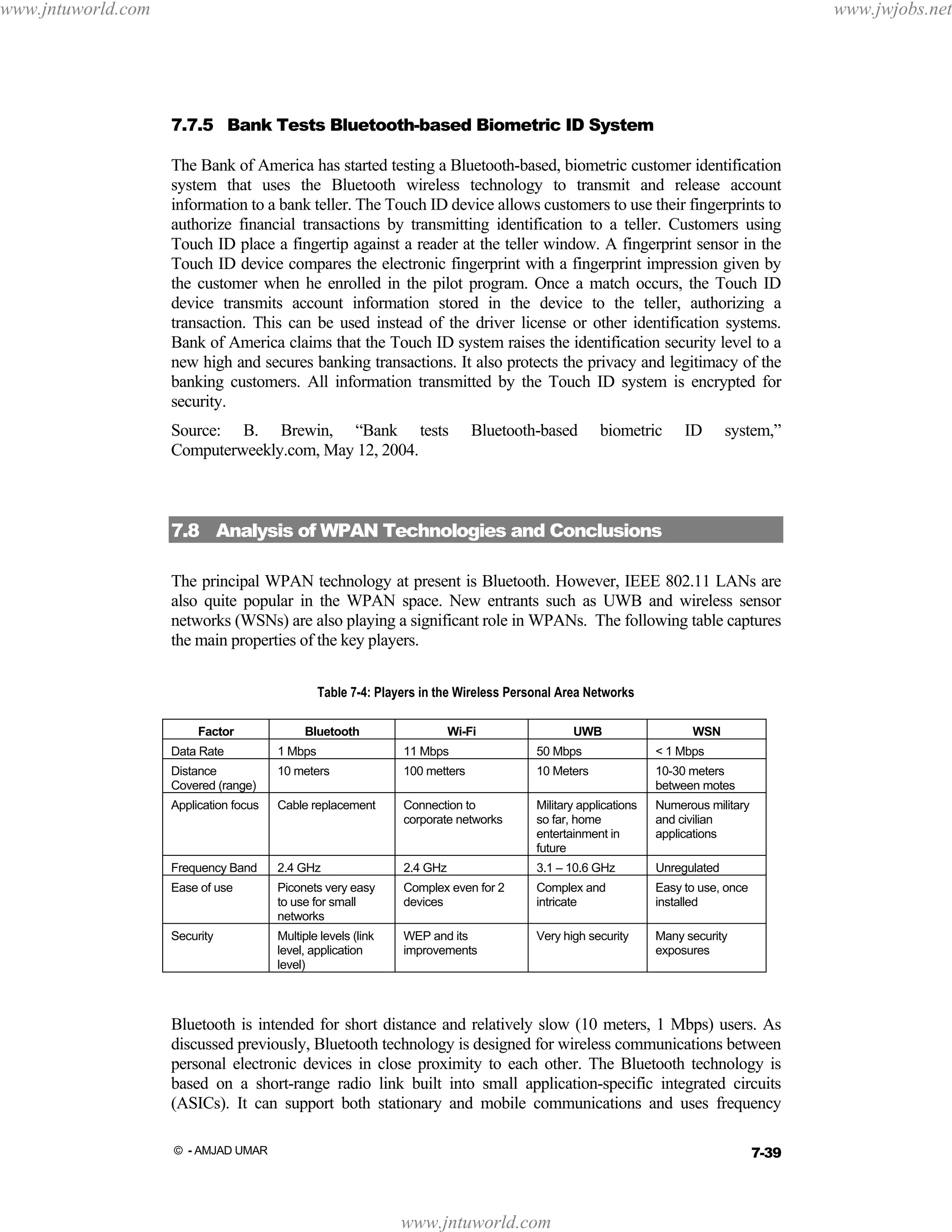 www.jntuworld.com

www.jwjobs.net

7.7.5 Bank Tests Bluetooth-based Biometric ID System
The Bank of America has started testing a Bluetooth-based, biometric customer identification
system that uses the Bluetooth wireless technology to transmit and release account
information to a bank teller. The Touch ID device allows customers to use their fingerprints to
authorize financial transactions by transmitting identification to a teller. Customers using
Touch ID place a fingertip against a reader at the teller window. A fingerprint sensor in the
Touch ID device compares the electronic fingerprint with a fingerprint impression given by
the customer when he enrolled in the pilot program. Once a match occurs, the Touch ID
device transmits account information stored in the device to the teller, authorizing a
transaction. This can be used instead of the driver license or other identification systems.
Bank of America claims that the Touch ID system raises the identification security level to a
new high and secures banking transactions. It also protects the privacy and legitimacy of the
banking customers. All information transmitted by the Touch ID system is encrypted for
security.
Source: B. Brewin, “Bank tests
Computerweekly.com, May 12, 2004.

Bluetooth-based

biometric

ID

system,”

7.8 Analysis of WPAN Technologies and Conclusions
The principal WPAN technology at present is Bluetooth. However, IEEE 802.11 LANs are
also quite popular in the WPAN space. New entrants such as UWB and wireless sensor
networks (WSNs) are also playing a significant role in WPANs. The following table captures
the main properties of the key players.
Table 7-4: Players in the Wireless Personal Area Networks
Factor

Bluetooth

Wi-Fi

UWB

WSN

Data Rate

1 Mbps

11 Mbps

50 Mbps

< 1 Mbps

Distance
Covered (range)

10 meters

100 metters

10 Meters

10-30 meters
between motes

Application focus

Cable replacement

Connection to
corporate networks

Military applications
so far, home
entertainment in
future

Numerous military
and civilian
applications

Frequency Band

2.4 GHz

2.4 GHz

3.1 – 10.6 GHz

Unregulated

Ease of use

Piconets very easy
to use for small
networks

Complex even for 2
devices

Complex and
intricate

Easy to use, once
installed

Security

Multiple levels (link
level, application
level)

WEP and its
improvements

Very high security

Many security
exposures

Bluetooth is intended for short distance and relatively slow (10 meters, 1 Mbps) users. As
discussed previously, Bluetooth technology is designed for wireless communications between
personal electronic devices in close proximity to each other. The Bluetooth technology is
based on a short-range radio link built into small application-specific integrated circuits
(ASICs). It can support both stationary and mobile communications and uses frequency
7-39

© - AMJAD UMAR

www.jntuworld.com

 