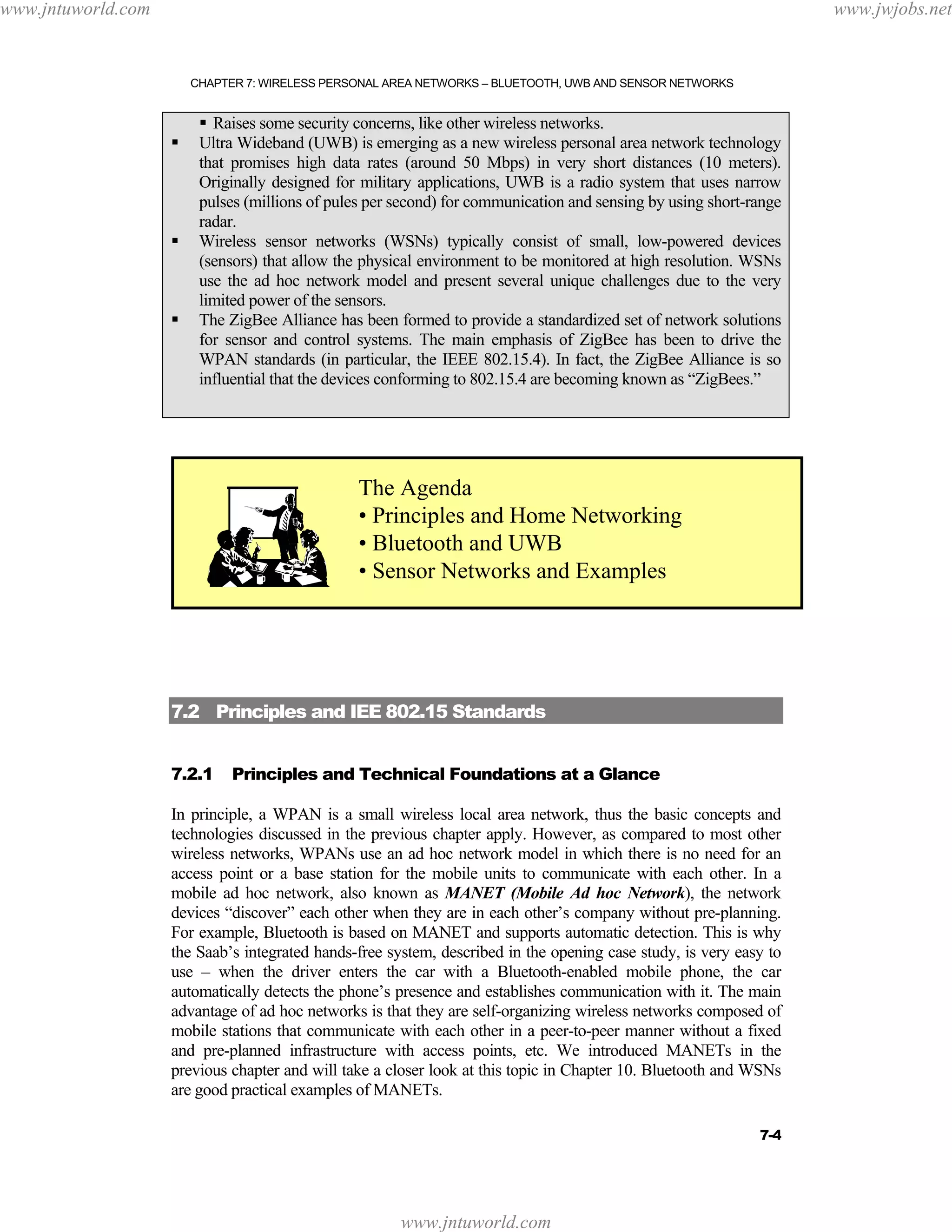 www.jntuworld.com

www.jwjobs.net

CHAPTER 7: WIRELESS PERSONAL AREA NETWORKS – BLUETOOTH, UWB AND SENSOR NETWORKS

Raises some security concerns, like other wireless networks.
Ultra Wideband (UWB) is emerging as a new wireless personal area network technology
that promises high data rates (around 50 Mbps) in very short distances (10 meters).
Originally designed for military applications, UWB is a radio system that uses narrow
pulses (millions of pules per second) for communication and sensing by using short-range
radar.
Wireless sensor networks (WSNs) typically consist of small, low-powered devices
(sensors) that allow the physical environment to be monitored at high resolution. WSNs
use the ad hoc network model and present several unique challenges due to the very
limited power of the sensors.
The ZigBee Alliance has been formed to provide a standardized set of network solutions
for sensor and control systems. The main emphasis of ZigBee has been to drive the
WPAN standards (in particular, the IEEE 802.15.4). In fact, the ZigBee Alliance is so
influential that the devices conforming to 802.15.4 are becoming known as “ZigBees.”

The Agenda
• Principles and Home Networking
• Bluetooth and UWB
• Sensor Networks and Examples

7.2 Principles and IEE 802.15 Standards
7.2.1

Principles and Technical Foundations at a Glance

In principle, a WPAN is a small wireless local area network, thus the basic concepts and
technologies discussed in the previous chapter apply. However, as compared to most other
wireless networks, WPANs use an ad hoc network model in which there is no need for an
access point or a base station for the mobile units to communicate with each other. In a
mobile ad hoc network, also known as MANET (Mobile Ad hoc Network), the network
devices “discover” each other when they are in each other’s company without pre-planning.
For example, Bluetooth is based on MANET and supports automatic detection. This is why
the Saab’s integrated hands-free system, described in the opening case study, is very easy to
use – when the driver enters the car with a Bluetooth-enabled mobile phone, the car
automatically detects the phone’s presence and establishes communication with it. The main
advantage of ad hoc networks is that they are self-organizing wireless networks composed of
mobile stations that communicate with each other in a peer-to-peer manner without a fixed
and pre-planned infrastructure with access points, etc. We introduced MANETs in the
previous chapter and will take a closer look at this topic in Chapter 10. Bluetooth and WSNs
are good practical examples of MANETs.
7-4

www.jntuworld.com

 