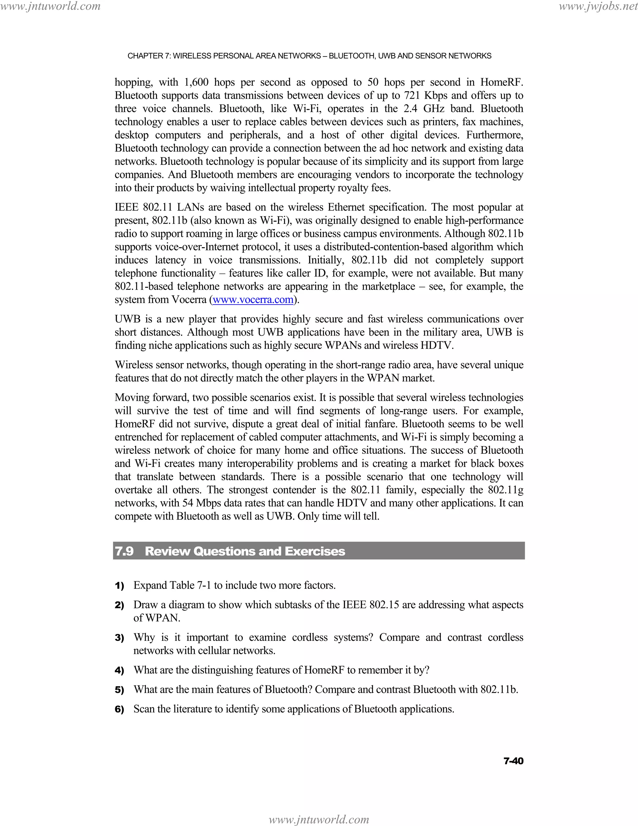 www.jntuworld.com

www.jwjobs.net

CHAPTER 7: WIRELESS PERSONAL AREA NETWORKS – BLUETOOTH, UWB AND SENSOR NETWORKS

hopping, with 1,600 hops per second as opposed to 50 hops per second in HomeRF.
Bluetooth supports data transmissions between devices of up to 721 Kbps and offers up to
three voice channels. Bluetooth, like Wi-Fi, operates in the 2.4 GHz band. Bluetooth
technology enables a user to replace cables between devices such as printers, fax machines,
desktop computers and peripherals, and a host of other digital devices. Furthermore,
Bluetooth technology can provide a connection between the ad hoc network and existing data
networks. Bluetooth technology is popular because of its simplicity and its support from large
companies. And Bluetooth members are encouraging vendors to incorporate the technology
into their products by waiving intellectual property royalty fees.
IEEE 802.11 LANs are based on the wireless Ethernet specification. The most popular at
present, 802.11b (also known as Wi-Fi), was originally designed to enable high-performance
radio to support roaming in large offices or business campus environments. Although 802.11b
supports voice-over-Internet protocol, it uses a distributed-contention-based algorithm which
induces latency in voice transmissions. Initially, 802.11b did not completely support
telephone functionality – features like caller ID, for example, were not available. But many
802.11-based telephone networks are appearing in the marketplace – see, for example, the
system from Vocerra (www.vocerra.com).
UWB is a new player that provides highly secure and fast wireless communications over
short distances. Although most UWB applications have been in the military area, UWB is
finding niche applications such as highly secure WPANs and wireless HDTV.
Wireless sensor networks, though operating in the short-range radio area, have several unique
features that do not directly match the other players in the WPAN market.
Moving forward, two possible scenarios exist. It is possible that several wireless technologies
will survive the test of time and will find segments of long-range users. For example,
HomeRF did not survive, dispute a great deal of initial fanfare. Bluetooth seems to be well
entrenched for replacement of cabled computer attachments, and Wi-Fi is simply becoming a
wireless network of choice for many home and office situations. The success of Bluetooth
and Wi-Fi creates many interoperability problems and is creating a market for black boxes
that translate between standards. There is a possible scenario that one technology will
overtake all others. The strongest contender is the 802.11 family, especially the 802.11g
networks, with 54 Mbps data rates that can handle HDTV and many other applications. It can
compete with Bluetooth as well as UWB. Only time will tell.

7.9 Review Questions and Exercises
1)

Expand Table 7-1 to include two more factors.

2)

Draw a diagram to show which subtasks of the IEEE 802.15 are addressing what aspects
of WPAN.

3)

Why is it important to examine cordless systems? Compare and contrast cordless
networks with cellular networks.

4)

What are the distinguishing features of HomeRF to remember it by?

5)

What are the main features of Bluetooth? Compare and contrast Bluetooth with 802.11b.

6)

Scan the literature to identify some applications of Bluetooth applications.

7-40

www.jntuworld.com

 