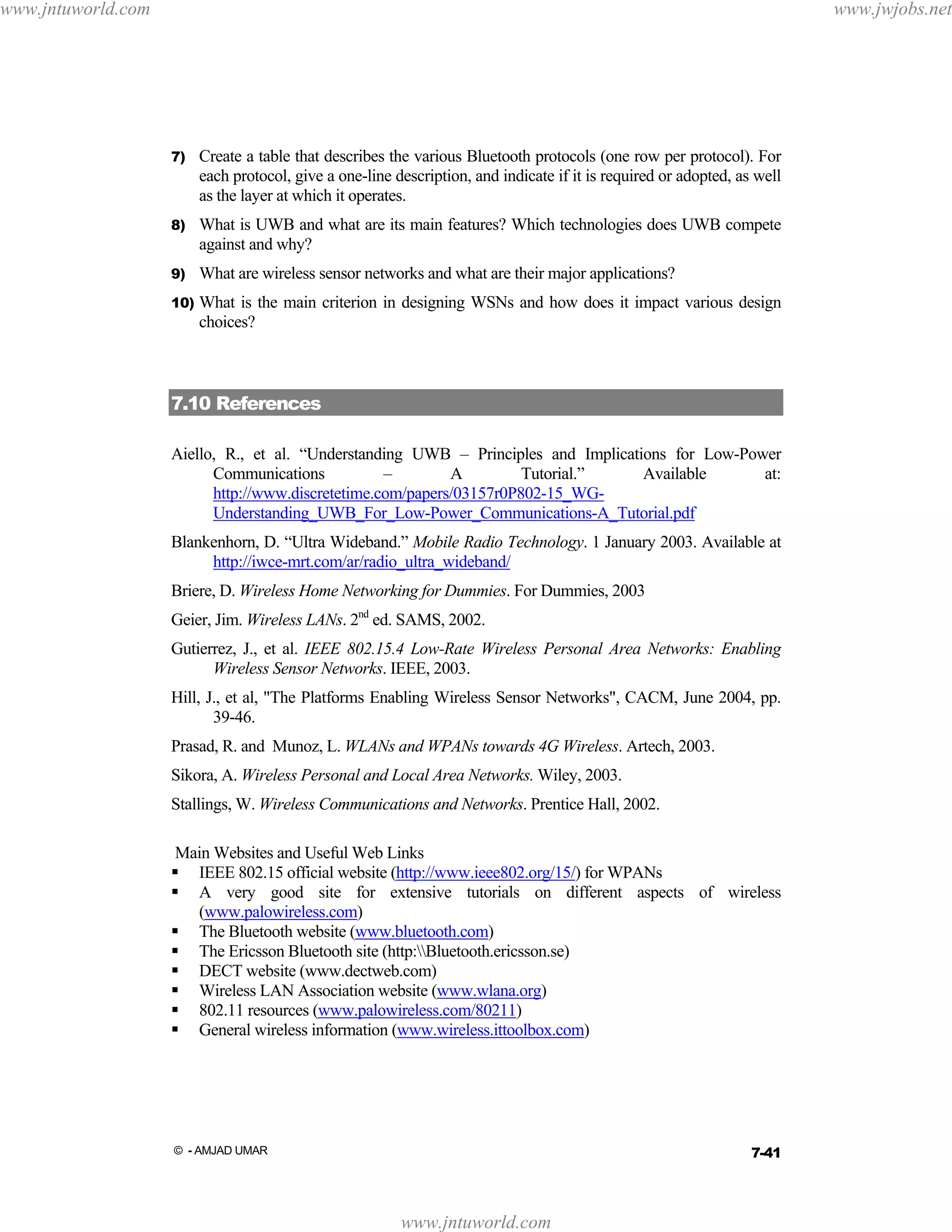 www.jntuworld.com

www.jwjobs.net

7)

Create a table that describes the various Bluetooth protocols (one row per protocol). For
each protocol, give a one-line description, and indicate if it is required or adopted, as well
as the layer at which it operates.

8)

What is UWB and what are its main features? Which technologies does UWB compete
against and why?

9)

What are wireless sensor networks and what are their major applications?

10)

What is the main criterion in designing WSNs and how does it impact various design
choices?

7.10 References
Aiello, R., et al. “Understanding UWB – Principles and Implications for Low-Power
Communications
–
A
Tutorial.”
Available
at:
http://www.discretetime.com/papers/03157r0P802-15_WGUnderstanding_UWB_For_Low-Power_Communications-A_Tutorial.pdf
Blankenhorn, D. “Ultra Wideband.” Mobile Radio Technology. 1 January 2003. Available at
http://iwce-mrt.com/ar/radio_ultra_wideband/
Briere, D. Wireless Home Networking for Dummies. For Dummies, 2003
Geier, Jim. Wireless LANs. 2nd ed. SAMS, 2002.
Gutierrez, J., et al. IEEE 802.15.4 Low-Rate Wireless Personal Area Networks: Enabling
Wireless Sensor Networks. IEEE, 2003.
Hill, J., et al, "The Platforms Enabling Wireless Sensor Networks", CACM, June 2004, pp.
39-46.
Prasad, R. and Munoz, L. WLANs and WPANs towards 4G Wireless. Artech, 2003.
Sikora, A. Wireless Personal and Local Area Networks. Wiley, 2003.
Stallings, W. Wireless Communications and Networks. Prentice Hall, 2002.
Main Websites and Useful Web Links
IEEE 802.15 official website (http://www.ieee802.org/15/) for WPANs
A very good site for extensive tutorials on different aspects of wireless
(www.palowireless.com)
The Bluetooth website (www.bluetooth.com)
The Ericsson Bluetooth site (http:Bluetooth.ericsson.se)
DECT website (www.dectweb.com)
Wireless LAN Association website (www.wlana.org)
802.11 resources (www.palowireless.com/80211)
General wireless information (www.wireless.ittoolbox.com)

7-41

© - AMJAD UMAR

www.jntuworld.com

 