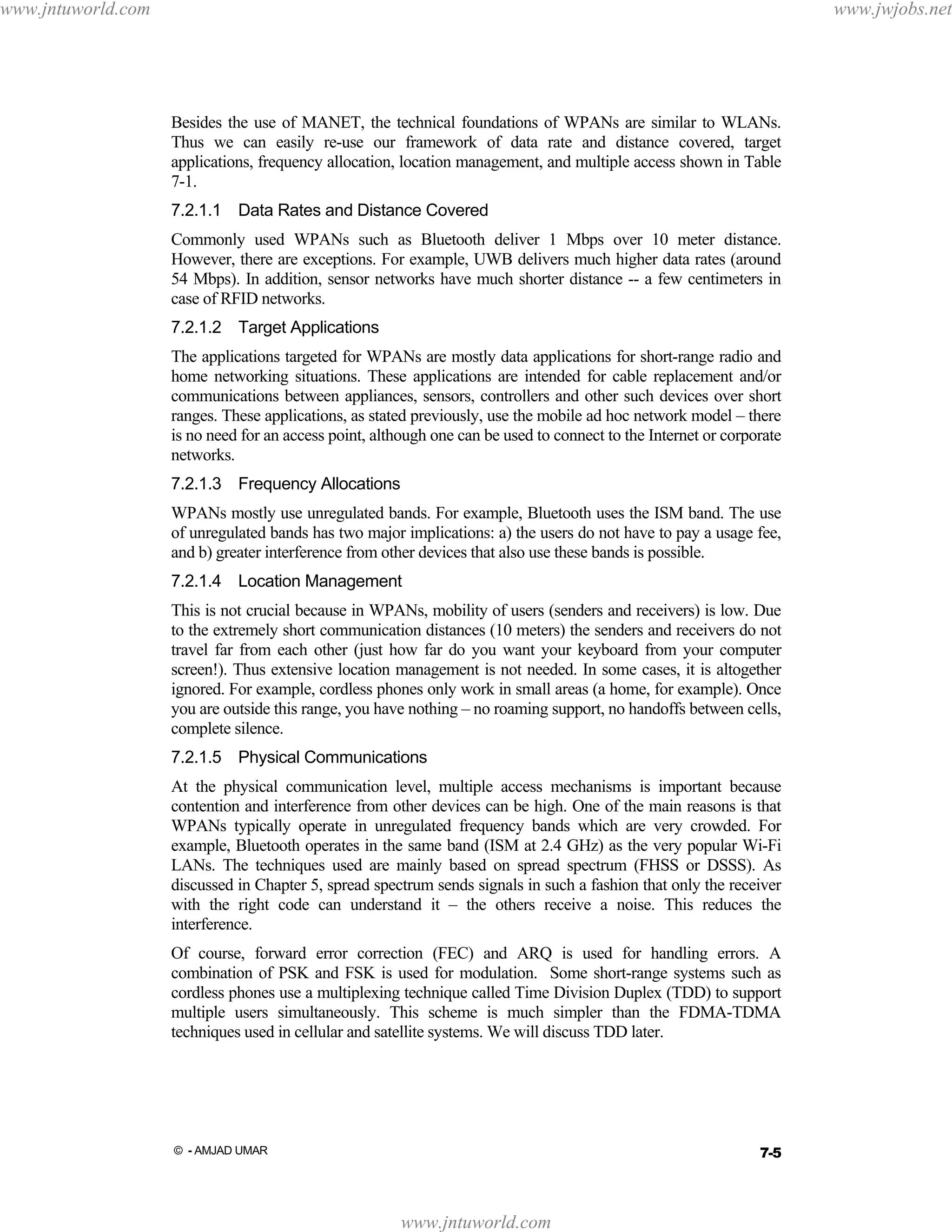 www.jntuworld.com

www.jwjobs.net

Besides the use of MANET, the technical foundations of WPANs are similar to WLANs.
Thus we can easily re-use our framework of data rate and distance covered, target
applications, frequency allocation, location management, and multiple access shown in Table
7-1.
7.2.1.1 Data Rates and Distance Covered
Commonly used WPANs such as Bluetooth deliver 1 Mbps over 10 meter distance.
However, there are exceptions. For example, UWB delivers much higher data rates (around
54 Mbps). In addition, sensor networks have much shorter distance -- a few centimeters in
case of RFID networks.
7.2.1.2 Target Applications
The applications targeted for WPANs are mostly data applications for short-range radio and
home networking situations. These applications are intended for cable replacement and/or
communications between appliances, sensors, controllers and other such devices over short
ranges. These applications, as stated previously, use the mobile ad hoc network model – there
is no need for an access point, although one can be used to connect to the Internet or corporate
networks.
7.2.1.3 Frequency Allocations
WPANs mostly use unregulated bands. For example, Bluetooth uses the ISM band. The use
of unregulated bands has two major implications: a) the users do not have to pay a usage fee,
and b) greater interference from other devices that also use these bands is possible.
7.2.1.4 Location Management
This is not crucial because in WPANs, mobility of users (senders and receivers) is low. Due
to the extremely short communication distances (10 meters) the senders and receivers do not
travel far from each other (just how far do you want your keyboard from your computer
screen!). Thus extensive location management is not needed. In some cases, it is altogether
ignored. For example, cordless phones only work in small areas (a home, for example). Once
you are outside this range, you have nothing – no roaming support, no handoffs between cells,
complete silence.
7.2.1.5 Physical Communications
At the physical communication level, multiple access mechanisms is important because
contention and interference from other devices can be high. One of the main reasons is that
WPANs typically operate in unregulated frequency bands which are very crowded. For
example, Bluetooth operates in the same band (ISM at 2.4 GHz) as the very popular Wi-Fi
LANs. The techniques used are mainly based on spread spectrum (FHSS or DSSS). As
discussed in Chapter 5, spread spectrum sends signals in such a fashion that only the receiver
with the right code can understand it – the others receive a noise. This reduces the
interference.
Of course, forward error correction (FEC) and ARQ is used for handling errors. A
combination of PSK and FSK is used for modulation. Some short-range systems such as
cordless phones use a multiplexing technique called Time Division Duplex (TDD) to support
multiple users simultaneously. This scheme is much simpler than the FDMA-TDMA
techniques used in cellular and satellite systems. We will discuss TDD later.

7-5

© - AMJAD UMAR

www.jntuworld.com

 