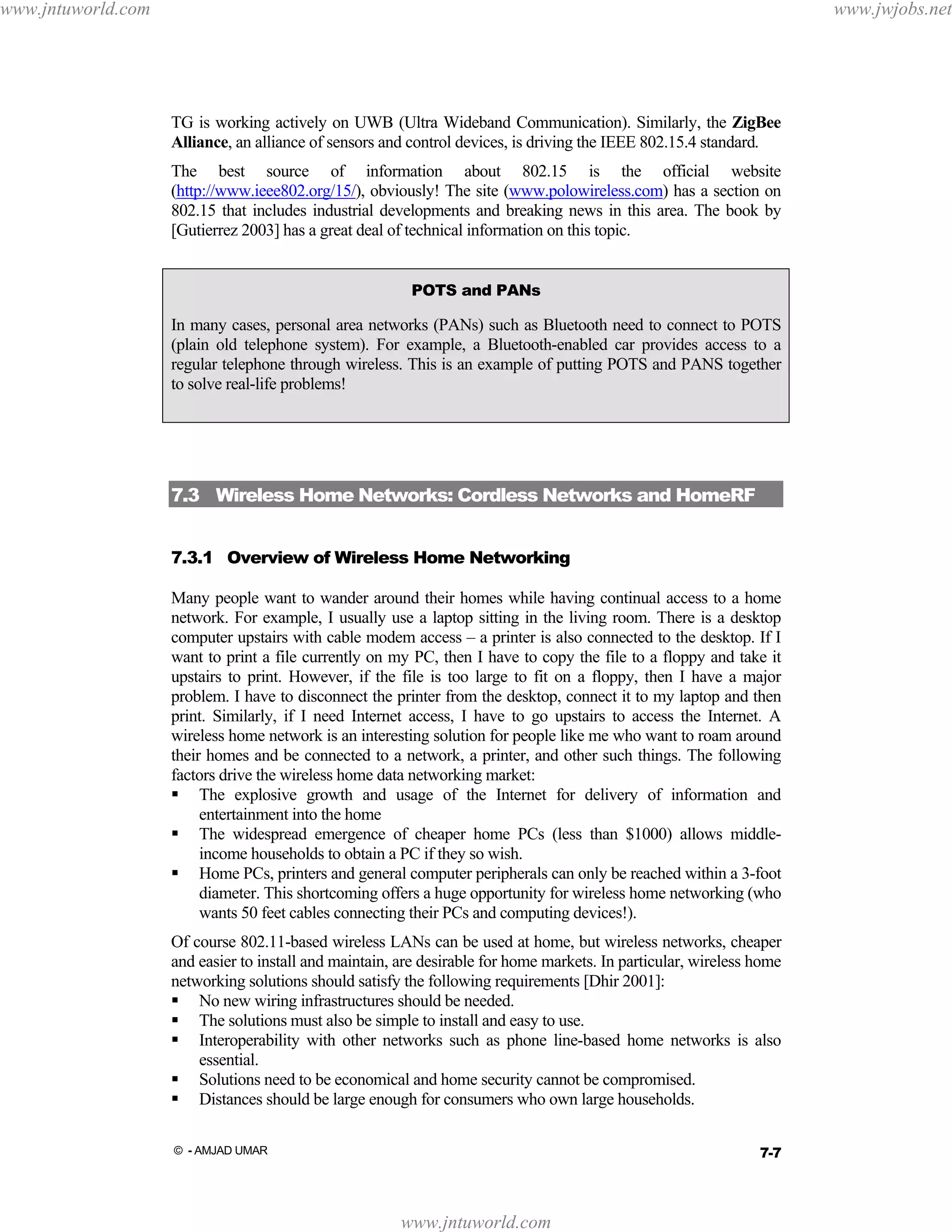 www.jntuworld.com

www.jwjobs.net

TG is working actively on UWB (Ultra Wideband Communication). Similarly, the ZigBee
Alliance, an alliance of sensors and control devices, is driving the IEEE 802.15.4 standard.
The best source of information about 802.15 is the official website
(http://www.ieee802.org/15/), obviously! The site (www.polowireless.com) has a section on
802.15 that includes industrial developments and breaking news in this area. The book by
[Gutierrez 2003] has a great deal of technical information on this topic.
POTS and PANs

In many cases, personal area networks (PANs) such as Bluetooth need to connect to POTS
(plain old telephone system). For example, a Bluetooth-enabled car provides access to a
regular telephone through wireless. This is an example of putting POTS and PANS together
to solve real-life problems!

7.3 Wireless Home Networks: Cordless Networks and HomeRF
7.3.1 Overview of Wireless Home Networking
Many people want to wander around their homes while having continual access to a home
network. For example, I usually use a laptop sitting in the living room. There is a desktop
computer upstairs with cable modem access – a printer is also connected to the desktop. If I
want to print a file currently on my PC, then I have to copy the file to a floppy and take it
upstairs to print. However, if the file is too large to fit on a floppy, then I have a major
problem. I have to disconnect the printer from the desktop, connect it to my laptop and then
print. Similarly, if I need Internet access, I have to go upstairs to access the Internet. A
wireless home network is an interesting solution for people like me who want to roam around
their homes and be connected to a network, a printer, and other such things. The following
factors drive the wireless home data networking market:
The explosive growth and usage of the Internet for delivery of information and
entertainment into the home
The widespread emergence of cheaper home PCs (less than $1000) allows middleincome households to obtain a PC if they so wish.
Home PCs, printers and general computer peripherals can only be reached within a 3-foot
diameter. This shortcoming offers a huge opportunity for wireless home networking (who
wants 50 feet cables connecting their PCs and computing devices!).
Of course 802.11-based wireless LANs can be used at home, but wireless networks, cheaper
and easier to install and maintain, are desirable for home markets. In particular, wireless home
networking solutions should satisfy the following requirements [Dhir 2001]:
No new wiring infrastructures should be needed.
The solutions must also be simple to install and easy to use.
Interoperability with other networks such as phone line-based home networks is also
essential.
Solutions need to be economical and home security cannot be compromised.
Distances should be large enough for consumers who own large households.
7-7

© - AMJAD UMAR

www.jntuworld.com

 