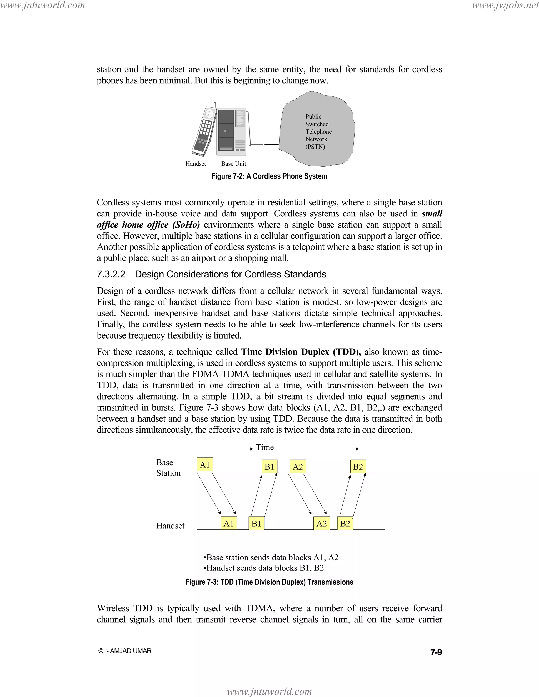 www.jntuworld.com

www.jwjobs.net

station and the handset are owned by the same entity, the need for standards for cordless
phones has been minimal. But this is beginning to change now.

Public
Switched
Telephone
Network
(PSTN)
Handset

Base Unit

Figure 7-2: A Cordless Phone System

Cordless systems most commonly operate in residential settings, where a single base station
can provide in-house voice and data support. Cordless systems can also be used in small
office home office (SoHo) environments where a single base station can support a small
office. However, multiple base stations in a cellular configuration can support a larger office.
Another possible application of cordless systems is a telepoint where a base station is set up in
a public place, such as an airport or a shopping mall.
7.3.2.2 Design Considerations for Cordless Standards
Design of a cordless network differs from a cellular network in several fundamental ways.
First, the range of handset distance from base station is modest, so low-power designs are
used. Second, inexpensive handset and base stations dictate simple technical approaches.
Finally, the cordless system needs to be able to seek low-interference channels for its users
because frequency flexibility is limited.
For these reasons, a technique called Time Division Duplex (TDD), also known as timecompression multiplexing, is used in cordless systems to support multiple users. This scheme
is much simpler than the FDMA-TDMA techniques used in cellular and satellite systems. In
TDD, data is transmitted in one direction at a time, with transmission between the two
directions alternating. In a simple TDD, a bit stream is divided into equal segments and
transmitted in bursts. Figure 7-3 shows how data blocks (A1, A2, B1, B2,,) are exchanged
between a handset and a base station by using TDD. Because the data is transmitted in both
directions simultaneously, the effective data rate is twice the data rate in one direction.
Time
Base
Station

Handset

A1

B1

A1

A2

B1

B2

A2

B2

•Base station sends data blocks A1, A2
•Handset sends data blocks B1, B2
Figure 7-3: TDD (Time Division Duplex) Transmissions

Wireless TDD is typically used with TDMA, where a number of users receive forward
channel signals and then transmit reverse channel signals in turn, all on the same carrier
7-9

© - AMJAD UMAR

www.jntuworld.com

 
