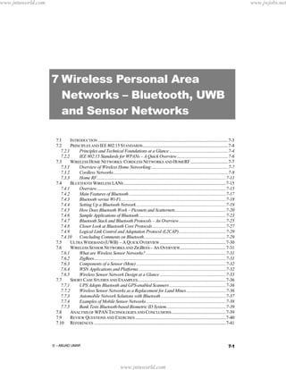 www.jntuworld.com

www.jwjobs.net

7 Wireless Personal Area
Networks – Bluetooth, UWB
and Sensor Networks
7.1
INTRODUCTION ..........................................................................................................................7-3
7.2
PRINCIPLES AND IEE 802.15 STANDARDS ................................................................................7-4
7.2.1
Principles and Technical Foundations at a Glance .......................................................7-4
7.2.2
IEE 802.15 Standards for WPANs – A Quick Overview................................................7-6
7.3
WIRELESS HOME NETWORKS: CORDLESS NETWORKS AND HOMERF ...................................7-7
7.3.1
Overview of Wireless Home Networking ........................................................................7-7
7.3.2
Cordless Networks............................................................................................................7-8
7.3.3
Home RF.........................................................................................................................7-11
7.4
BLUETOOTH WIRELESS LANS ................................................................................................7-15
7.4.1
Overview.........................................................................................................................7-15
7.4.2
Main Features of Bluetooth ...........................................................................................7-17
7.4.3
Bluetooth versus Wi-Fi...................................................................................................7-18
7.4.4
Setting Up a Bluetooth Network ....................................................................................7-19
7.4.5
How Does Bluetooth Work – Piconets and Scatternets................................................7-20
7.4.6
Sample Applications of Bluetooth..................................................................................7-23
7.4.7
Bluetooth Stack and Bluetooth Protocols – An Overview............................................7-25
7.4.8
Closer Look at Bluetooth Core Protocols.....................................................................7-27
7.4.9
Logical Link Control and Adaptation Protocol (L2CAP)............................................7-29
7.4.10
Concluding Comments on Bluetooth.............................................................................7-29
7.5
ULTRA WIDEBAND (UWB) – A QUICK OVERVIEW ..............................................................7-30
7.6
WIRELESS SENSOR NETWORKS AND ZIGBEES – AN OVERVIEW...........................................7-31
7.6.1
What are Wireless Sensor Networks? ...........................................................................7-31
7.6.2
ZigBees............................................................................................................................7-31
7.6.3
Components of a Sensor (Mote) ....................................................................................7-32
7.6.4
WSN Applications and Platforms ..................................................................................7-32
7.6.5
Wireless Sensor Network Design at a Glance ..............................................................7-33
7.7
SHORT CASE STUDIES AND EXAMPLES...................................................................................7-36
7.7.1
UPS Adopts Bluetooth and GPS-enabled Scanners .....................................................7-36
7.7.2
Wireless Sensor Networks as a Replacement for Land Mines .....................................7-36
7.7.3
Automobile Network Solutions with Bluetooth .............................................................7-37
7.7.4
Examples of Mobile Sensor Networks...........................................................................7-38
7.7.5
Bank Tests Bluetooth-based Biometric ID System........................................................7-39
7.8
ANALYSIS OF WPAN TECHNOLOGIES AND CONCLUSIONS ...................................................7-39
7.9
REVIEW QUESTIONS AND EXERCISES .....................................................................................7-40
7.10 REFERENCES ............................................................................................................................7-41

7-1

© - AMJAD UMAR

www.jntuworld.com

 