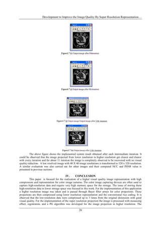 Development to Improve the Image Quality By Super Resolution Representation…
26
The above figure shows the implemented system result obtained after each intermediate iteration. It
could be observed that the image projected from lower resolution to higher resolution get clearer and clearer
with every iteration and for about 11 iteration the image is completely observed to be recovered with no visual
quality reduction. A low resolved image with 40 X 40 image resolutions is transformed to 320 x 320 resolution.
A similar evaluation was also carried out for other images and their computed NCC and PSNR value is
presented in previous sections.
IV. CONCLUSION
This paper is focused for the realization of a higher visual quality image representation with high
compression and representation for color image cameras. The color image capturing devices are often used to
capture high-resolution data and require very high memory space for the storage. The issue of storing these
high-resolution data in lower storage space was focused in this work. For the implementation of this application
a higher resolution image was taken and is passed through Bayer filter arrays for color projections. These
projections are then compressed using lower resolution representation and the conventional rice coding. It is
observed that the low-resolution data were compressed up to 3 times from the original dimension with good
visual quality. For the implementation of the super resolution projection the image is processed with mosaicing
effect, registration, and a PG algorithm was developed for the image projection in higher resolution. The
 