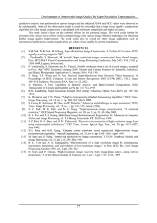 Development to Improve the Image Quality By Super Resolution Representation…
27
qualitative analysis was performed on various images and the obtained PSNR and NCC values were observed to
be satisfactorily. From all the observation made it could be concluded that a high visual quality compression
algorithm for color image compression is developed with minimum complexity and higher accuracy.
This work doesn‟t focus on the external effects on the captured image. The work could further be
extended with various noise effects on the captured image with various image filtration techniques for obtaining
further image quality improvement. The work could also be tested for other image application such as
astronomical applications, medical application etc. where visual quality is a prime importance.
REFERENCES
[1]. S.M.Park, M.K.Park, M.G.Kang, Super-Resolution Image Construction: A Technical Overview, IEEE
signal processing magazine 2003
[2]. . Vandewalle, S. Süsstrunk, M. Vetterli, Super resolution images reconstructed from aliased images,
Proc. SPIE/IS&T Visual Communications and Image Processing Conference, July 2003, Vol. 5150, p.
1398-1405, Lugano, Switzerland.
[3]. P. Vandewalle, S. Süsstrunk and M. Vetterli, Double resolution from a set of aliased images, accepted
to Proc. IS&T/SPIE Electronic Imaging 2004: Sensors and Camera Systems for Scientific, Industrial,
and Digital Photography Applications V, January 2004, Vol. 5301.
[4]. Z. Jiang, T.T. Wong and H. Bao. Practical Super-Resolution from Dynamic Video Sequences. In
Proceedings of IEEE Computer Vision and Pattern Recognition 2003 (CVPR 2003), Vol.2. Pages
549~554, Madison, Wisconsin, USA, June 16~22, 2003.
[5]. A. Papoulis, A New Algorithm in Spectral Analysis and Band-Limited Extrapolation, IEEE
Transactions on Circuits and Systems 22(9), pp. 735-742, 1975
[6]. R.W. Gerchberg, Super-resolution through error energy reduction, Optica Acta 21(9), pp. 709-720,
1974
[7] K. Hirakawa and T.W. Parks, “Adaptive homogeneity-directed demosaicing algorithm,” IEEE Trans.
Image Processing, vol. 14, no. 3, pp. 360–369, March 2005.
[8] S. Farsiu, D. Robinson, M. Elad, and P. Milanfar, “Advances and challenges in super-resolution,” IEEE
Trans. Image Processing, vol. 15, no. 1, pp. 141–159, January 2006.
[9] S. C. Park, M. K. Park, and M. G. Kang, “Super-resolution image reconstruction, “A technical
overview,” IEEE Signal Processing Magazine, vol. 20, no. 3, pp. 21–36, May 2003.
[10] R. Y. Tsai and T. S. Huang, Multiframe Image Restoration and Registration, In: Advances in Computer
Vision and Image Processing, ed. T.S.Huang. Greenwich, CT, JAI Press, 1984.
[11] S. P. Kim, N. K. Bose, and H. M. Valenzuela, “Recursive reconstruction of high resolution image from
noisy undersampled multiframes,” IEEE Trans. Acoust. Speech Sign. Proc., vol. 38, pp. 1013–1027,
June 1990.
[12] S.H. Rhee and M.G. Kang, “Discrete cosine transform based regularized highresolution image
reconstruction algorithm,” Optical Engineering, vol. 38, no. 8, pp. 1348–1356, April 1999.
[13] M. Irani and S. Peleg, “Improving resolution by image registration,” CVGIP: Graphical Models and
Image Processing, vol. 53, pp. 231–239, May 1991.
[14] B. C. Tom and A. K. Katsaggelos, “Reconstruction of a high resolution image by simultaneous
registration, restoration, and interpolation of low-resolution images,” in Proc. IEEE Int. Conf. Image
Processing, October 1995, vol. 2, pp. 539–542.
[15] H. Stark and P. Oskoui, “High-resolution image recovery from image-plane arrays, using convex
projections,” J. of the Optical Society of America, vol. 6, no. 11, pp. 1715–1726, 1989.
 