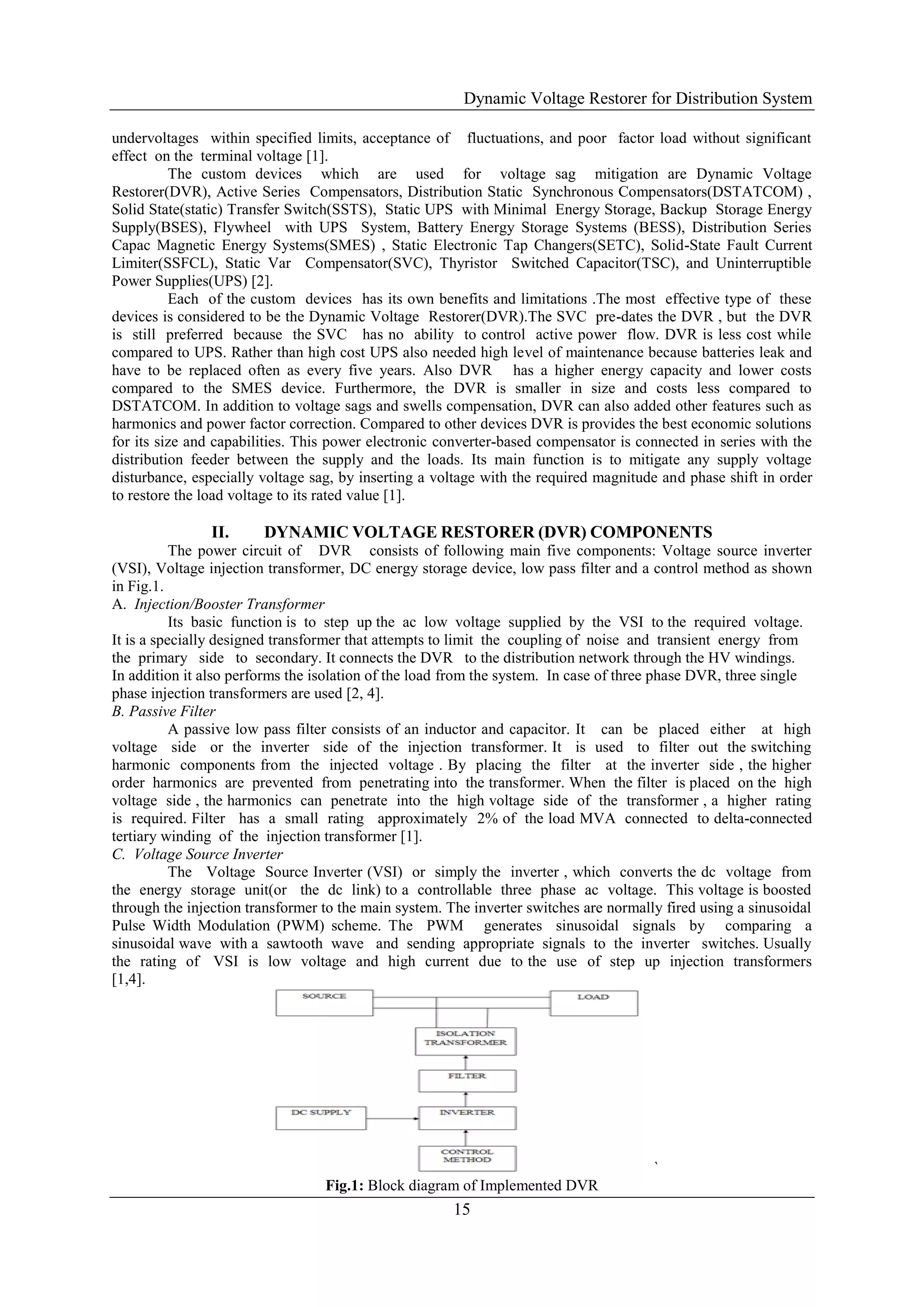 Dynamic Voltage Restorer for Distribution System
15
undervoltages within specified limits, acceptance of fluctuations, and poor factor load without significant
effect on the terminal voltage [1].
The custom devices which are used for voltage sag mitigation are Dynamic Voltage
Restorer(DVR), Active Series Compensators, Distribution Static Synchronous Compensators(DSTATCOM) ,
Solid State(static) Transfer Switch(SSTS), Static UPS with Minimal Energy Storage, Backup Storage Energy
Supply(BSES), Flywheel with UPS System, Battery Energy Storage Systems (BESS), Distribution Series
Capac Magnetic Energy Systems(SMES) , Static Electronic Tap Changers(SETC), Solid-State Fault Current
Limiter(SSFCL), Static Var Compensator(SVC), Thyristor Switched Capacitor(TSC), and Uninterruptible
Power Supplies(UPS) [2].
Each of the custom devices has its own benefits and limitations .The most effective type of these
devices is considered to be the Dynamic Voltage Restorer(DVR).The SVC pre-dates the DVR , but the DVR
is still preferred because the SVC has no ability to control active power flow. DVR is less cost while
compared to UPS. Rather than high cost UPS also needed high level of maintenance because batteries leak and
have to be replaced often as every five years. Also DVR has a higher energy capacity and lower costs
compared to the SMES device. Furthermore, the DVR is smaller in size and costs less compared to
DSTATCOM. In addition to voltage sags and swells compensation, DVR can also added other features such as
harmonics and power factor correction. Compared to other devices DVR is provides the best economic solutions
for its size and capabilities. This power electronic converter-based compensator is connected in series with the
distribution feeder between the supply and the loads. Its main function is to mitigate any supply voltage
disturbance, especially voltage sag, by inserting a voltage with the required magnitude and phase shift in order
to restore the load voltage to its rated value [1].
II. DYNAMIC VOLTAGE RESTORER (DVR) COMPONENTS
The power circuit of DVR consists of following main five components: Voltage source inverter
(VSI), Voltage injection transformer, DC energy storage device, low pass filter and a control method as shown
in Fig.1.
A. Injection/Booster Transformer
Its basic function is to step up the ac low voltage supplied by the VSI to the required voltage.
It is a specially designed transformer that attempts to limit the coupling of noise and transient energy from
the primary side to secondary. It connects the DVR to the distribution network through the HV windings.
In addition it also performs the isolation of the load from the system. In case of three phase DVR, three single
phase injection transformers are used [2, 4].
B. Passive Filter
A passive low pass filter consists of an inductor and capacitor. It can be placed either at high
voltage side or the inverter side of the injection transformer. It is used to filter out the switching
harmonic components from the injected voltage . By placing the filter at the inverter side , the higher
order harmonics are prevented from penetrating into the transformer. When the filter is placed on the high
voltage side , the harmonics can penetrate into the high voltage side of the transformer , a higher rating
is required. Filter has a small rating approximately 2% of the load MVA connected to delta-connected
tertiary winding of the injection transformer [1].
C. Voltage Source Inverter
The Voltage Source Inverter (VSI) or simply the inverter , which converts the dc voltage from
the energy storage unit(or the dc link) to a controllable three phase ac voltage. This voltage is boosted
through the injection transformer to the main system. The inverter switches are normally fired using a sinusoidal
Pulse Width Modulation (PWM) scheme. The PWM generates sinusoidal signals by comparing a
sinusoidal wave with a sawtooth wave and sending appropriate signals to the inverter switches. Usually
the rating of VSI is low voltage and high current due to the use of step up injection transformers
[1,4].
`
Fig.1: Block diagram of Implemented DVR
 