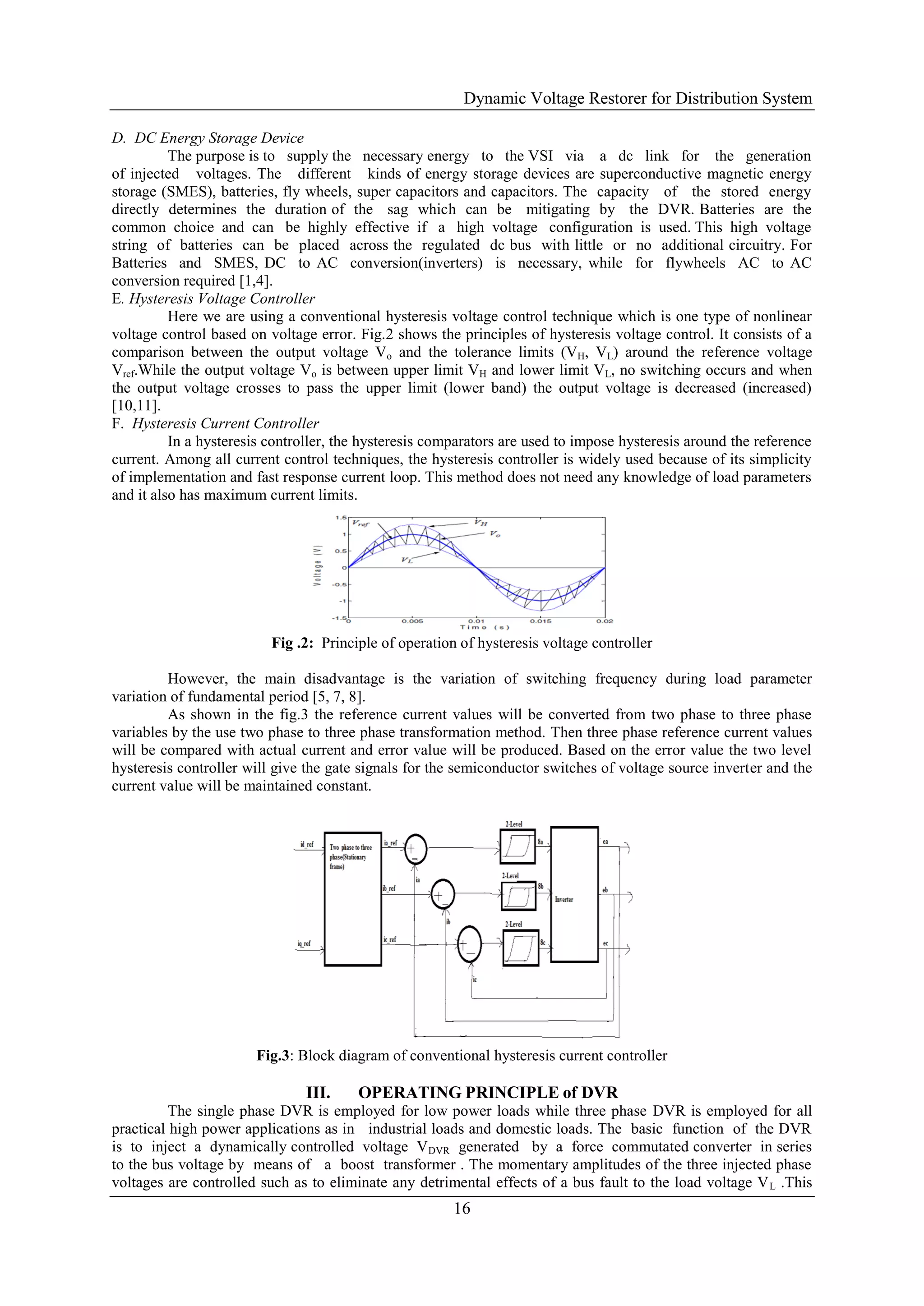 Dynamic Voltage Restorer for Distribution System
16
D. DC Energy Storage Device
The purpose is to supply the necessary energy to the VSI via a dc link for the generation
of injected voltages. The different kinds of energy storage devices are superconductive magnetic energy
storage (SMES), batteries, fly wheels, super capacitors and capacitors. The capacity of the stored energy
directly determines the duration of the sag which can be mitigating by the DVR. Batteries are the
common choice and can be highly effective if a high voltage configuration is used. This high voltage
string of batteries can be placed across the regulated dc bus with little or no additional circuitry. For
Batteries and SMES, DC to AC conversion(inverters) is necessary, while for flywheels AC to AC
conversion required [1,4].
E. Hysteresis Voltage Controller
Here we are using a conventional hysteresis voltage control technique which is one type of nonlinear
voltage control based on voltage error. Fig.2 shows the principles of hysteresis voltage control. It consists of a
comparison between the output voltage Vo and the tolerance limits (VH, VL) around the reference voltage
Vref.While the output voltage Vo is between upper limit VH and lower limit VL, no switching occurs and when
the output voltage crosses to pass the upper limit (lower band) the output voltage is decreased (increased)
[10,11].
F. Hysteresis Current Controller
In a hysteresis controller, the hysteresis comparators are used to impose hysteresis around the reference
current. Among all current control techniques, the hysteresis controller is widely used because of its simplicity
of implementation and fast response current loop. This method does not need any knowledge of load parameters
and it also has maximum current limits.
Fig .2: Principle of operation of hysteresis voltage controller
However, the main disadvantage is the variation of switching frequency during load parameter
variation of fundamental period [5, 7, 8].
As shown in the fig.3 the reference current values will be converted from two phase to three phase
variables by the use two phase to three phase transformation method. Then three phase reference current values
will be compared with actual current and error value will be produced. Based on the error value the two level
hysteresis controller will give the gate signals for the semiconductor switches of voltage source inverter and the
current value will be maintained constant.
Fig.3: Block diagram of conventional hysteresis current controller
III. OPERATING PRINCIPLE of DVR
The single phase DVR is employed for low power loads while three phase DVR is employed for all
practical high power applications as in industrial loads and domestic loads. The basic function of the DVR
is to inject a dynamically controlled voltage VDVR generated by a force commutated converter in series
to the bus voltage by means of a boost transformer . The momentary amplitudes of the three injected phase
voltages are controlled such as to eliminate any detrimental effects of a bus fault to the load voltage VL .This
 