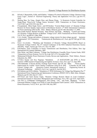 Dynamic Voltage Restorer for Distribution System
24
[6]. B.Ferdi, C.Benachaiba, S.Dib, and R.Dehini, “Adaptive PI control of Dynamic Voltage Restorer Using
Fuzzy Logic”, Journal of Electrical Engineering: Theory and Application Vol.1,Iss.3, pp.165-173,
2010.
[7]. Huifeng Mao, Xu Yang,, Zenglu Chen, and Zhaoan Wang, “A Hysteresis Current Controller for
Single-Phase Three-Level Voltage Source Inverters”, IEEE Transactions on Power Electronics,
Vol.27,N0.7, pp.3330-3339, July 2012.
[8]. P.Jeyaprakash, Bhim Singh, Senior , and D.P.Kothari, “Current Mode Control of Dynamic Voltage
Restorer for Power Quality improvement in Distribution System”, 2nd
IEEE International Conference
on Power and Energy (PECon 08), Johor Baharu, Malaysia, pp.301-306, December 1-3, 2008.
[9]. Jhon Godsk Nielsen, Michael Newman, Hans Nielsen, and Frede Blaabjerg, “Control and Testing
of a Dynamic Voltage Restorer at Medium Voltage Level”, IEEE Transactions on Power Electronics,
Vol.19, No.3, pp.806-813, May 2004.
[10]. F.A.L.Jowder, “Design and analysis of dynamic voltage restorer for deep voltage sag and harmonic
compensation”, IET Generation, Transmission & Distribution,vol.3, Iss.6, pp.547-560, pp.547-560,
2009.
[11]. Fawzi A.L.Jowder, “Modeling and Simulation of Dynamic Voltage Restorer(DVR) Based on
Hysteresis Voltage Control, The 33rd
Annual Conference of the IEEE Industrial Electronics Society
(IECON), Taipei, Taiwan, pp.1726-1731, Nov.5-8, 2007.
[12]. K.R.Padiyar, Facts Controllers in Power Transmission and Distribution, First Edition, New Age
International (P) Limited, Publishers, 2007.
[13]. Pirjo Heine, and Matti Lehtonen, “Voltage Sag Distributions Causedby Power System Faults, IEEE
Transactions on Power Systems, Vol.18, No.4, pp.1367-1373, November 2003.
[14]. Muhammad H.Rashid, Power Electronics Circuits, Devices and Applications , Third Edition , Pearson
Education, Inc, 2004.
[15]. S.V.Ravi Kumar and Siva Nagaraju “Simulation of D-STATCOM and DVR in Power
Systems”,APRN Journal of Engineering and Applied Sciences, Vol.2, No.3, pp.7-13, June 2007.
[16]. J.Ravindranadh, Y.Naveen Kumar, K.Durga Syam Prasad, and CH. Sai Babu, “Power Quality
Improvement by Unified Power Quality Conditioner using PI & ANN Controller for DC Link
Current/ Voltage with Hysteresis Control, International Journal of Engineering Science &
Advanced Technology (IJESAT) ,Vol.3, Iss.1, pp.44-52, Jan-Feb 2013.
[17]. R.H.Salimin and M.S.A.Rahim, “Simulation of DVR Performance for Voltage Sag Mitigation,The 5th
International Power Engineering and Optimization Conference (PEOCO 2011), Shah Alam, Selangor,
Malaysia, pp.261-266, June 6-7, 2011.
[18]. H.P.Tiwari and Sunil Kumar Gupta, “Dynamic Voltage Restorer Based on Load Condition”,
International Journal of Innovation, Management and Technology, Vol.1, N0.1, pp.75-81, April 2010.
[19]. Yun Wei Li, D.Mahinda Vilathagamuwa, Poh Chiang Loh, , and Frede Blaabjerg, “A Dual-
Functional Medium Voltage Level DVR to Limit Downstream Fault Currents”, IEEE Transactions on
Power Electronics, Vol.22, No.4, pp.1330-1340, July 2007.
 