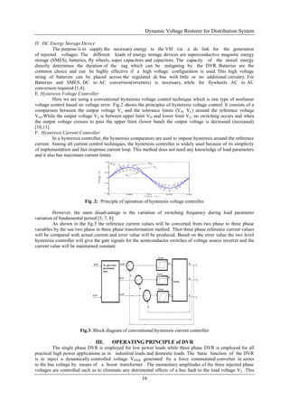Dynamic Voltage Restorer for Distribution System
16
D. DC Energy Storage Device
The purpose is to supply the necessary energy to the VSI via a dc link for the generation
of injected voltages. The different kinds of energy storage devices are superconductive magnetic energy
storage (SMES), batteries, fly wheels, super capacitors and capacitors. The capacity of the stored energy
directly determines the duration of the sag which can be mitigating by the DVR. Batteries are the
common choice and can be highly effective if a high voltage configuration is used. This high voltage
string of batteries can be placed across the regulated dc bus with little or no additional circuitry. For
Batteries and SMES, DC to AC conversion(inverters) is necessary, while for flywheels AC to AC
conversion required [1,4].
E. Hysteresis Voltage Controller
Here we are using a conventional hysteresis voltage control technique which is one type of nonlinear
voltage control based on voltage error. Fig.2 shows the principles of hysteresis voltage control. It consists of a
comparison between the output voltage Vo and the tolerance limits (VH, VL) around the reference voltage
Vref.While the output voltage Vo is between upper limit VH and lower limit VL, no switching occurs and when
the output voltage crosses to pass the upper limit (lower band) the output voltage is decreased (increased)
[10,11].
F. Hysteresis Current Controller
In a hysteresis controller, the hysteresis comparators are used to impose hysteresis around the reference
current. Among all current control techniques, the hysteresis controller is widely used because of its simplicity
of implementation and fast response current loop. This method does not need any knowledge of load parameters
and it also has maximum current limits.
Fig .2: Principle of operation of hysteresis voltage controller
However, the main disadvantage is the variation of switching frequency during load parameter
variation of fundamental period [5, 7, 8].
As shown in the fig.3 the reference current values will be converted from two phase to three phase
variables by the use two phase to three phase transformation method. Then three phase reference current values
will be compared with actual current and error value will be produced. Based on the error value the two level
hysteresis controller will give the gate signals for the semiconductor switches of voltage source inverter and the
current value will be maintained constant.
Fig.3: Block diagram of conventional hysteresis current controller
III. OPERATING PRINCIPLE of DVR
The single phase DVR is employed for low power loads while three phase DVR is employed for all
practical high power applications as in industrial loads and domestic loads. The basic function of the DVR
is to inject a dynamically controlled voltage VDVR generated by a force commutated converter in series
to the bus voltage by means of a boost transformer . The momentary amplitudes of the three injected phase
voltages are controlled such as to eliminate any detrimental effects of a bus fault to the load voltage VL .This
 