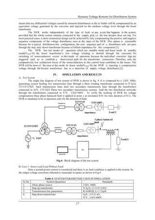 Dynamic Voltage Restorer for Distribution System
17
means that any differential voltages caused by transient disturbances in the ac feeder will be compensated by an
equivalent voltage generated by the converter and injected on the medium voltage level through the boost
transformer.
The DVR works independently of the type of fault or any event that happens in the system,
provided that the whole system remains connected to the supply grid, i.e. the line breaker does not trip. For
most practical cases, a more economical design can be achieved by only compensating the positive and negative
sequence components of the voltage disturbance seen at the input of the DVR. This option is reasonable
because for a typical distribution bus configuration, the zero sequence part of a disturbance will not pass
through the step step down transformer because of infinite impedance for this component [1].
The DVR has two modes of operation which are: standby mode and boost mode. In standby
mode(VDVR=0), the boost transformer’s low voltage winding is shorted through the converter. No
switching of semiconductors occurs in this mode of operation, because the individual converter legs are
triggered such as to establish a short-circuit path for the transformer connection. Therefore, only the
comparatively low conduction losses of the semiconductors in this current loop contribute to the losses. The
DVR will be most of the time in this mode. In boost mode(VDVR>0), the DVR is injecting a compensation
voltage through the booster transformer due to a detection of supply voltage disturbance [2].
IV. SIMULATION AND RESULTS
A. Test System
The single line diagram of test system of DVR is shown in fig. 4 .It is composed by a 11kV, 50Hz,
generating system feeding two transmission lines through a three winding transformer connected in Y/Δ/Δ,
13/115/115kV. Such transmission lines feed two secondary transmission lines through the transformers
connected in Δ/Y, 115/11kV.These two secondary transmission systems feed the two distribution networks
through the transformers connected in Y/Y, 11kV/440V. To verify the working of DVR for voltage
compensation three phase balanced fault is applied at point x at resistance 0.01 for time duration of 0.1s. The
DVR is simulated to be in operation only for the duration of fault.
Fig.4: Block diagram of the test system
B. Case 1: Source and Load Without Fault
Here a normal power system is considered and there is no fault condition is applied to the system. So
the output voltage waveform obtained is sinusoidal in nature as shown in Fig.6.
Table I: SYSTEM PARAMETERS USED IN SIMULATION
Sr.No System Quantities Standards
1. Three phase source 11kV, 50Hz
2. Step up transformer Y/Δ/Δ, 11/115/115kV
3. Transmission line parameters R=0.001Ω, L=1.33𝜇𝐻
4. Step down transformer Δ/𝑌, 115/11 kV,
Y/Y , 11kV/440V
 