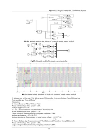 Dynamic Voltage Restorer for Distribution System
22
Fig.18: Voltage sag detection scheme of hysteresis current control method
Fig.19: Simulink model of hysteresis current controller
Fig.20: Output voltage waveform of DVR with hysteresis current control method
G. Comparison of Discrete PWM Scheme using PI Controller, Hysteresis Voltage Control Method and
Hysteresis Current Control Method
Calculation:
1) Case 1: Source and Load Without Fault
Actual output voltage of the system= 425V.
Voltage sag produced= 0V.
2) Case 2: Source and Load with Three Phase Balanced Fault
Actual output voltage of the system= 425V.
Output voltage of the system during voltage sag condition= 354V.
Voltage sag produced= 425-354=71V.
Voltage sag value as the percentage of actual output voltage= 354/425*100
= 17 %.
3) Case 3: Voltage Sag Compensation by DVR with Discrete PWM Scheme Using PI Controller
Actual output voltage of the system= 425V.
Output voltage of the system during voltage sag condition= 354V.
 