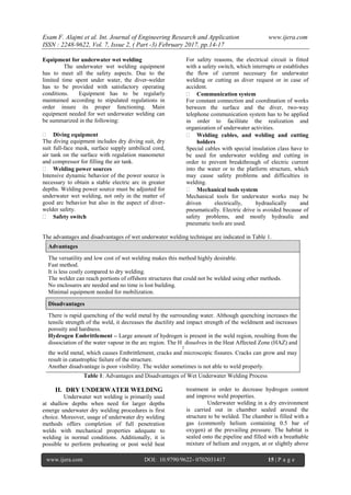 Esam F. Alajmi et al. Int. Journal of Engineering Research and Application www.ijera.com
ISSN : 2248-9622, Vol. 7, Issue 2, ( Part -3) February 2017, pp.14-17
www.ijera.com DOI: 10.9790/9622- 0702031417 15 | P a g e
Equipment for underwater wet welding
The underwater wet welding equipment
has to meet all the safety aspects. Due to the
limited time spent under water, the diver-welder
has to be provided with satisfactory operating
conditions. Equipment has to be regularly
maintained according to stipulated regulations in
order insure its proper functioning. Main
equipment needed for wet underwater welding can
be summarized in the following:
 Diving equipment
The diving equipment includes dry diving suit, dry
suit full-face mask, surface supply umbilical cord,
air tank on the surface with regulation manometer
and compressor for filling the air tank.
 Welding power sources
Intensive dynamic behavior of the power source is
necessary to obtain a stable electric arc in greater
depths. Welding power source must be adjusted for
underwater wet welding, not only in the matter of
good arc behavior but also in the aspect of diver-
welder safety.
 Safety switch
For safety reasons, the electrical circuit is fitted
with a safety switch, which interrupts or establishes
the flow of current necessary for underwater
welding or cutting as diver request or in case of
accident.
 Communication system
For constant connection and coordination of works
between the surface and the diver, two-way
telephone communication system has to be applied
in order to facilitate the realization and
organization of underwater activities.
 Welding cables, and welding and cutting
holders
Special cables with special insulation class have to
be used for underwater welding and cutting in
order to prevent breakthrough of electric current
into the water or to the platform structure, which
may cause safety problems and difficulties in
welding.
 Mechanical tools system
Mechanical tools for underwater works may be
driven electrically, hydraulically and
pneumatically. Electric drive is avoided because of
safety problems, and mostly hydraulic and
pneumatic tools are used.
The advantages and disadvantages of wet underwater welding technique are indicated in Table 1.
Advantages
The versatility and low cost of wet welding makes this method highly desirable.
Fast method.
It is less costly compared to dry welding.
The welder can reach portions of offshore structures that could not be welded using other methods.
No enclosures are needed and no time is lost building.
Minimal equipment needed for mobilization.
Disadvantages
There is rapid quenching of the weld metal by the surrounding water. Although quenching increases the
tensile strength of the weld, it decreases the ductility and impact strength of the weldment and increases
porosity and hardness.
Hydrogen Embrittlement – Large amount of hydrogen is present in the weld region, resulting from the
dissociation of the water vapour in the arc region. The H
2
dissolves in the Heat Affected Zone (HAZ) and
the weld metal, which causes Embrittlement, cracks and microscopic fissures. Cracks can grow and may
result in catastrophic failure of the structure.
Another disadvantage is poor visibility. The welder sometimes is not able to weld properly.
Table 1: Advantages and Disadvantages of Wet Underwater Welding Process
II. DRY UNDERWATER WELDING
Underwater wet welding is primarily used
at shallow depths when need for larger depths
emerge underwater dry welding procedures is first
choice. Moreover, usage of underwater dry welding
methods offers completion of full penetration
welds with mechanical properties adequate to
welding in normal conditions. Additionally, it is
possible to perform preheating or post weld heat
treatment in order to decrease hydrogen content
and improve weld properties.
Underwater welding in a dry environment
is carried out in chamber sealed around the
structure to be welded. The chamber is filled with a
gas (commonly helium containing 0.5 bar of
oxygen) at the prevailing pressure. The habitat is
sealed onto the pipeline and filled with a breathable
mixture of helium and oxygen, at or slightly above
 