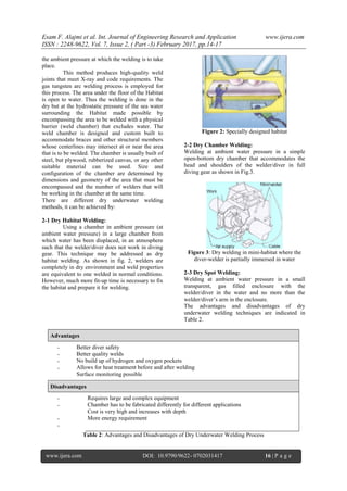 Esam F. Alajmi et al. Int. Journal of Engineering Research and Application www.ijera.com
ISSN : 2248-9622, Vol. 7, Issue 2, ( Part -3) February 2017, pp.14-17
www.ijera.com DOI: 10.9790/9622- 0702031417 16 | P a g e
the ambient pressure at which the welding is to take
place.
This method produces high-quality weld
joints that meet X-ray and code requirements. The
gas tungsten arc welding process is employed for
this process. The area under the floor of the Habitat
is open to water. Thus the welding is done in the
dry but at the hydrostatic pressure of the sea water
surrounding the Habitat made possible by
encompassing the area to be welded with a physical
barrier (weld chamber) that excludes water. The
weld chamber is designed and custom built to
accommodate braces and other structural members
whose centerlines may intersect at or near the area
that is to be welded. The chamber is usually built of
steel, but plywood, rubberized canvas, or any other
suitable material can be used. Size and
configuration of the chamber are determined by
dimensions and geometry of the area that must be
encompassed and the number of welders that will
be working in the chamber at the same time.
There are different dry underwater welding
methods, it can be achieved by:
2-1 Dry Habitat Welding:
Using a chamber in ambient pressure (at
ambient water pressure) in a large chamber from
which water has been displaced, in an atmosphere
such that the welder/diver does not work in diving
gear. This technique may be addressed as dry
habitat welding. As shown in fig. 2, welders are
completely in dry environment and weld properties
are equivalent to one welded in normal conditions.
However, much more fit-up time is necessary to fix
the habitat and prepare it for welding.
Figure 2: Specially designed habitat
2-2 Dry Chamber Welding:
Welding at ambient water pressure in a simple
open-bottom dry chamber that accommodates the
head and shoulders of the welder/diver in full
diving gear as shown in Fig.3.
Figure 3: Dry welding in mini-habitat where the
diver-welder is partially immersed in water
2-3 Dry Spot Welding:
Welding at ambient water pressure in a small
transparent, gas filled enclosure with the
welder/diver in the water and no more than the
welder/diver’s arm in the enclosure.
The advantages and disadvantages of dry
underwater welding techniques are indicated in
Table 2.
Advantages
-
-
-
-
Better diver safety
Better quality welds
No build up of hydrogen and oxygen pockets
Allows for heat treatment before and after welding
Surface monitoring possible
Disadvantages
-
-
-
-
Requires large and complex equipment
Chamber has to be fabricated differently for different applications
Cost is very high and increases with depth
More energy requirement
Table 2: Advantages and Disadvantages of Dry Underwater Welding Process
 
