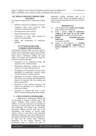 Esam F. Alajmi et al. Int. Journal of Engineering Research and Application www.ijera.com
ISSN : 2248-9622, Vol. 7, Issue 2, ( Part -3) February 2017, pp.14-17
www.ijera.com DOI: 10.9790/9622- 0702031417 17 | P a g e
III. APPLICATION OF UNDERWATER
WELDING
The important applications of underwater welding
are:
• Offshore construction for tapping sea resources
• Temporary repair work caused by ships
collisions or unexpected accidents
• Salvaging vessels sunk in the sea
• Repair and maintenance of ships
• Construction of large ships beyond the
capacity of existing docks
• Repair and maintenance of underwater
pipelines
IV. FUTURE SCOPE FOR
UNDERWATER WELDING
Considerable industrial effort has been made to
improve process performance and control strategies
for the various underwater welding processes. For
future scope in underwater welding, the major
efforts on research and development should be
focused on the following topics:
• Automation of the underwater joining and
inspection of the welded structures
• Mechanized underwater welding for actual
usage of a very large floating structures
• Investigation of the potential of using a robot
manipulator for underwater ultrasonic testing
of welds in joints of complex geometry
• Application of advanced welding technique,
like friction, laser welding and understand the
behavior of materials after the welding and
process optimization
• Invention of new welding techniques and
explore the possibility of its application in
underwater welding
• Generation of research data book on weld
ability of materials during underwater welding
V. CONCLUSIONS AND REMARKS
Applications of Underwater Welding will
see increasing in demand in Kuwait due to the
country ambitious plans toward starting the
offshore oil and gas exploration and production,
increasing in marine projects such as Jaber Bridge
and establishing new marine ports. Therefore,
underwater welding will play vital roles in the
development and shaping of Kuwait future
industry. There is a big need to well understand
underwater techniques, secure the needed resources
and experts and develop the national capabilities to
be ready meet the country needs. Therefore,
preparation of the needed resources and
development plans to improve the skills in
underwater welding techniques need to be
considered in the country developments plans in
order to meet the requirements of the Kuwait future
industry trend.
REFERENCES
 Amit Mukund Joshi, Underwater Welding,
Indian Institute of Technology.
 Kralj, I. Garašić, Study of underwater
welding of the spud can on the Labin
platform 59, University of Zagreb, 2006
 Habitat technology-innovative
underwater techniques,
www.hydrex.be,2006
 Anand, A. and Khajuria, A., Welding
Processes in Marine Applications: A
Review, IJMERR, Vol. 2, No. 1, January
2013
 