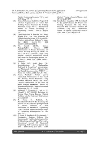 Dr. P Hema.et.al. Int. Journal of Engineering Research and Application www.ijera.com
ISSN : 2248-9622, Vol. 7, Issue 2, ( Part -4) February 2017, pp.19-24
www.ijera.com DOI: 10.9790/9622- 0702041924 24 | P a g e
Applied Engineering Research, Vol 7,I ssue
8 (2012), pp 907-916
[3]. Shaikh Mohammed Shakil Prof. Yagnesh B
Chauhan “Optimization of Friction Stir
Welding Process Parameters for Welding
Aluminum Alloys” IJSTE - International
Journal of Science Technology &
Engineering | Volume 2 | Issue 02 | August
2015
[4]. Chang-Yong Lee Æ Won-Bae Lee Jong-
Woong Kim “Lap joint properties of
FSWed dissimilar formed 5052 Al and 6061
Al alloys with different thickness” J Mater
Sci (2008) 43:3296–3304 DOI
10.1007/s10853-008-2525-1
[5]. Mr. Renjith CR1Mr. Rathish
Raghupathy2Mr. Dhanesh GM3
“Optimization of Process Parameters for
Friction Stir Lap Welding of AA6061-T6
and AA7075-T6 Aluminum Alloys Using
Taguchi Technique” International Journal
for Research in Technological Studies| Vol.
3, Issue 4, March 2016 | ISSN (online):
2348-1439
[6]. S. Babu, G.D. Janaki Ram, P.V.
Venkatakrishnan, G. Madhusudhan
Reddyand K. Prasad Rao” Microstructure
and Mechanical Properties of Friction Stir
LapWelded Aluminum Alloy AA2014” J.
Mater. Sci. Technol., 2012, 28(5), 414-426.
[7]. Joseph Achebo1∗, William Ejenavi
Odinikuku2 “Optimization of Gas Metal
Arc Welding Process Parameters Using
Standard Deviation (SDV) and Multi-
Objective Optimization on the Basis of
Ratio Analysis (MOORA)” Journal of
Minerals and Materials Characterization and
Engineering, 2015, 3, 298-308
[8]. Mohamed F. El-Santawy1,* and A. N.
Ahmed2 “A SDV-MOORA Technique for
Solving Multi-Criteria Decision Making
Problems with No Preference” Life Science
Journal 2012;9
[9]. P. Hema, M. Reddeiah, K.
Ravindranath“Effect Of Pin Geometry On
Friction Stir Welded Joints” paper presented
at National conference on Latest
Innovations in Mechanical Engineering
(LIME -2013) at Andhra University College
of Engineering Vishakapatnam on 28th
April 2013.
[10]. P. Hema, D. Kanakaraja, K. Ravindranath “
Comparative Studyon Different Pin
Geometries Of Tool Profile In Friction Stir
Welding Using Artificial Neural Networks”,
International Journal Of Mechanical
Engineering And Technology (Ijmet), Issn
0976 – 6340 (Print), Issn 0976 – 6359
(Online) Volume 4, Issue 2, March - April
(2013), Pp. 245-253.
[11]. HemaPothur, Gangadhar S M, Ravindranth
K (Jul 2012)“Influence Of Friction Stir
Welding Parameters On The Micro
Structural And Mechanical Properties Of
Aluminum Alloy 6061”, International
Journal Of Applied Engineering Research,
Vol 7, Issue 8 (2012), Pp 907-916.
 