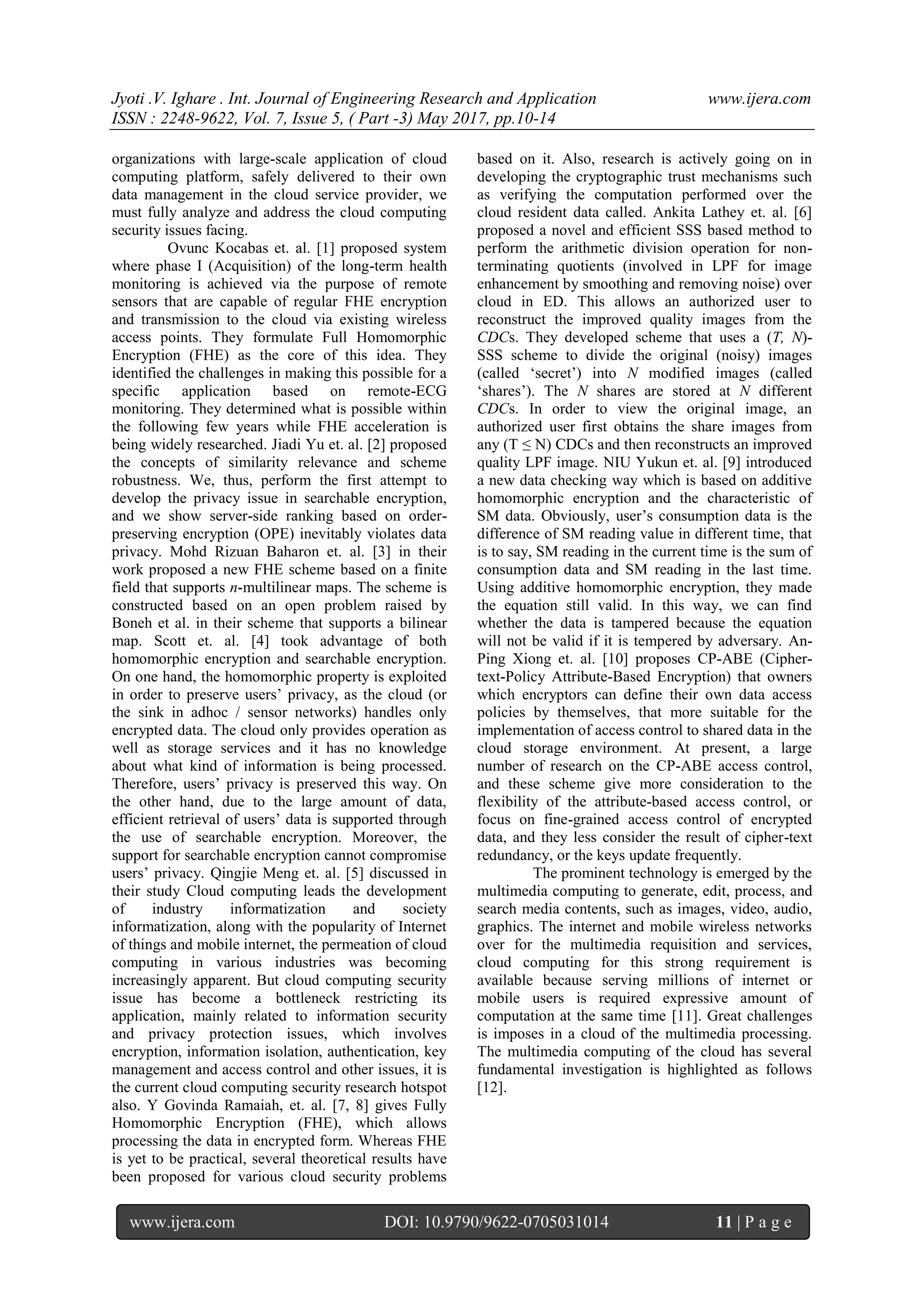 Jyoti .V. Ighare . Int. Journal of Engineering Research and Application www.ijera.com
ISSN : 2248-9622, Vol. 7, Issue 5, ( Part -3) May 2017, pp.10-14
www.ijera.com DOI: 10.9790/9622-0705031014 11 | P a g e
organizations with large-scale application of cloud
computing platform, safely delivered to their own
data management in the cloud service provider, we
must fully analyze and address the cloud computing
security issues facing.
Ovunc Kocabas et. al. [1] proposed system
where phase I (Acquisition) of the long-term health
monitoring is achieved via the purpose of remote
sensors that are capable of regular FHE encryption
and transmission to the cloud via existing wireless
access points. They formulate Full Homomorphic
Encryption (FHE) as the core of this idea. They
identified the challenges in making this possible for a
specific application based on remote-ECG
monitoring. They determined what is possible within
the following few years while FHE acceleration is
being widely researched. Jiadi Yu et. al. [2] proposed
the concepts of similarity relevance and scheme
robustness. We, thus, perform the first attempt to
develop the privacy issue in searchable encryption,
and we show server-side ranking based on order-
preserving encryption (OPE) inevitably violates data
privacy. Mohd Rizuan Baharon et. al. [3] in their
work proposed a new FHE scheme based on a finite
field that supports n-multilinear maps. The scheme is
constructed based on an open problem raised by
Boneh et al. in their scheme that supports a bilinear
map. Scott et. al. [4] took advantage of both
homomorphic encryption and searchable encryption.
On one hand, the homomorphic property is exploited
in order to preserve users’ privacy, as the cloud (or
the sink in adhoc / sensor networks) handles only
encrypted data. The cloud only provides operation as
well as storage services and it has no knowledge
about what kind of information is being processed.
Therefore, users’ privacy is preserved this way. On
the other hand, due to the large amount of data,
efficient retrieval of users’ data is supported through
the use of searchable encryption. Moreover, the
support for searchable encryption cannot compromise
users’ privacy. Qingjie Meng et. al. [5] discussed in
their study Cloud computing leads the development
of industry informatization and society
informatization, along with the popularity of Internet
of things and mobile internet, the permeation of cloud
computing in various industries was becoming
increasingly apparent. But cloud computing security
issue has become a bottleneck restricting its
application, mainly related to information security
and privacy protection issues, which involves
encryption, information isolation, authentication, key
management and access control and other issues, it is
the current cloud computing security research hotspot
also. Y Govinda Ramaiah, et. al. [7, 8] gives Fully
Homomorphic Encryption (FHE), which allows
processing the data in encrypted form. Whereas FHE
is yet to be practical, several theoretical results have
been proposed for various cloud security problems
based on it. Also, research is actively going on in
developing the cryptographic trust mechanisms such
as verifying the computation performed over the
cloud resident data called. Ankita Lathey et. al. [6]
proposed a novel and efficient SSS based method to
perform the arithmetic division operation for non-
terminating quotients (involved in LPF for image
enhancement by smoothing and removing noise) over
cloud in ED. This allows an authorized user to
reconstruct the improved quality images from the
CDCs. They developed scheme that uses a (T, N)-
SSS scheme to divide the original (noisy) images
(called ‘secret’) into N modified images (called
‘shares’). The N shares are stored at N different
CDCs. In order to view the original image, an
authorized user first obtains the share images from
any (T ≤ N) CDCs and then reconstructs an improved
quality LPF image. NIU Yukun et. al. [9] introduced
a new data checking way which is based on additive
homomorphic encryption and the characteristic of
SM data. Obviously, user’s consumption data is the
difference of SM reading value in different time, that
is to say, SM reading in the current time is the sum of
consumption data and SM reading in the last time.
Using additive homomorphic encryption, they made
the equation still valid. In this way, we can find
whether the data is tampered because the equation
will not be valid if it is tempered by adversary. An-
Ping Xiong et. al. [10] proposes CP-ABE (Cipher-
text-Policy Attribute-Based Encryption) that owners
which encryptors can define their own data access
policies by themselves, that more suitable for the
implementation of access control to shared data in the
cloud storage environment. At present, a large
number of research on the CP-ABE access control,
and these scheme give more consideration to the
flexibility of the attribute-based access control, or
focus on fine-grained access control of encrypted
data, and they less consider the result of cipher-text
redundancy, or the keys update frequently.
The prominent technology is emerged by the
multimedia computing to generate, edit, process, and
search media contents, such as images, video, audio,
graphics. The internet and mobile wireless networks
over for the multimedia requisition and services,
cloud computing for this strong requirement is
available because serving millions of internet or
mobile users is required expressive amount of
computation at the same time [11]. Great challenges
is imposes in a cloud of the multimedia processing.
The multimedia computing of the cloud has several
fundamental investigation is highlighted as follows
[12].
 