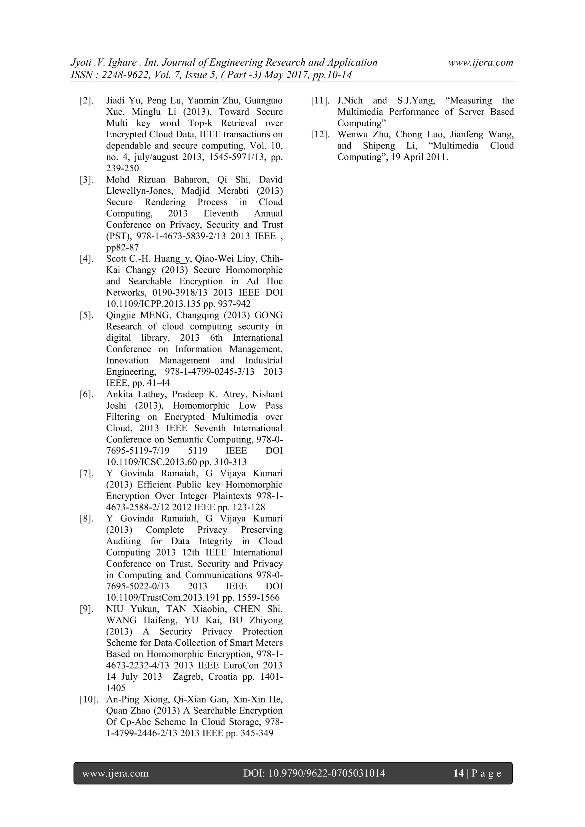 Jyoti .V. Ighare . Int. Journal of Engineering Research and Application www.ijera.com
ISSN : 2248-9622, Vol. 7, Issue 5, ( Part -3) May 2017, pp.10-14
www.ijera.com DOI: 10.9790/9622-0705031014 14 | P a g e
[2]. Jiadi Yu, Peng Lu, Yanmin Zhu, Guangtao
Xue, Minglu Li (2013), Toward Secure
Multi key word Top-k Retrieval over
Encrypted Cloud Data, IEEE transactions on
dependable and secure computing, Vol. 10,
no. 4, july/august 2013, 1545-5971/13, pp.
239-250
[3]. Mohd Rizuan Baharon, Qi Shi, David
Llewellyn-Jones, Madjid Merabti (2013)
Secure Rendering Process in Cloud
Computing, 2013 Eleventh Annual
Conference on Privacy, Security and Trust
(PST), 978-1-4673-5839-2/13 2013 IEEE ,
pp82-87
[4]. Scott C.-H. Huang_y, Qiao-Wei Liny, Chih-
Kai Changy (2013) Secure Homomorphic
and Searchable Encryption in Ad Hoc
Networks, 0190-3918/13 2013 IEEE DOI
10.1109/ICPP.2013.135 pp. 937-942
[5]. Qingjie MENG, Changqing (2013) GONG
Research of cloud computing security in
digital library, 2013 6th International
Conference on Information Management,
Innovation Management and Industrial
Engineering, 978-1-4799-0245-3/13 2013
IEEE, pp. 41-44
[6]. Ankita Lathey, Pradeep K. Atrey, Nishant
Joshi (2013), Homomorphic Low Pass
Filtering on Encrypted Multimedia over
Cloud, 2013 IEEE Seventh International
Conference on Semantic Computing, 978-0-
7695-5119-7/19 5119 IEEE DOI
10.1109/ICSC.2013.60 pp. 310-313
[7]. Y Govinda Ramaiah, G Vijaya Kumari
(2013) Efficient Public key Homomorphic
Encryption Over Integer Plaintexts 978-1-
4673-2588-2/12 2012 IEEE pp. 123-128
[8]. Y Govinda Ramaiah, G Vijaya Kumari
(2013) Complete Privacy Preserving
Auditing for Data Integrity in Cloud
Computing 2013 12th IEEE International
Conference on Trust, Security and Privacy
in Computing and Communications 978-0-
7695-5022-0/13 2013 IEEE DOI
10.1109/TrustCom.2013.191 pp. 1559-1566
[9]. NIU Yukun, TAN Xiaobin, CHEN Shi,
WANG Haifeng, YU Kai, BU Zhiyong
(2013) A Security Privacy Protection
Scheme for Data Collection of Smart Meters
Based on Homomorphic Encryption, 978-1-
4673-2232-4/13 2013 IEEE EuroCon 2013
14 July 2013 Zagreb, Croatia pp. 1401-
1405
[10]. An-Ping Xiong, Qi-Xian Gan, Xin-Xin He,
Quan Zhao (2013) A Searchable Encryption
Of Cp-Abe Scheme In Cloud Storage, 978-
1-4799-2446-2/13 2013 IEEE pp. 345-349
[11]. J.Nich and S.J.Yang, “Measuring the
Multimedia Performance of Server Based
Computing”
[12]. Wenwu Zhu, Chong Luo, Jianfeng Wang,
and Shipeng Li, “Multimedia Cloud
Computing”, 19 April 2011.
 